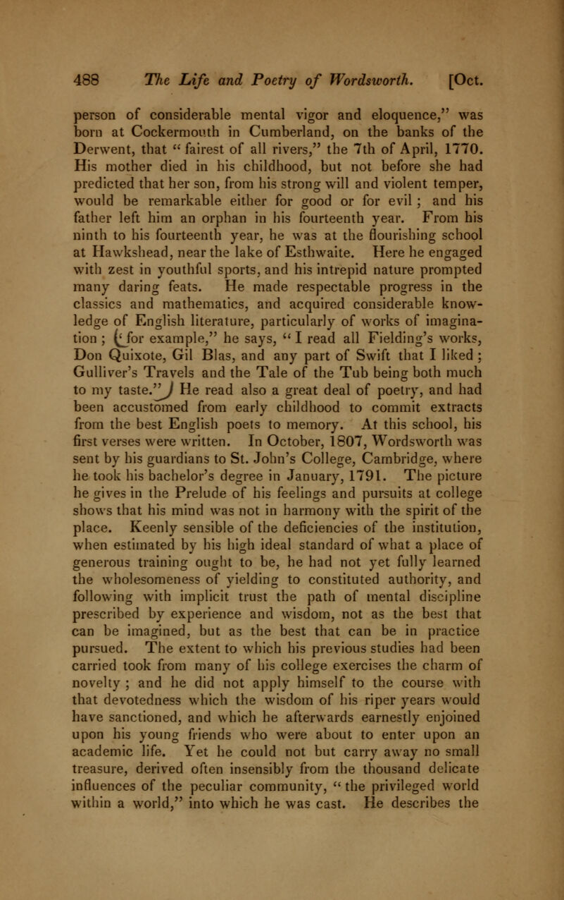 person of considerable mental vigor and eloquence, was born at Cockermouth in Cumberland, on the banks of the Derwent, that  fairest of all rivers, the 7th of April, 1770. His mother died in his childhood, but not before she had predicted that her son, from his strong will and violent temper, would be remarkable either for good or for evil ; and his father left him an orphan in his fourteenth year. From his ninth to his fourteenth year, he was at the flourishing school at Hawkshead, near the lake of Esthwaite. Here he engaged with zest in youthful sports, and his intrepid nature prompted many daring feats. He made respectable progress in the classics and mathematics, and acquired considerable know- ledge of English literature, particularly of works of imagina- tion ; (Mbr example, he says,  I read all Fielding's works, Don Quixote, Gil Bias, and any part of Swift that I liked ; Gulliver's Travels and the Tale of the Tub being both much to my taste.'j^/ He read also a great deal of poetry, and had been accustomed from early childhood to commit extracts from the best English poets to memory. At this school, his first verses were written. In October, 1807, Wordsworth was sent by his guardians to St. John's College, Cambridge, where he took his bachelor's degree in January, 1791. The picture he gives in the Prelude of his feelings and pursuits at college shows that his mind was not in harmony with the spirit of the place. Keenly sensible of the deficiencies of the institution, when estimated by his high ideal standard of what a place of generous training ought to be, he had not yet fully learned the wholesomeness of yielding to constituted authority, and following with implicit trust the path of mental discipline prescribed by experience and wisdom, not as the best that can be imagined, but as the best that can be in practice pursued. The extent to which his previous studies had been carried took from many of his college exercises the charm of novelty ; and he did not apply himself to the course with that devotedness which the wisdom of his riper years would have sanctioned, and which he afterwards earnestly enjoined upon his young friends who were about to enter upon an academic life. Yet he could not but carry away no small treasure, derived often insensibly from the thousand delicate influences of the peculiar community,  the privileged world within a world, into which he was cast. He describes the