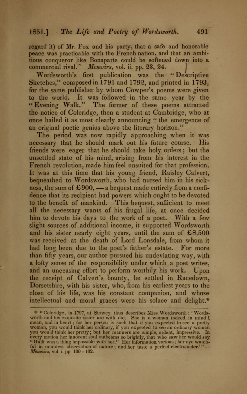 regard it) of Mr. Fox and his party, that a safe and honorable peace was practicable with the French nation, and that an ambi- tious conqueror like Bonaparte could be softened down into a commercial rival. Memoirs, vol. ii. pp. 23, 24. Wordsworth's first publication was the  Descriptive Sketches, composed in 1791 and 1792, and printed in 1793, for the same publisher by whom Cowper's poems were given to the world. It was followed in the same year by the  Evening Walk. The former of these poems attracted the notice of Coleridge, then a student at Cambridge, who at once hailed it as most clearly announcing  the emergence of an original poetic genius above the literary horizon. The period was now rapidly approaching when it was necessary that he should mark out his future course. His friends were eager that he should take holy orders; but the unsettled state of his mind, arising from his interest in the French revolution, made him feel unsuited for that profession. It was at this time that his young friend, Raisley Calvert, bequeathed to Wordsworth, who had nursed him in his sick- ness, the sum of £900, — a bequest made entirely from a confi- dence that its recipient had powers which ought to be devoted to the benefit of mankind. This bequest, sufficient to meet all the necessary wants of his frugal life, at once decided him to devote his days to the work of a poet. With a few slight sources of additional income, it supported Wordsworth and his sister nearly eight years, until the sum of £8,500 was received at the death of Lord Lonsdale, from whom it had long been due to the poet's father's estate. For more than fifty years, our author pursued his undeviating way, with a lofty sense of the responsibility under which a poet writes, and an unceasing effort to perform worthily his work. Upon the receipt of Calvert's bounty, he settled in Racedown, Dorsetshire, with his sister, who, from his earliest years to the close of his life, was his constant companion, and whose intellectual and moral graces were his solace and delight.* * Coleridge, in 1797, at Stowey. thus describes Miss Wordsworth: ' Words- worth and his exquisite sister are with me. She is a woman indeed, in mind I mean, and in heart; for her person is such that if you expected to see a pretty- woman, you would think her ordinary, if you expected to see an ordinary woman you would think her pretty; but her'manners are simple, ardent, impressive. In every motion her innocent soul oulbeams so brightly, that who saw her would say  Guilt was a thing impossible with her. Her information various ; her eye watch- ful in minutest observation of nature; and her taste a perfect electrometer.' — Memoirs, vol. i. pp 100 - 102.