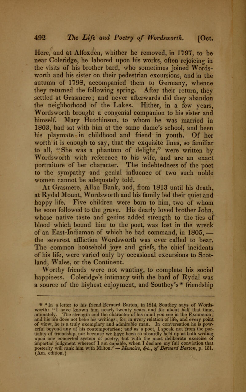 Here, and at Alfoxden, whither he removed, in 1797, to be near Coleridge, he labored upon his works, often rejoicing in the visits of his brother bard, who sometimes joined Words- worth and his sister on their pedestrian excursions, and in the autumn of 1798, accompanied them to Germany, whence they returned the following spring. After their return, they settled at Grasmere; and never afterwards did they abandon the neighborhood of the Lakes. Hither, in a few years, Wordsworth brought a congenial companion to his sister and himself. Mary Hutchinson, to whom he was married in 1803, had sat with him at the same dame's school, and been his playmate in childhood and friend in youth. Of her worth it is enough to say, that the exquisite lines, so familiar to all, She was a phantom of delight, were written by Wordsworth with reference to his wife, and are an exact portraiture of her character. The indebtedness of the poet to the sympathy and genial influence of two such noble women cannot be adequately told. At Grasmere, Allan Bank, and, from 1813 until his death, at Rydal Mount, Wordsworth and his family led their quiet and happy life. Five children were born to him, two of whom he soon followed to the grave. His dearly loved brother John, whose native taste and genius added strength to the ties of blood which bound him to the poet, was lost in the wreck of an East-Indiaman of which he had command, in 1805,— the severest affliction Wordsworth was ever called to bear. The common household joys and griefs, the chief incidents of his life, were varied only by occasional excursions to Scot- land, Wales, or the Continent. Worthy friends were not wanting, to complete his social happiness. Coleridge's intimacy with the bard of Rydal was a source of the highest enjoyment, and Southey's* friendship * In a letter to his friend Bernard Barton, in 1814, Southey says of Words- worth: I have known him nearly twenty years, and for about half that time, intimately. The strength and the character of his mind you see in the Excursion ; and his life does not belie his writings; for, in every relation of life, and every point of view, he is a truly exemplary and admirable man. In conversation he is pow- erful beyond any of his contemporaries; and as a poet, 1 speak not from the par- tiality of friendship, nor because we have been so absurdly held up as both writing upon one concerted system of poetry, but with the most deliberate exercise of impartial judgment whereof I am capable, when I declare my full conviction that posterity will rank him with Milton. — Memoirs, <^c., of Bernard Barton, p. 151. (Am. edition.)