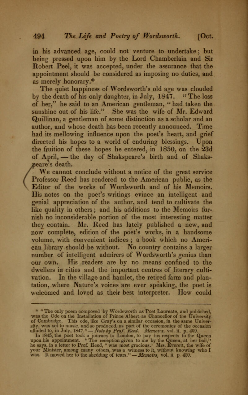 in his advanced age, could not venture to undertake; but being pressed upon him by the Lord Chamberlain and Sir Robert Peel, it was accepted, under the assurance that the appointment should be considered as imposing no duties, and as merely honorary.* The quiet happiness of Wordsworth's old age was clouded by the death of his only daughter, in July, 1847.  The loss of her, he said to an American gentleman,  had taken the sunshine out of his life. She was the wife of Mr. Edward Quillinan, a gentleman of some distinction as a scholar and an author, and whose death has been recently announced. Time had its mellowing influence upon the poet's heart, and grief directed his hopes to a world of enduring blessings. Upon the fruition of these hopes he entered, in 1850, on the 23d of April, — the day of Shakspeare's birth and of Shaks- aeare's death. / We cannot conclude without a notice of the great service / Professor Reed has rendered to the American public, as the Editor of the works of Wordsworth and of his Memoirs. His notes on the poet's writings evince an intelligent and genial appreciation of the author, and tend to cultivate the like quality in others; and his additions to the Memoirs fur- nish no inconsiderable portion of the most interesting matter they contain. Mr. Reed has lately published a new, and now complete, edition of the poet's works, in a handsome volume, with convenient indices ; a book which no Ameri- can library should be without. No country contains a larger number of intelligent admirers of Wordsworth's genius than our own. His readers are by no means confined to the dwellers in cities and the important centres of literary culti- vation. In the village and hamlet, the retired farm and plan- tation, where Nature's voices are ever speaking, the poet is welcomed and loved as their best interpreter. How could * The only poem composed by Wordsworth as Poet Laureate, and published, was the Ode bn the Installation of Prince Albeit as Chancellor of the University of Cambridge. This ode, like Gray's on a similar occasion, in the same Univer- sity, was set to music, and so produced, as part of the ceremonies of the occasion alluded to, in July, 1S47.': — Xote by Prof. Reed. Memoirs, vol. ii. p. 409. In 1845, the poet took a journey to London, to pay his respects to the Queen upon his appointment. The reception given tome by the Queen, at her ball, he says, in a letter to Prof. Reed,  was most gracious. * Mrs. Everett, the wife of your Minister, among many others, was a witness to it, without knowing who I was. It moved her to the shedding of tears. —Memoirs, vol. ii. p. 420.