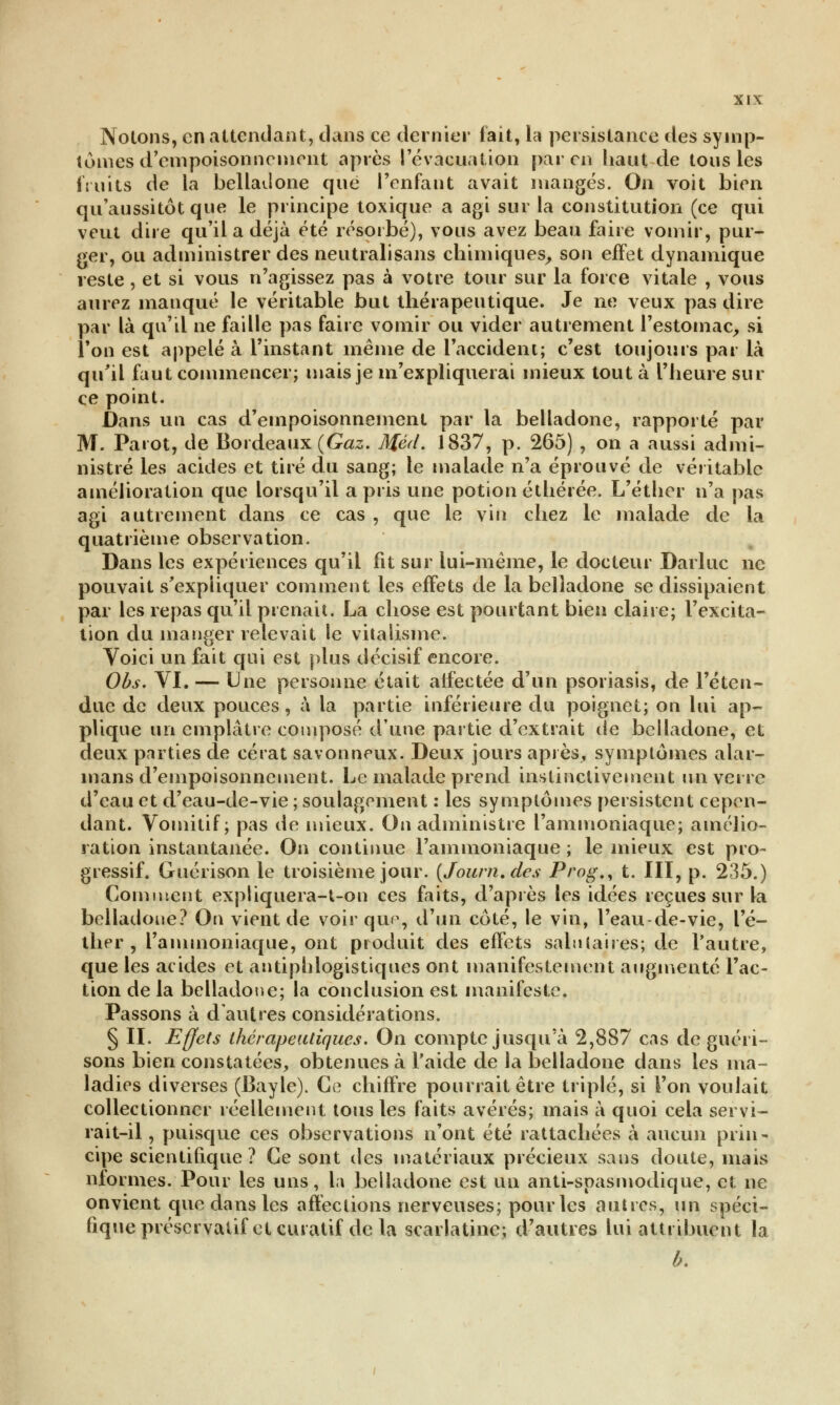 Notons, en attendant, dans ce dernier fait, la persistance des symp- tômes d'empoisonnement après l'évacuation par en haut de tous les fruits de la belladone que l'enfant avait mangés. On voit bien qu'aussitôt que le principe toxique a agi sur la constitution (ce qui veut dire qu'il a déjà été résorbé), vous avez beau faire vomir, pur- ger, ou administrer des neutralisans chimiques, son effet dynamique reste , et si vous n'agissez pas à votre tour sur la force vitale , vous aurez manqué le véritable but thérapeutique. Je ne veux pas dire par là qu'il ne faille pas faire vomir ou vider autrement l'estomac, si Ton est appelé à l'instant même de l'accident; c'est toujours par là qu'il faut commencer; mais je m'expliquerai mieux tout à l'heure sur ce point. Dans un cas d'empoisonnement par la belladone, rapporté par M. Parût, de Bordeaux (Gaz. Méd. 1837, p. 265) , on a aussi admi- nistré les acides et tiré du sang; le malade n'a éprouvé de véritable amélioration que lorsqu'il a pris une potion éthérée. L'éther n'a pas agi autrement dans ce cas , que le vin chez le malade de la quatrième observation. Dans les expériences qu'il fit sur lui-même, le docteur Darluc ne pouvait s'expliquer comment les effets de la belladone se dissipaient par les repas qu'il prenait. La chose est pourtant bien claire; l'excita- tion du manger relevait le vitalisine. Voici un fait qui est plus décisif encore. Obs. VI. — Une personne était atfectée d'un psoriasis, de l'éten- due de deux pouces, à la partie inférieure du poignet; on lui ap- plique un emplâtre composé d'une partie d'extrait de belladone, et deux parties de cérat savonneux. Deux jours après, symptômes alar- mans d'empoisonnement. Le malade prend instinctivement un verre d'eau et d'eau-de-vie ; soulagement : les symptômes persistent cepen- dant. Vomitif; pas de mieux. On administre l'ammoniaque; amélio- ration instantanée. On continue l'ammoniaque ; le mieux est pro- gressif. Guérison le troisième jour. (Journ.des Prog., t. III, p. 235.) Comment expliquera-t-on ces faits, d'après les idées reçues sur la belladone? On vient de voir que,, d'un côté, le vin, l'eau-de-vie, l'é- ther , l'ammoniaque, ont produit des effets salutaires; de l'autre, que les acides et antiphlogistiques ont manifestement augmenté l'ac- tion de la belladone; la conclusion est manifeste. Passons à d'autres considérations. § II. Effets thérapeutiques. On compte jusqu'à 2,887 cas de guéri- sons bien constatées, obtenues à l'aide de la belladone dans les ma™ ladies diverses (Bayle). Ce chiffre pourrait être triplé, si l'on voulait collectionner réellement tous les faits avérés; mais à quoi cela servi- rait-il , puisque ces observations n'ont été rattachées à aucun prin- cipe scientifique ? Ce sont des matériaux précieux sans doute, mais nformes. Pour les uns, la belladone est un anti-spasmodique, et ne onvient que dans les affections nerveuses; pour les autres, un spéci- fique préservatif et curatif de la scarlatine; d'autres lui attribuent la