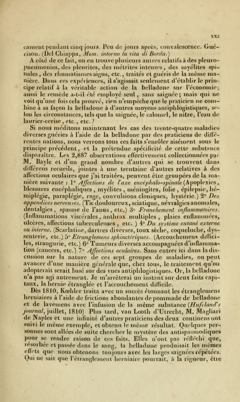 canient pendant cinq jours. Peu de jours après, convalescence. Gué- rison. (Del Chiappa, Mem. intorno la vita di Borda.) A côté de ce fait, on en trouve plusieurs autres relatifs à des plein o- pneumonies, des pleurites, des m é tri tes intenses, des myélites spi- nales , des rhumatismes aigus, etc., traités et guéris de la même ma- nière. Dans ces expériences, il s'agissait seulement d'établir le prin- cipe relatif à la véritable action de la belladone sur l'économie; aussi le remède a-t-il été employé seul, sans saignée; mais qui ne voit qu'une fois cela prouvé, rien n'empêche que le praticien ne com- bine à sa façon Ja belladone à d'autres moyens antiphlogistiques, se- lon les circonstances, tels que la saignée, le calomel, le nitre, l'eau de laurier-cerise, etc., etc. ? Si nous méditons maintenant les cas des trente-quatre maladies diverses guéries à l'aide de la belladone par des praticiens de diffé- rentes nations, nous verrons tous ces faits s'enrôler aisément sous le principe précédent, et la prétendue spécificité de celte substance disparaître. Les 2,887 observations effectivement collectionnées pa» M. Bayle et d'un grand nombre d'autres qui se trouvent dans différens recueils, jointes à une trentaine d'autres relatives à des affections oculaires que j'ai traitées, peuvent être groupées de la ma- nière suivante : 1° Affections de l'axe encéphalo-spinale (Apoplexies > blessures encéphaliques, myélites, méningites, folie, épilepsie, hé- miplégie, paraplégie, rage, convulsions cloniques, hystérie.) 2° Des appendices nerveuses. (Tic douloureux, sciatique, névralgies anomales, dentalgies , spasme de l'anus, etc.) 3° Franchement inflammatoires. (Inflammations viscérales, anthrax multiples , plaies enflammées, ulcères, affections tuberculeuses , etc. ) 4° Du système cutané externe ou interne. (Scarlatine, dartres diverses, toux sèche, coquelnche, dys- senterie, etc.) 5° Etranglemens sphinctériques. (Accouchemens diffici- les, strangurie, etc.) 6° Tumeurs diverses accompagnées d'inflamma- tion (cancers, etc.) 7° Affections oculaires. Sans entrer ici dans la dis- cussion sur la nature de ces sept groupes de maladies, on peut avancer d'une manière générale que, chez tous, le traitement qu'on adopterait serait basé sur des vues antiphlogistiques. Or, la belladone n'a pas agi autrement. Je m'arrêterai un instant sur deux faits capi- taux, la hernie étranglée et l'accouchement difficile. Dès 1810, Kœhler traita avec un succès étonnant les etranglemens herniaires à l'aide de frictions abondantes de pommade de belladone et de lavemens avec l'infusion de la même substance (Hufcland's journal, juillet, 1810) Plus tard, van Looth d'Utrecht, M. Magliari de Naples et une infinité d'autres praticiens des deux continens ont suivi le même exemple, et obtenu le même résultat. Quelques per- sonnes sont allées de suite chercher le mystère des antispasmodiques pour se rendre raison de ces faits. Elles n'ont pas réfléchi que, résorbée et passée dans le sang, la belladone produisait les mêmes effets que nous obtenons toujours avec les larges saignées répétées. Qui ne sait que l'étranglement herniaire pourrait, à la rigueur, être