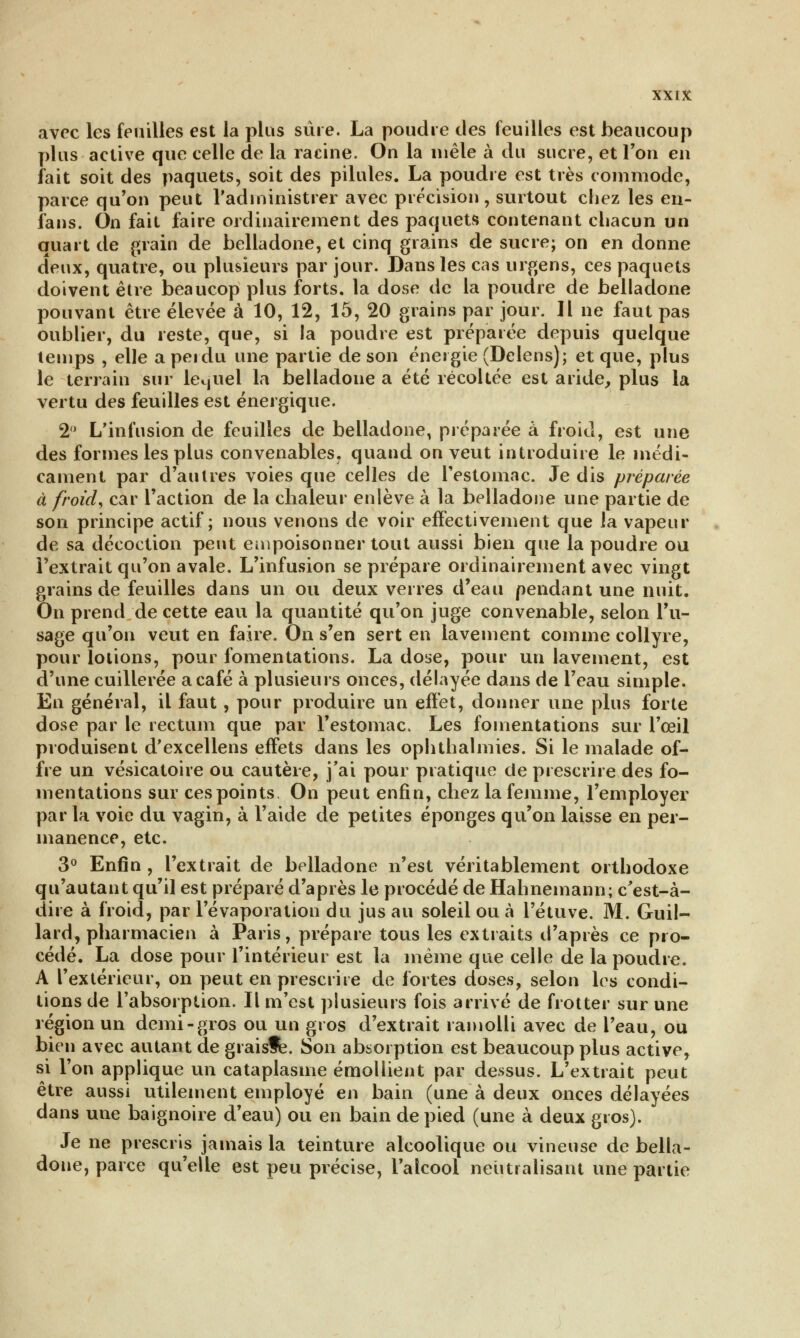 avec les feuilles est la plus sûre. La poudre des feuilles est beaucoup plus active que celle de la racine. On la mêle à du sucre, et Ton en fait soit des paquets, soit des pilules. La poudre est très commode, parce qu'on peut l'administrer avec précision, surtout chez les en- fans. On fait faire ordinairement des paquets contenant chacun un quart de grain de belladone, et cinq grains de sucre; on en donne deux, quatre, ou plusieurs par jour. Dans les cas urgens, ces paquets doivent être beaucop plus forts, la dose de la poudre de belladone pouvant être élevée à 10, 12, 15, 20 grains par jour. Il ne faut pas oublier, du reste, que, si la poudre est préparée depuis quelque temps , elle a peidu une partie de son énergie (Delens); et que, plus le terrain sur lequel la belladone a été récoltée est aride, plus la vertu des feuilles est énergique. 2° L'infusion de feuilles de belladone, préparée à froid, est une des formes les plus convenables, quand on veut introduire le médi- cament par d'autres voies que celles de l'estomac. Je dis préparée à froid, car l'action de la chaleur enlève à la belladone une partie de son principe actif; nous venons de voir effectivement que la vapeur de sa décoction peut empoisonner tout aussi bien que la poudre ou l'extrait qu'on avale. L'infusion se prépare ordinairement avec vingt grains de feuilles dans un ou deux verres d'eau pendant une nuit. On prend de cette eau la quantité qu'on juge convenable, selon l'u- sage qu'on veut en faire. On s'en sert en lavement comme collyre, pour lotions, pour fomentations. La dose, pour un lavement, est d'une cuillerée a café à plusieurs onces, délayée dans de l'eau simple. En général, il faut , pour produire un effet, donner une plus forte dose par le rectum que par l'estomac. Les fomentations sur l'œil produisent d'excellens effets dans les ophthalmies. Si le malade of- fre un vésicatoire ou cautère, j'ai pour pratique de prescrire des fo- mentations sur ces points On peut enfin, chez la femme, l'employer par la voie du vagin, à l'aide de petites éponges qu'on laisse en per- manence, etc. 3° Enfin , l'extrait de belladone n'est véritablement orthodoxe qu'autant qu'il est préparé d'après le procédé de Hahneinann; c'est-à- dire à froid, par l'évaporation du jus au soleil ou à l'étuve. M. Guil- lard, pharmacien à Paris, prépare tous les extraits d'après ce pro- cédé. La dose pour l'intérieur est la même que celle de la poudre. A l'extérieur, on peut en prescrire de fortes doses, selon les condi- tions de l'absorption. Il m'est plusieurs fois arrivé de frotter sur une région un demi-gros ou un gros d'extrait ramolli avec de l'eau, ou bien avec autant de graisfe. Son absorption est beaucoup plus active, si l'on applique un cataplasme émollient par dessus. L'extrait peut être aussi utilement employé en bain (une à deux onces délayées dans une baignoire d'eau) ou en bain de pied (une à deux gros). Je ne prescris jamais la teinture alcoolique ou vineuse de bella- done, parce qu'elle est peu précise, l'alcool neutralisant une partie