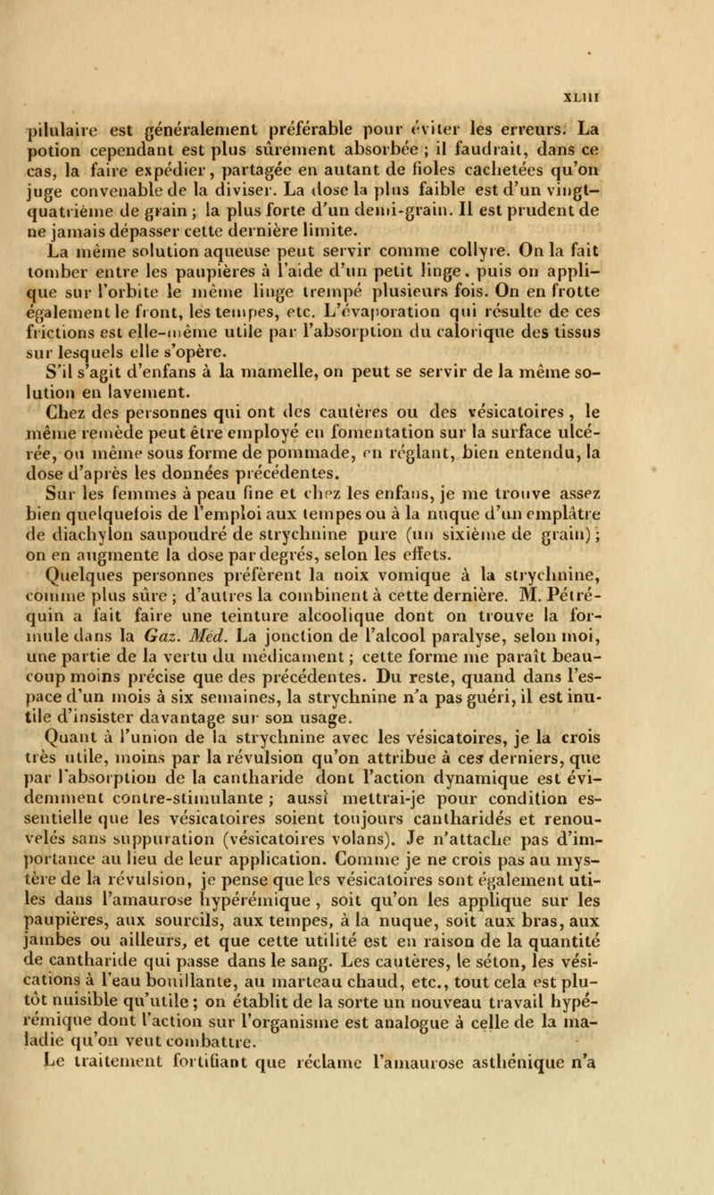 XLUI pilulaire est généralement préférable pour éviter les erreurs. La potion cependant est plus sûrement absorbée ; il faudrait, dans ce cas, la faire expédier, partagée en autant de fioles cachetées qu'on juge convenable de la diviser. La dose la plus faible est d'un vingt- quatrième de grain ; la plus forte d'un demi-grain. Il est prudent de ne jamais dépasser cette dernière limite. La même solution aqueuse peut servir comme collyre. On la fait tomber entre les paupières à l'aide d'un petit linge, puis on appli- que sur l'orbite le même linge trempé plusieurs fois. On en frotte également le front, les tempes, etc. L'évaporation qui résulte de ces frictions est elle-même utile par l'absorption du calorique des tissus sur lesquels elle s'opère. S'il s'agit d'enfans à la mamelle, on peut se servir de la même so- lution en lavement. Chez des personnes qui ont des cautères ou des vésicatoires , le même remède peut être employé en fomentation sur la surface ulcé- rée, ou même sous forme de pommade, p'ti réglant, bien entendu, la dose d'après les données précédentes. Sur les femmes à peau fine et chez les enfans, je me trouve assez bien quelquefois de l'emploi aux tempes ou à la nuque d'un emplâtre de diachylon saupoudré de strychnine pure (un sixième de grain) ; on en augmente la dose par degrés, selon les efïets. Quelques personnes préfèrent la noix vomique à la strychnine, comme plus sûre ; d'autres la combinent à cette dernière. M. Pétré- quin a fait faire une teinture alcoolique dont on trouve la for- mule dans la Gaz. Méd. La jonction de l'alcool paralyse, selon moi, une partie de la vertu du médicament ; cette forme me paraît beau- coup moins précise que des précédentes. Du reste, quand dans l'es- pace d'un mois à six semaines, la strychnine n'a pas guéri, il est inu- tile d'insister davantage sur son usage. Quant à l'union de la strychnine avec les vésicatoires, je la crois très utile, moins par la révulsion qu'on attribue à ces» derniers, que par l'absorption de la cantharide dont l'action dynamique est évi- demment contre-stimulante ; aussi' mettrai-je pour condition es- sentielle que les vésicatoires soient toujours cantharidés et renou- velés sans suppuration (vésicatoires volans). Je n'attache pas d'im- portance au lieu de leur application. Gomme je ne crois pas au mys- tère de la révulsion, je pense que les vésicatoires sont également uti- les dans l'amaurose hypérémique , soit qu'on les applique sur les paupières, aux sourcils, aux tempes, à la nuque, soit aux bras, aux jambes ou ailleurs, et que cette utilité est en raison de la quantité de cantharide qui passe dans le sang. Les cautères, le séton, les vési- cations à l'eau bouillante, au marteau chaud, etc., tout cela est plu- tôt nuisible qu'utile ; on établit de la sorte un nouveau travail hypé- rémique dont l'action sur l'organisme est analogue à celle de la ma- ladie qu'on veut combattre. Le traitement fortifiant que réclame l'amaurose asthénique n'a