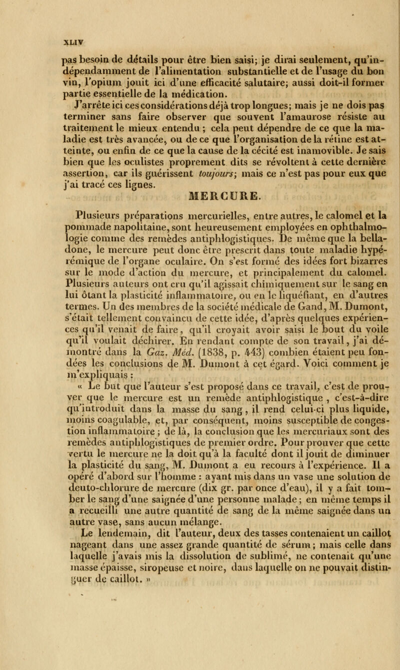 pas besoin de détails pour être bien saisi; je dirai seulement, qu'in- dépendamment de l'alimentation substantielle et de l'usage du bon vin, l'opium jouit ici d'une efficacité salutaire; aussi doit-il former partie essentielle de la médication. J'arrête ici ces considérations déjà trop longues; mais je ne dois pas terminer sans faire observer que souvent l'amaurose résiste au traitement le mieux entendu ; cela peut dépendre de ce que la ma- ladie est très avancée^ ou de ce que l'organisation de la rétine est at- teinte, ou enfin de ce que la cause de la cécité est inamovible. Je sais bien que les oculistes proprement dits se révoltent à cette dernière assertion, car ils guérissent toujours; mais ce n'est pas pour eux que j'ai tracé ces lignes. MERCURE. Plusieurs préparations mercurielles, entre autres, le calornel et la pommade napolitaine, sont heureusement employées en ophthalmo- logie comme des remèdes antiphlogistiques. De même que la bella- done, le mercure peut donc être prescrit dans toute maladie hypé- rémique de l'organe oculaire. On s'est formé des idées fort bizarres sur le mode d'action du mercure, et principalement du calornel. Plusieurs auteurs ont cru qu'il agissait chimiquement sur le sang en lui ôtant la plasticité inflammatoire, ou en le liquéfiant, en d'autres termes. Un des membres de la société médicale de Gand, M. Dumont, s'était tellement convaincu de cette idée, d'après quelques expérien- ces qu'il venait de faire, qu'il croyait avoir saisi le bout du voile qu'il voulait déchirer. En rendant compte de son travail, j'ai dé- montré dans la Gaz, Méd. (1838, p. 443) combien étaient peu fon- dées les conclusions de M. Dumont à cet égard. Voici comment je m'expliquais : « Le but que l'auteur s'est proposé dans ce travail, c'est de prou- ver que le mercure est un remède antiphlogistique , c'est-à-dire qu'introduit dans la masse du sang, il rend celui-ci plus liquide, moins coagulable, et, par conséquent, moins susceptible de conges- tion inflammatoire ; de là, la conclusion que les mercuriaux sont des remèdes antiphlogistiques de premier ordre. Pour prouver que cette vertu le mercure ne la doit qu'à la faculté dont il jouit de diminuer la plasticité du sang, M. Dumont a eu recours à l'expérience. Il a opéré d'abord sur l'homme : ayant mis dans un vase une solution de deuto-chlorure de mercure (dix gr. par once d'eau), il y a fait tom- ber le sang d'une saignée d'une personne malade ; en même temps il a recueilli une autre quantité de sang de la même saignée dans un autre vase, sans aucun mélange. Le lendemain, dit l'auteur, deux des tasses contenaient un caillot nageant dans une assez grande quantité de sérum ; mais celle dans laquelle j'avais mis la dissolution de sublimé, ne contenait qu'une masse épaisse, siropeuse et noire, dans laquelle on ne pouvait distin- guer de caillot. »