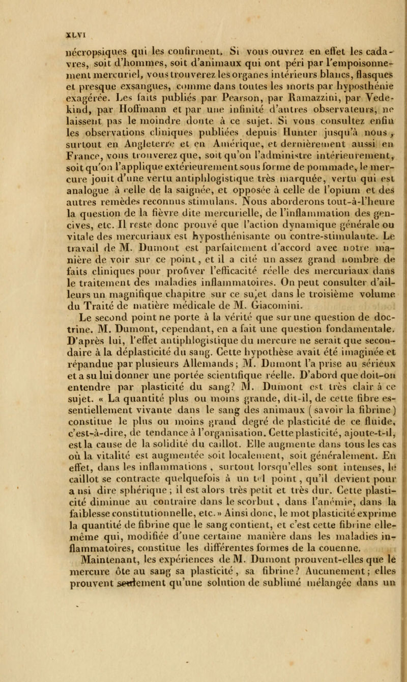 XL VI nécropsiques qui les confirment. Si vous ouvrez en effet les cada- vres, soit d'hommes, soit d'animaux qui ont péri par l'empoisonne- ment mercuriel, vous trouverez les organes intérieurs blancs, flasques et presque exsangues, comme dans toutes les morts par hyposthénie exagérée. Les iaits publiés par Pearson, par Ramazzini, par Vede- kind, par Hoffmann et par une infinité d'antres observateurs, ne laissent pas le moindre doute à ce sujet. Si vous consultez enfin les observations cliniques publiées depuis Humer jusqu'à nous r surtout en Angleterre et en Amérique, et dernièrement aussi en France, vous trouverez que, soit qu'on l'administre intérieurement, soit qu'on l'applique extérieurement sous forme de pommade, le mer- cure jouit d'une vertu antiphlogistique très marquée, vertu qui est analogue à «elle de la saignée, et opposée à celle de l'opium et des autres remèdes reconnus stimulans. Nous aborderons tout-à-1'heure la question de la fièvre dite mercui ielle, de l'inflammation des gen- cives, etc. Il reste donc prouvé que l'action dynamique générale ou vitale des mercuriaux est hyposthénisante ou contre-stimulante. Le travail de M. Dumont est parfaitement d'accord avec notre ma- nière de voir sur ce point, et il a cité un assez grand nombre de faits cliniques pour prouver l'efficacité réelle des mercuriaux dans le traitement des maladies inflammatoires. On peut consulter d'ail- leurs un magnifique chapitre sur ce sujet dans le troisième volume, du Traité de matière médicale de M. Giacomini. Le second point ne porte à la vérité que sur une question de doc- trine. M. Dumont, cependant, en a fait une question fondamentale. D'après lui, l'effet antiphlogistique du mercure ne serait que secon- daire à la déplasticité du sang. Cette hypothèse avait été imaginée et répandue par plusieurs Allemands; M. Dumont l'a prise au sérieux et a su lui donner une portée scientifique réelle. D'abord que doit-on entendre par plasticité du sang? M. Dumont est très clair à ce sujet. « La quantité plus ou moins grande, dit-il, de cette fibre es- sentiellement vivante dans le sang des animaux ( savoir la fibrine) constitue le plus ou moins grand degré de plasticité de ce fluide, c'est-à-dire, de tendance à l'organisation. Cette plasticité, ajoute-t-il, est la cause de la solidité du cadlot. Elle augmente dans tous les cas où la vitalité est augmentée soit localement, soit généralement. En effet, dans Ips inflammations , surtout lorsqu'elles sont intenses, le caillot se contracte quelquefois à un t< I point, qu'il devient pour a nsi dire sphérique ; il est alors très petit et très dur. Cette plasti- cité diminue au contraire dans le scorbut , dans l'anémia, dans la faiblesse constitutionnelle, etc. » Ainsi donc, le mot plasticité exprime la quantité de fibrine que le sang contient, et c'est cette fibrine elle- même qui, modifiée d'une certaine manière dans les maladies in- flammatoires, constitue les différentes formes de la couenne. Maintenant, les expériences de M. Dumont prouvent-elles que le mercure ôte au sang sa plasticité, sa fibrine? Aucunement; elles prouvent setrlement qu'une solution de sublimé mélangée dans un