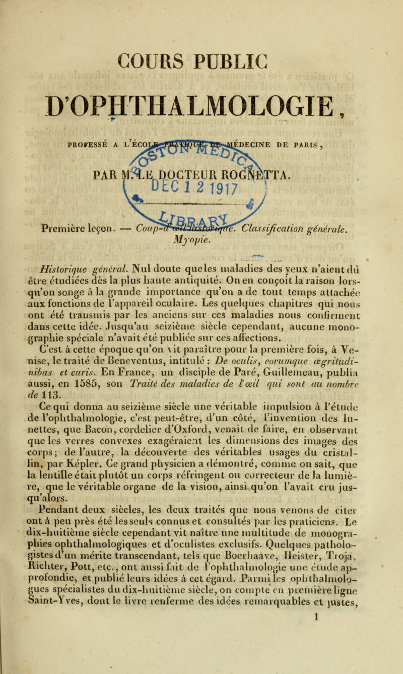 COURS PUBLIC D'OPHTHALMOLOGIE, PROFESSE A L ECOy^iUm)^ lŒS^JEDECINE DE PARIS , PAR ^tEr DOCTEUR ROGNETTA. DEC Première leçon. — Coup-tFmllmh)?*^è\ Classification générale. Myojji Historique général. Nul doute que les maladies des yeux n'aient dû être étudiées dès la plus haute antiquité. On en conçoit la raison lors- qu'on songe à la grande importance qu'on a de tout temps attachée aux fonctions de l'appareil oculaire. Les quelques chapitres qui nous ont été transmis par les anciens sur ces maladies nous confirment dans cette idée. Jusqu'au seizième siècle cependant, aucune mono- graphie spéciale n'avait été publiée sur ces affections. C'est à cette époque qu'on \it paraître pour la première fois, à Ve- nise, le traité deBeneventus, intitulé: De oculis, coranique œgritudi- nibus et curis. En France, un disciple de Paré, Guillemeau, publia aussi, en 1585, son Traité des maladies de l'œil qui sont au nombre de 113. Ce qui donna au seizième siècle une véritable impulsion à l'étude de l'ophthalmologie, c'est peut-être, d'un côté, l'invention des lu- nettes, que Bacon, cordelier d'Oxford, venait de faire, en observant que les verres convexes exagéraient les dimensions des images des corps; de l'autre, la découverte des véritables usages du cristal- lin, par Kepler. Ce grand physicien a démontré, comme on sait, que la lentille était plutôt un corps réfringent ou correcteur delà lumiè- re, que le véritable organe de la vision, ainsi qu'on l'avait cru jus- qu'alors. Pendant deux siècles, les deux traités que nous venons de citer ont à peu près été les seuls connus et consultés par les praticiens. Le dix-huitième siècle cependant vit naître une multitude de monogra- phies ophthalmologiques et d'oculistes exclusifs. Quelques pathoio- gistesd'un mérite transcendant, tels que Boerhaave, Ileister, Troja, Richter, Pott, etc., ont aussi fait de l'ophtlialmologie une étude ap- profondie, et publié leurs idées à cet égard. Parmi les ophthalmolo- gues spécialistes du dix-huitième siècle, on compte en première ligne Saint-Yves, dont le livre renferme des idées remarquables et justes,