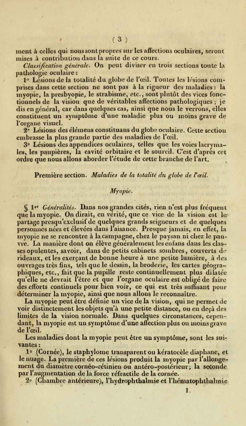 ment à celles qui nous sont propres sur les affections oculaires, seront mises à contribution dans la suite de ce cours. Classification générale. On peut diviser en trois sections toute la pathologie oculaire : 1° Lésions de la totalité du globe de l'œil. Toutes les lésions com- prises dans cette section ne sont pas à la rigueur des maladies : la myopie, la presbyopie, le strabisme, etc., sont plutôt des vices fonc- tionnels de la vision que de véritables affections pathologiques ; je dis en général, car dans quelques cas, ainsi que nous le verrons, elles constituent un symptôme d'une maladie plus ou moins grave de l'organe visuel. 2° Lésions des élémens constituans du globe oculaire. Cette section embrasse la plus grande partie des maladies de l'œil. 3° Lésions des appendices oculaires, telles que les voies lacryma- les, les paupières, la cavité orbitaire et le sourcil. C'est d'après cet ordre que nous allons aborder l'étude de cette branche de l'art. Première section. Maladies de la totalité du globe de VœiL Myopie. § l«r Généralités. Dans nos grandes cités, rien n'est plus fréquent que la myopie. On dirait, en vérité, que ce vice de la vision est le partage presqu'exclusif de quelques grands seigneurs et de quelques personnes nées et élevées dans l'aisance. Presque jamais, en effet, la myopie ne se rencontre à la campagne, chez le paysan ni chez le pau- vre. La manière dont on élève généralement lesenfans dans les clas- ses opulentes, savoir, dans de petits cabinets sombres, couverts de rideaux, et les exerçant de bonne heure à une petite lumière, à des ouvrages très fins, tels que le dessin, la broderie, les cartes géogra- phiques, etc., fait que la pupille reste continuellement plus dilatée qu'elle ne devrait l'être et que l'organe oculaire est obligé de faire des efforts continuels pour bien voir, ce qui est très suffisant pour déterminer la myopie, ainsi que nous allons le reconnaître. La myopie peut être définie un vice de la vision, qui ne permet de voir distinctement les objets qu'à une petite distance, ou en deçà des limites de la vision normale. Dans quelques circonstances, cepen- dant, la myopie est un symptôme d'une affection plus ou moins grave de l'œil. Les maladies dont la myopie peut être un symptôme, sont les sui- vantes : 1° (Cornée), le staphylome transparent ou kératocèle diaphane, et le nuage. La première de ces lésions produit la myopie par l'allonge- ment du diamètre cornéo-rétinien ou antéro-postérieur; la seconde par l'augmentation de la force réfractile de la cornée. 2o (Chambre antérieure), l'hydrophthalmie et l'héinatophtlialrnie 1.