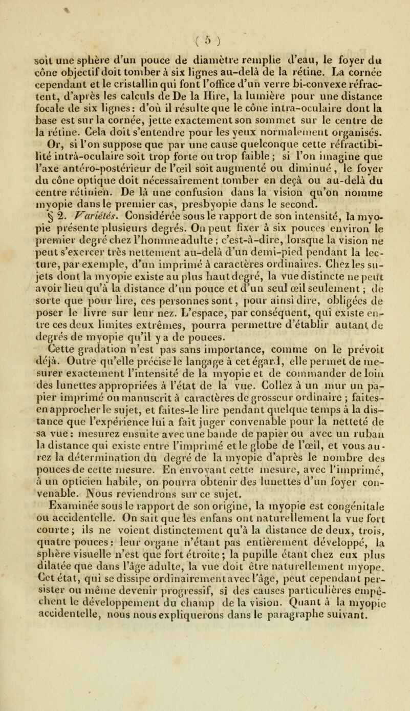 soit une sphère d'un pouce de diamètre remplie d'eau, le foyer du cône objectif doit tomber à six lignes au-delà de la rétine. La cornée cependant et le cristallin qui font l'office d'un verre bi-convexe réfrac- tent, d'après les calculs de De la Hire, la lumière pour une distance focale de six lignes: d'où il résulte que le cône intra-oculaire dont la base est sur la cornée, jette exactement son sommet sur le centre de la rétine. Cela doit s'entendre pour les yeux normalement organisés. Or, si Ton suppose que par une cause quelconque cette réfraetibi- lité intrà-oculaire soit trop forte ou trop faible ; si l'on imagine que l'axe antéro-postérieur de l'œil soit augmenté ou diminué , le foyer du cône optique doit nécessairement tomber en deçà ou au-delà du centre rétinien. De là une confusion dans la vision qu'on nomme myopie dans le premier cas, presbyopie dans le second. § 2. Variétés. Considérée sous le rapport de son intensité, la myo- pie présente plusieurs degrés. On peut fixer à six pouces environ le premier degré chez l'hommeadulte ; c'est-à-dire, lorsque la vision ne peut s'exercer très nettement au-delà d'un demi-pied pendant la lec- ture, par exemple, d'un imprimé à caractères ordinaires. Chez les su- jets dont la myopie existe au plus haut degré, la vue distincte ne peut avoir lieu qu'à la distance d'un pouce et d'un seul œil seulement ; de sorte que pour lire, ces personnes sont, pour ainsi dire, obligées de poser le livre sur leur nez. L'espace, par conséquent, qui existe en- tre ces deux limites extrêmes, pourra permettre d'établir autant de degrés de myopie qu'il y a de pouces. Cette gradation n'est pas sans importance, comme on le prévoit déjà. Outre qu'elle précise le langage à cet égard, elle permet de me- surer exactement l'intensité de la myopie et de commander de loin des lunettes appropriées à l'état de la vue. Collez à un mur un pa- pier imprimé ou manuscrit à caractères de grosseur ordinaire ; faites- en approcher le sujet, et faites-le lire pendant quelque temps à la dis- tance que l'expérience lui a fait juger convenable pour la netteté de sa vue : mesurez ensuite avec une bande de papier ou avec un ruban la distance qui existe entre l'imprimé et le globe de l'œil, et vous au- rez la détermination du degré de la myopie d'après le nombre des pouces de cette mesure. En envoyant cette mesure, avec l'imprimé, à un opticien habile, on pourra obtenir des lunettes d'un foyer con- venable. Nous reviendrons sur ce sujet. Examinée sous le rapport de son origine, la myopie est congénitale ou accidentelle. On sait que les enfans ont naturellement la vue fort courte; ils ne voient distinctement qu'à la distance de deux, trois, quatre pouces: leur organe n'étant pas entièrement développé, la sphère visuelle n'est que fort étroite; la pupille étant chez eux plus dilatée que dans l'âge adulte, la vue doit être naturellement myope. Cet état, qui se dissipe ordinairement avec l'âge, peut cependant per- sister ou même devenir progressif, si des causes particulières empê- chent le développement du champ de la vision. Quanta la myopie accidentelle, nous nous expliquerons dans le paragraphe suivant.