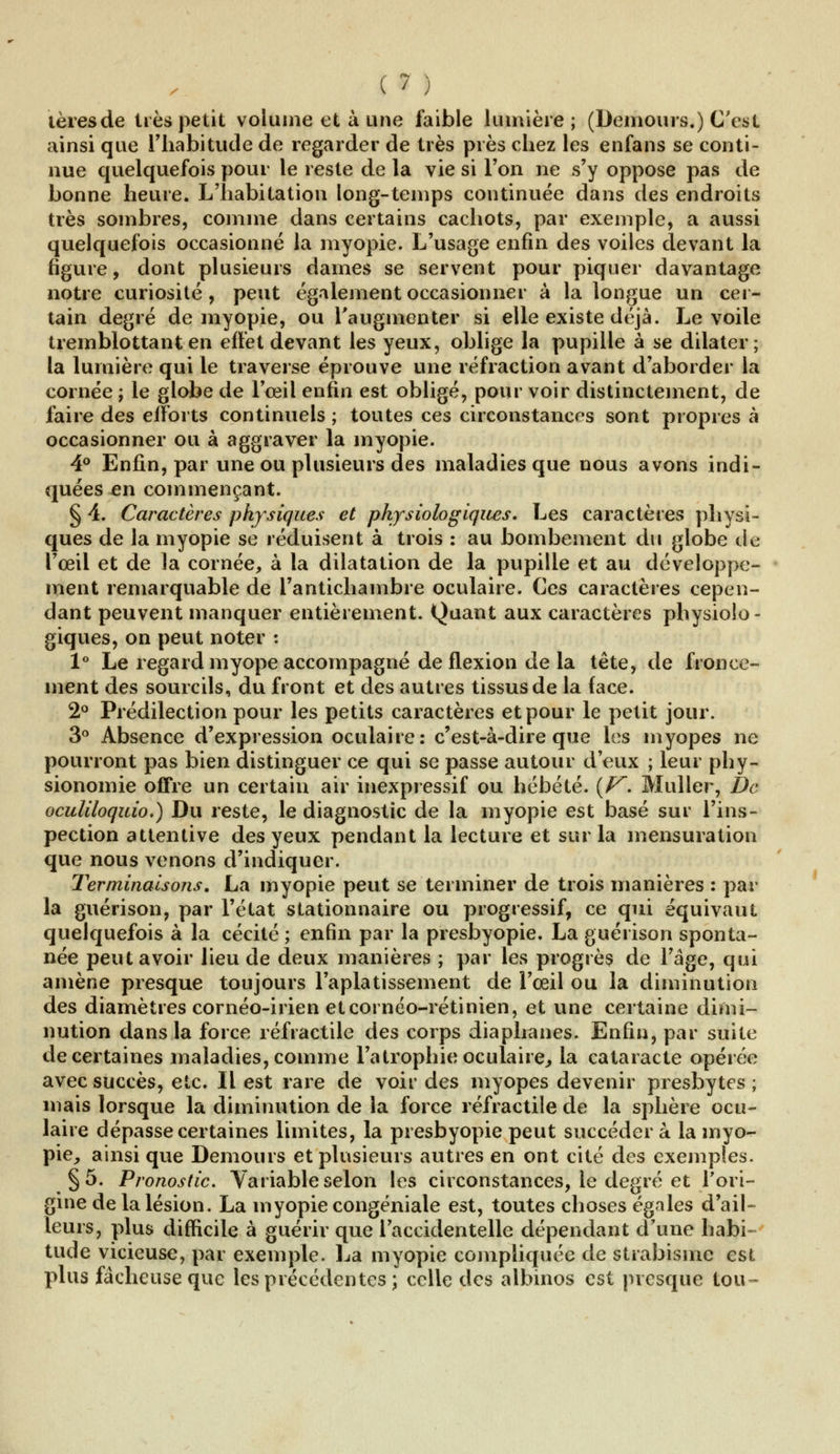 lèresde très petit volume et à une faible lumière; (Demours.) C'est ainsi que l'habitude de regarder de très près chez les enfans se conti- nue quelquefois pour le reste de la vie si l'on ne s'y oppose pas de bonne heure. L'habitation long-temps continuée dans des endroits très sombres, comme dans certains cachots, par exemple, a aussi quelquefois occasionné la myopie. L'usage enfin des voiles devant la figure, dont plusieurs dames se servent pour piquer davantage notre curiosité, peut également occasionner à la longue un cer- tain degré de myopie, ou l'augmenter si elle existe déjà. Le voile tremblottant en effet devant les yeux, oblige la pupille à se dilater; la lumière qui le traverse éprouve une réfraction avant d'aborder la cornée ; le globe de l'œil enfin est obligé, pour voir distinctement, de faire des efforts continuels ; toutes ces circonstances sont propres à occasionner ou à aggraver la myopie. 4° Enfin, par une ou plusieurs des maladies que uous avons indi- quées en commençant. § 4. Caractères physiques et physiologiques. Les caractères physi- ques de la myopie se réduisent à trois : au bombement du globe de l'œil et de la cornée, à la dilatation de la pupille et au développe- ment remarquable de l'antichambre oculaire. Ces caractères cepen- dant peuvent manquer entièrement. Quant aux caractères physiolo- giques, on peut noter : 1° Le regard myope accompagné de flexion de la tête, de fronce- ment des sourcils, du front et des autres tissus de la face. 2° Prédilection pour les petits caractères et pour le petit jour. 3° Absence d'expression oculaire: c'est-à-dire que les myopes ne pourront pas bien distinguer ce qui se passe autour d'eux ; leur phy- sionomie offre un certain air inexpressif ou hébété. (V. Muller, De oculiloquio.) Du reste, le diagnostic de la myopie est basé sur l'ins- pection attentive des yeux pendant la lecture et sur la mensuration que nous venons d'indiquer. Terminaisons. La myopie peut se terminer de trois manières : par la guérison, par l'état stationnaire ou progressif, ce qui équivaut quelquefois à la cécité ; enfin par la presbyopie. La guérison sponta- née peut avoir lieu de deux manières ; par les progrès de l'âge, qui amène presque toujours l'aplatissement de l'œil ou la diminution des diamètres cornéo-irien eteornéo-rétinien, et une certaine dimi- nution dans la force réfractile des corps diaphanes. Enfin, par suite de certaines maladies, comme l'atrophie oculaire, la cataracte opérée avec succès, etc. Il est rare de voir des myopes devenir presbytes ; mais lorsque la diminution de la force réfractile de la sphère ocu- laire dépasse certaines limites, la presbyopie peut succéder a la myo- pie, ainsi que Demours et plusieurs autres en ont cité des exemples. §5. Pronostic. Variable selon les circonstances, le degré et l'ori- gine de la lésion. La myopie congéniale est, toutes choses égales d'ail- leurs, plus difficile à guérir que l'accidentelle dépendant d'une habi- tude vicieuse, par exemple. La myopie compliquée de strabisme est plus fâcheuse que les précédentes; celle des albinos est presque tou~