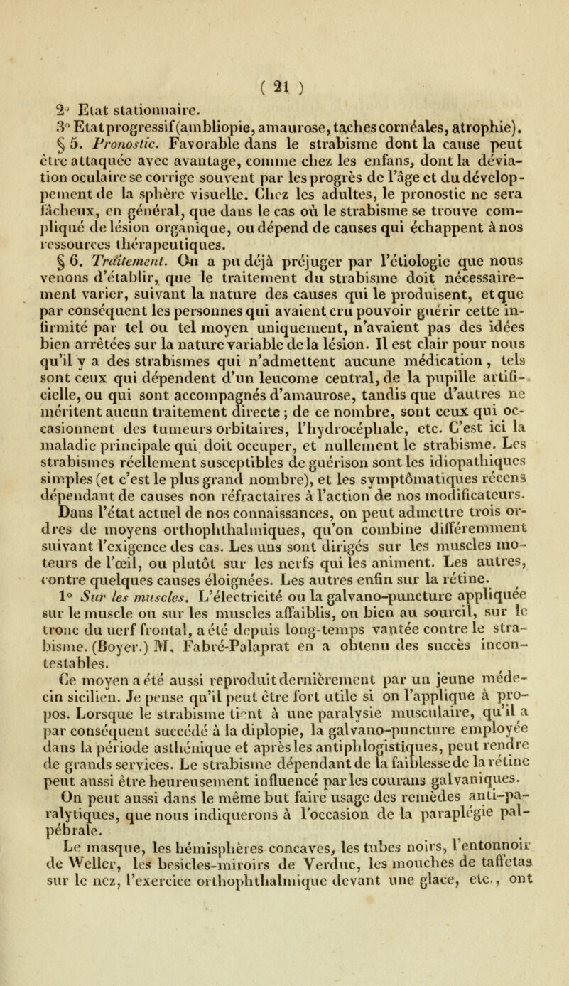 2 Etat s ta donna ire. 3 Etat progressif (ambliopie, amaurose, taxhescornéales, atrophie). § 5. Pronostic. Favorable dans le strabisme dont la cause peut être attaquée avec avantage, comme chez les enfans, dont la dévia- tion oculaire se corrige souvent par les progrès de l'âge et du dévelop- pement de la sphère visuelle. Chez les adultes, le pronostic ne sera fâcheux, en général, que dans le cas où le strabisme se trouve com- pliqué de lésion organique, ou dépend de causes qui échappent à nos ressources thérapeutiques. § 6. Traitement. On a pu déjà préjuger par l'étiologie que nous venons d'établir, que le traitement du strabisme doit nécessaire- ment varier, suivant la nature des causes qui le produisent, et que par conséquent les personnes qui avaient cru pouvoir guérir cette in- firmité par tel ou tel moyen uniquement, n'avaient pas des idées bien arrêtées sur la nature variable delà lésion. Il est clair pour nous qu'il y a des strabismes qui n'admettent aucune médication, tels sont ceux qui dépendent d'un leucome central, de la pupille artifi- cielle, ou qui sont accompagnés d'amaurose, tandis que d'autres ne méritent aucun traitement directe ; de ce nombre, sont ceux qui oc- casionnent des tumeurs orbitaires, l'hydrocéphale, etc. C'est ici la maladie principale qui doit occuper, et nullement le strabisme. Les strabismes réellement susceptibles deguérison sont les idiopathiques simples (et c'est le plus grand nombre), et les symptômatiques récens dépendant de causes non réfractaires à l'action de nos modificateurs. Dans l'état actuel de nos connaissances, on peut admettre trois or- dres de moyens orthoph thaï iniques, qu'on combine différemment suivant l'exigence des cas. Les uns sont dirigés sur les muscles mo- teurs de l'œil, ou plutôt sur les nerfs qui les animent. Les autres, contre quelques causes éloignées. Les autres enfin sur la rétine. 1° Sur les muscles. L'électricité ou la galvano-puncture appliquée sur le muscle ou sur les muscles affaiblis, on bien au sourcil, sur le tronc du nerf frontal, a été depuis long-temps vantée contre le stra- bisme. (Boyer.) M, Fabré-Palaprat en a obtenu des succès incon- testables. Ce moyen a été aussi reproduit dernièrement par un jeune méde- cin sicilien. Je pense qu'il peut être fort utile si on l'applique à pro- pos. Lorsque le strabisme tfettt à une paralysie musculaire, qu'il a par conséquent succédé à la diplopie, la galvano-puncture employée dans la période asthénique et après les antiphlogistiques, peut rendre de grands services. Le strabisme dépendant de la faiblesse de la rétine peut aussi être heureusement influencé par les courans galvaniques. On peut aussi dans le même but faire usage des remèdes anti-pa- ralytiques, que nous indiquerons à l'occasion de la paraplégie pal- pébrale. Le masque, les hémisphères concaves, les tubes noirs, l'entonnoir de Weller, les besicles-miroirs de Verduc, les mouches de taffetas sur le nez, l'exercice orthophthalmique devant une glace, etc., ont