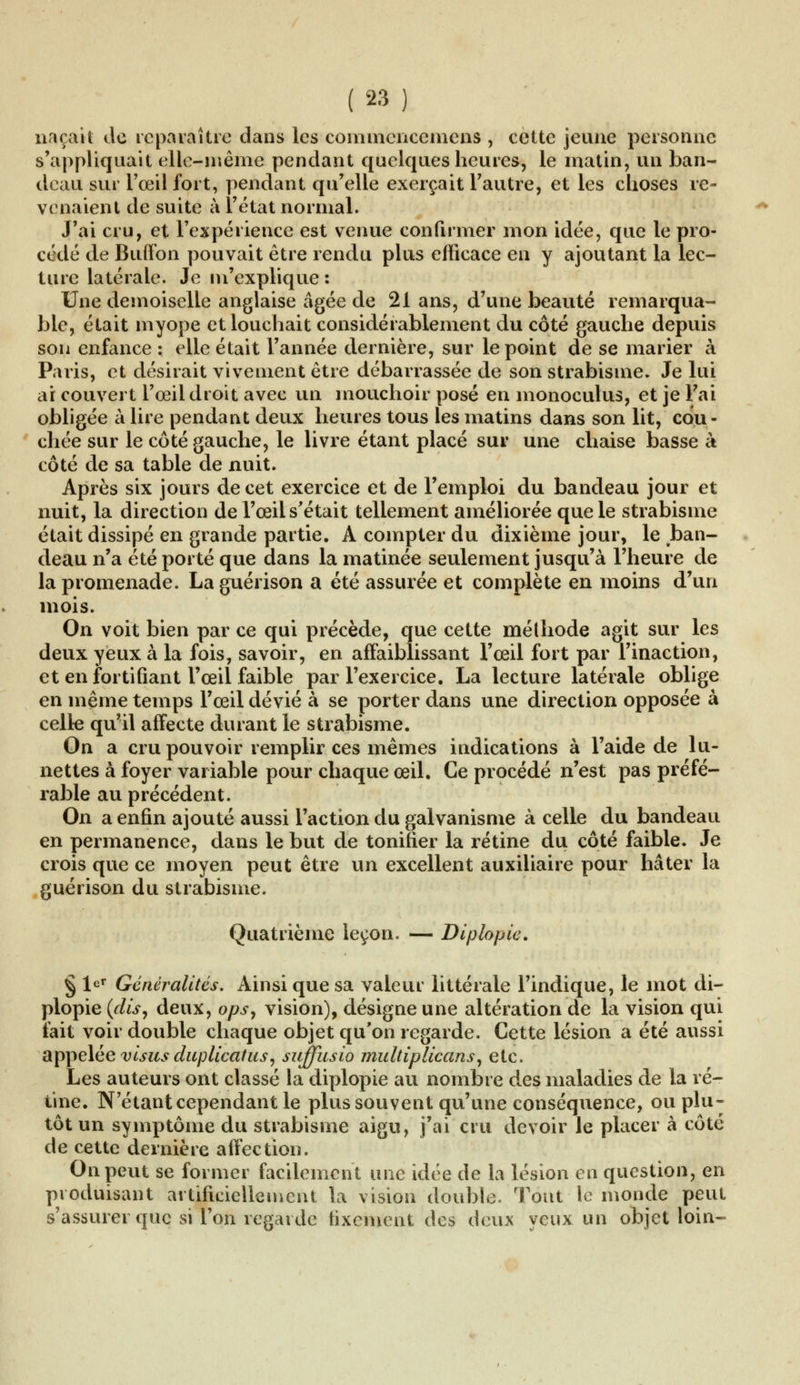 naçait de reparaître dans les commcnccmcns , cette jeune personne s'appliquait elle-même pendant quelques heures, le matin, un ban- deau sur l'œil fort, pendant qu'elle exerçait l'autre, et les choses re- venaient de suite à l'état normal. J'ai cru, et l'expérience est venue confirmer mon idée, que le pro- cédé de Buffon pouvait être rendu plus efficace en y ajoutant la lec- ture latérale. Je m'explique : Une demoiselle anglaise âgée de 21 ans, d'une beauté remarqua- ble, était myope et louchait considérablement du côté gauche depuis son enfance : elle était l'année dernière, sur le point de se marier à Paris, et désirait vivement être débarrassée de son strabisme. Je lui ai couvert l'œil droit avec un mouchoir posé en monoculus, et je Fai obligée à lire pendant deux heures tous les matins dans son lit, cou- chée sur le côté gauche, le livre étant placé sur une chaise basse à côté de sa table de nuit. Après six jours de cet exercice et de l'emploi du bandeau jour et nuit, la direction de l'œil s'était tellement améliorée que le strabisme était dissipé en grande partie. A compter du dixième jour, le ban- deau n'a été porté que dans la matinée seulement jusqu'à l'heure de la promenade. La guérison a été assurée et complète en moins d'un mois. On voit bien par ce qui précède, que cette méthode agit sur les deux yeux à la fois, savoir, en affaiblissant l'œil fort par l'inaction, et en fortifiant l'œil faible par l'exercice. La lecture latérale oblige en même temps l'œil dévié à se porter dans une direction opposée à celle qu'il affecte durant le strabisme. On a cru pouvoir remplir ces mêmes indications à l'aide de lu- nettes à foyer variable pour chaque œil. Ce procédé n'est pas préfé- rable au précédent. On a enfin ajouté aussi l'action du galvanisme à celle du bandeau en permanence, dans le but de tonifier la rétine du côté faible. Je crois que ce moyen peut être un excellent auxiliaire pour hâter la guérison du strabisme. Quatrième leçon. — Diptopie. § Ur Généralités. Ainsi que sa valeur littérale l'indique, le mot di- plopie {dis, deux, ops, vision), désigne une altération de la vision qui fait voir double chaque objet qu'on regarde. Cette lésion a été aussi appelée visus duplicatus, suffusio multiplicans, etc. Les auteurs ont classé la diplopie au nombre des maladies de la ré- tine. N'étant cependant le plus souvent qu'une conséquence, ou plu- tôt un symptôme du strabisme aigu, j'ai cru devoir le placer à côté de cette dernière affection. On peut se former facilement une idée de la lésion en question, en produisant artificiellement la vision double. Tout le monde peut s'assurer que si l'on regarde fixement des deux yeux un objet loin-