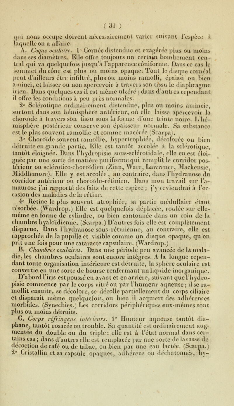 qui nous occupe doivent nécessairement varier suivant l'espèce à laquelle on a affaire. A. Coque oculaire. 1° Cornée distendue et exagérée plus ou moins dans ses diamètres. Elle offre toujours un certain bombement cen- tral qui va quelquefois jusqu'à l'apparence côniforme, Dans ce cas le sommet du cône es* plus ou moins opaque. Tout le disque cornéal peut d'ailleurs être infiltré, plus ou moins ramolli, épaissi ou bien aminci, et laisser ou non apercevoir à travers son tissu le diaphragme irien. Dans quelques cas il est même ulcéré ; dans d'autres cependant il offre les conditions à peu près normales. 2° Sclérotique ordinairement distendue, plus ou moins amincie, surtout dans son hémisphère antérieur, où elle laisse apercevoir la choroïde à travers son tissu sous la forme d'une teinte noire. L'hé- misphère postérieur conserve son épaisseur normale. Sa substance est le plus souvent ramollie et comme macérée (Scarpa). 3° Choroïde souvent ramollie, hypertrophiée, décolorée ou bien détruite en grande partie. Elle est tantôt accolée à la sclérotique, tantôt éloignée. Dans l'hydropisic sous-sclérotidale, elle en est éloi- gnée par une sorte de matière puriforme qui remplit le corridor pos- térieur ou sclérotico-choroïdien (Zinn, Ware, Lawrence, Mackcnsie, Middlemore). Elle y est accolée , au contraire, dansThydranose du corridor antérieur ou choroïde-rétinien. Dans mon travail sur l'a- maurose j'ai rapporté des faits de cette espèce ; j'y reviendrai à l'oc- casion des maladies de la rétine. 4° Rétine le plus souvent atrophiée, sa partie médullaire étant résorbée. (Wardrop.) Elle est quelquefois déplacée, roulée sur elle- même en forme de cylindre, ou bien cantonnée dans un coin de la chambre hyaloïdienne. (Scarpa.) D'autres fois elle est complètement disparue. Dans Thydranose sous-rétmienne, au contraire, elle est rapprochée de la pupille et visible comme un disque opaque, qu'on prit une fois pour une cataracte capsulaire. (Wardrop.) B. Chambres oculaires. Dans une période peu avancée de la mala- die, les chambres oculaires sont encore intègres. À la longue cepen- dant toute organisation intérieure est détruite, la sphère oculaire est convertie en une sorte de bourse renfermant un liquide inorganique. D'abord l'iris est poussé en avant et en arrière, suivant quel'hydro- pisie commence par le corps vitré ou par l'humeur aqueuse; il se ra- mollit ensuite, se décolore, se décolle partiellement du corps ciliaire et disparaît même quelquefois, ou bien il acquiert des adhérences morbides. (Synechies.) Les corridors périphériques eux-mêmes sont plus ou moins détruits. C. Corps réfringens intérieurs. 1° Humeur aqueuse tantôt dia- phane, tantôt rosacée ou trouble. Sa quantité est ordinairement aug- mentée du double ou du triple: elle est à l'état normal dans cer- tains cas ; dans d'autres elle est remplacée par une sorte de lavasse de décoction de café ou de tabac, ou bien par une eau lactée. (Scarpa.) 2° Cristallin et sa capsule opaques, adhérens ou déchatonnés, h y-