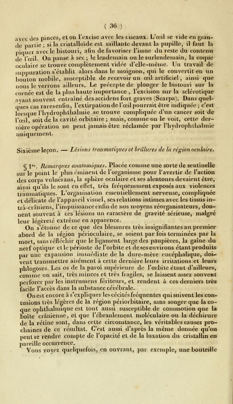 avec des pinces, et on l'excise avec les ciseaux. L'œil se vide en gran- de partie ; si la cristalloide est saillante devant la pupille, il faut la piquer avec le bistouri, afin défavoriser l'issue du reste du contenu de l'œil. On panse à sec ; le lendemain ou le surlendemain,, la coque oculaire se trouve complètement vidée d'elle-même. Un travail de suppuration s'établit alors dans le moignon, qui le convertit en un bouton mobile, susceptible de recevoir un œil artificiel, ainsi que nous le verrons ailleurs. Le précepte de plonger le bistouri sur la cornée est de la plus haute importance , l'excision sur la sclérotique ayant souvent entraîné des accidens fort graves (Scarpa). Dans quel- ques cas raresenfin, l'extirpation de l'œil pourrait être indiquée ; c'est lorsque l'hydroplithalmie se trouve compliquée d'un cancer soit de l'œil soit de la cavité orbitaire ; mais, comme on le voit, cette der- nière opération ne peut jamais être réclamée par l'hydrophtlialmie uniquement. Sixième leçon. — Lésions Iraitmatiques et brûlures de la région oculaire. € 1er. Remarques anatomiques. Placée comme une sorte de sentinelle sur le point le plus éminent de l'organisme pour l'avertir de l'action des corps vulnérans, la sphère oculaire et ses alentours devaient être, ainsi qu'ils le sont en effet, très fréquemment exposés aux violences traumatiques. L'organisation essentiellement nerveuse, compliquée et délicate de l'appareil visuel, ses relations intimes avec les tissus in- trà-crâniens, l'impuissance enfin de nos moyens réorganisateurs, don- nent souvent à ces lésions un caractère de gravité sérieuse, malgré leur légèreté extrême en apparence. On s'étonne de ce que des blessures très insignifiantes au premier abord de la région périoculaire, se soient par fois terminées par la mort, sans réfléchir que le ligament large des paupières, la gaine du nerf optique et le périoste de l'orbite et de ses environs étant produits par une expansion immédiate de la dure-mère encéphalique, doi- vent transmettre aisément à cette dernière leurs irritations et leurs phlogoses. Les os de la paroi supérieure de l'orbite étant d'ailleurs, comme on sait, très minces et très fragiles, se laissent assez souvenu perforer par les instrumens fériteurs, et rendent à ces derniers très facile l'accès dans la substance cérébrale. On est encore à s'expliquer les cécités fréquentes qui suivent les con- tusions très légères de la région périorbitaire, sans songer que la co- que ophthalmique est tout aussi susceptible de commotion que la boîte crânienne, et que l'ébranlement moléculaire ou la déchirure de la rétine sont, dans cette circonstance, les véritables causes pro- chaines de ce résultat. C'est aussi d'après la même donnée qu'on peut se rendre compte de l'opacité et de la luxation du cristallin en pareille occurrence. Vous voyez quelquefois, en ouvrant, par exemple, une bouteille