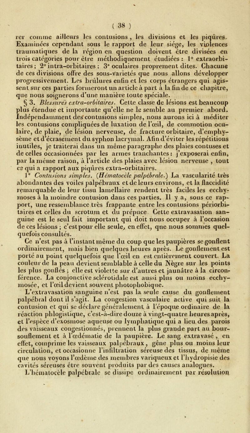 rer coin me ailleurs les contusions , les divisions et les piqûres. Examinées cependant sous le rapport de leur siège, les violences traumatiques de la région en question doivent être divisées en trois catégories pour être méthodiquement étudiées: 1° extraorbi- taires ; 2° intra-orbitaires ; 3° oculaires proprement dites. Chacune de ces divisions offre des sous-variétés que nous allons développer progressivement. Les brûlures enfin et les corps étrangers qui agis- sent sur ces parties formeront un article à part à la fin de ce chapitre, que nous soignerons d'une manière toute spéciale. § 3. Blessures cxlra-orbitaircs. Cette classe de lésions est beaucoup plus étendue et importante qu'elle ne le semble au premier abord. Indépendamment des'contusions simples, nous aurons ici à méditer les contusions compliquées de luxation de l'œil, de commotion ocu- laire, de plaie, de lésion nerveuse, de fracture orbitaire, d'emphy- sème et d'écrasement du syphon lacrymal. Afin d'éviter les répétitions inutiles, je traiterai dans un même paragraphe des plaies contuses et de celles occasionnées par les armes tranchantes : j'exposerai enfin, par la même raison, à l'article des plaies avec lésion nerveuse , tout ce qui a rapport aux piqûres extra-orbitaires. 1° Contusions simples. (Hématocèle palpébrale.) La vascularité très abondantes des voiles palpébraux et de leurs environs, et la flaccidité remarquable de leur tissu lamellaire rendent très faciles les ecchy- moses à la moindre contusion dans ces parties. Il y a, sous ce rap- port, une ressemblance très frappante entre les contusions périorbi^- taires et celles du scrotum et du prépuce Cette extravasation san- guine est le seul fait important qui doit nous occuper à l'occasion de ces lésions ; c'est pour elle seule,, en effet, qne nous sommes quel- quefois consultés. Ce n'est pas à l'instant même du coup que les paupières se gonflent ordinairement, mais bien quelques heures après. Le gonflement est porté au point quelquefois que l'œil en est entièrement couvert. La couleur de la peau devient semblable à celle du Nègre sur les points les plus gonflés ; elle est violette sur d'autres et jaunâtre à la circon- férence. La conjonctive sclérotidale est aussi plus ou moins ecchy- mosée, et l'œil devient souvent photophobique. L'extravasation sanguine n'est pas la seule cause du gonflement palpébral dont il s'agit. La congestion vasculaire active qui suit la contusion et qui se déclare généralement à l'époque ordinaire de la réaction phlogistique, c'est-à-dire douze à vingt-quatre heures après, et l'espèce d'exosmose aqueuse ou lymphatique qui a lieu des parois des vaisseaux congestionnés, prennent la plus grande part au bour- souflement et à l'œdématie de la paupière. Le sang extra vase , en effet, comprime les vaisseaux palpébraux , gêne plus ou moins leur circulation, et occasionne l'infiltration séreuse des tissus, de même que nous voyons l'œdème des membres variqueux et l'hydropisie des cavités séreuses être souvent produits par des causes analogues. L'hénialocèle palpébrale se dissipe ordinairement par résolution