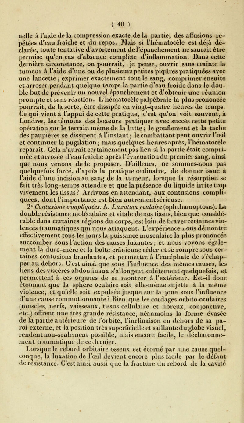 nelle à l'aide de la compression exacte de la partie, des allusions ré- pétées d'eau fraîche et du repos» Mais si l'hématocële est déjà dé- clarée, toute tentative d'avortement del'épanchement ne saurait être permise qu'en cas d'absence complète d'inflammation. Dans cette dernière circonstance, on pourrait, je pense, ouvrir sans crainte la tumeur à l'aide d'une ou de plusieurs petites piqûres pratiquées avec une lancette ; exprimer exactement tout le sang, comprimer ensuite et arroser pendant quelque temps la partie d'eau froide dans le dou- ble but de prévenir un nouvel épanchement et d'obtenir une réunion prompte et sans réaction. L'hématocèle palpébrale la plus prononcée pourrait, de la sorte, être dissipée en vingt-quatre heures de temps. Ce qui vient à l'appui de cette pratique, c'est qu'on voit souvent, à Londres, les témoins des boxeurs pratiquer avec succès cette petite opération sur le terrain même de la lutte ; le gonflement et la tache des paupières se dissipent à l'instant; le combattant peut ouvrir l'œil et continuer la pugilation ; mais quelques heures après, l'hématocèle reparaît. Gela n'aurait certainement pas lieu si la partie était compri- mée et arrosée d'eau fraîche après l'évacuation du premier sang, ainsi que nous venons de le proposer. D'ailleurs, ne sommes-nous pas quelquefois forcé, d'après la pratique ordinaire, de donner issue à l'aide d'une incision au sang de la tumeur, lorsque la résorption se fait très long-temps attendre et que la présence du liquide irrite trop vivement les tissus? Arrivons en attendant, aux contusions compli- quées, dont l'importance est bien autrement sérieuse. 2° Contusions compliquées. A. Luxation oculaire (ophthamoptosis). La double résistance moléculaire et vitale de nos tissus, bien que considé- rable dans certaines régions du corps, est loin de braver certaines vio- lences traumatiques qui nous attaquent. L'expérience nous démontre effectivement tous les jours la puissance musculaire la plus prononcée succomber sous l'action des causes luxantes ; et nous voyons égale- ment la dure-mère et la boîte crânienne céder et se rompre sous cer- taines contusions branlantes, et permettre à l'encéphale de s'échap- f)er au dehors. C'est ainsi que sous l'influence des mêmes causes, les iens des viscères abdominaux s'allongent subitement quelquefois, et permettent à ces organes de se montrer à l'extérieur. Est-il donc étonnant que la sphère oculaire soit elle-même sujette à la même violence, et qu'elle soit expulsée jusque sur la joue sous l'influence d'une cause commotionnante? Bien que les cordages orbito-oculaires (muscles, nerfs, vaisseaux, tissus cellulaire et fibreux, conjonctive, etc.) offrent une très grande résistance, néanmoins la forme évasée de la partie antérieure de l'orbite, l'inclinaison en dehors de sa pa- roi externe, et la position très superficielle et saillante du globe visuel, rendent non-seulement possible, mais encore facile, le déchatonne- ment traumatique de ce dernier. Lorsque le rebord orbitaire osseux est écorné par une cause quel- conque, la luxation de l'œil devient encore plus facile par le défaut de résistance. C'est ainsi aussi que la fracture du rebord de la cavité