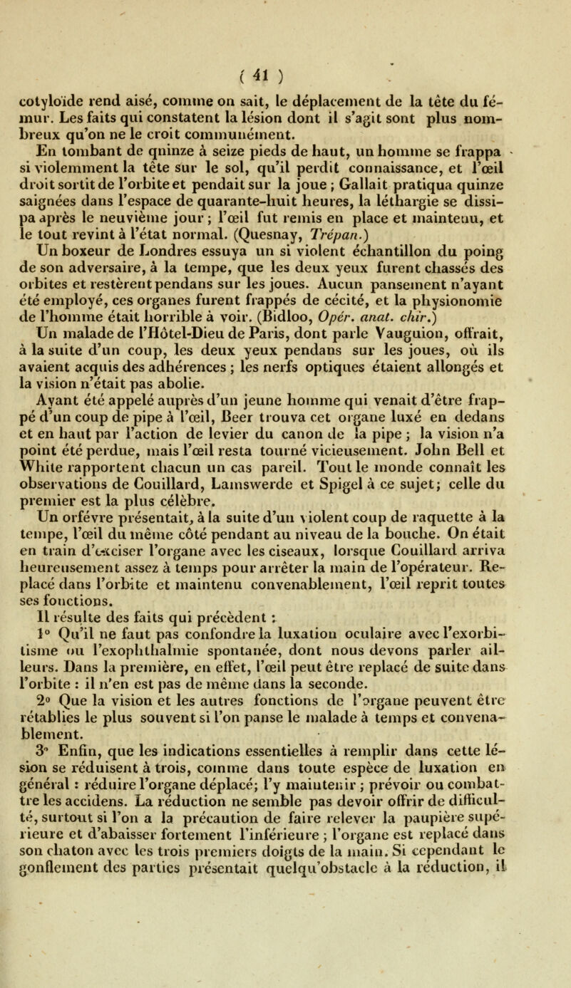 cotyloïde rend aisé, comme on sait, le déplacement de la tête du fé- mur. Les faits qui constatent la lésion dont il s'agit sont plus nom- breux qu'on ne le croit communément. En tombant de qninze à seize pieds de haut, un homme se frappa si violemment la tête sur le sol, qu'il perdit connaissance, et l'œil droit sortit de l'orbite et pendait sur la joue ; Gallait pratiqua quinze saignées dans l'espace de quarante-huit heures, la léthargie se dissi- pa après le neuvième jour ; l'œil fut remis en place et maintenu, et le tout revint à l'état normal. (Quesnay, Trépan.) Un boxeur de Londres essuya un si violent échantillon du poing de son adversaire, à la tempe, que les deux yeux furent chassés des orbites et restèrent pendans sur les joues. Aucun pansement n'ayant été employé, ces organes furent frappés de cécité, et la physionomie de l'homme était horrible à voir. (Bidloo, Opér. anat. chir.) Un malade de l'Hôtel-Dieu de Paris, dont parle Vauguion, offrait, à la suite d'un coup, les deux yeux pendans sur les joues, où ils avaient acquis des adhérences ; les nerfs optiques étaient allongés et la vision n'était pas abolie. Ayant été appelé auprès d'un jeune homme qui venait d'être frap- pé d'un coup de pipe à l'œil, Béer trouva cet organe luxé en dedans et en haut par l'action de levier du canon de la pipe ; la vision n'a point été perdue, mais l'œil resta tourné vicieusement. John Bell et White rapportent chacun un cas pareil. Tout le monde connaît les observations de Couillard, Lamswerde et Spigel à ce sujet; celle du premier est la plus célèbre. Un orfèvre présentait, à la suite d'un violent coup de raquette à la tempe, l'œil du même côté pendant au niveau de la bouche. On était en train d'exciser l'organe avec les ciseaux, lorsque Couillard arriva heureusement assez à temps pour arrêter la main de l'opérateur. Re- placé dans l'orbite et maintenu convenablement, l'œil reprit toutes ses fonctions. Il résulte des faits qui précèdent ; 1° Qu'il ne faut pas confondre la luxation oculaire avec Texorbi- lisme ou l'exophthalmie spontanée, dont nous devons parler ail- leurs. Dans la première, en effet, l'œil peut être replacé de suite dans l'orbite : il n'en est pas de même dans la seconde. 2° Que la vision et les autres fonctions de l'organe peuvent être rétablies le plus souvent si l'on panse le malade à temps et convena- blement. 3° Enfin, que les indications essentielles à remplir dans cette lé- sion se réduisent à trois, comme dans toute espèce de luxation en général : réduire l'organe déplacé; l'y maintenir ; prévoir ou combat- tre les accidens. La réduction ne semble pas devoir offrir de difficul- té, surtout si l'on a la précaution de faire relever la paupière supé- rieure et d'abaisser fortement l'inférieure ; l'organe est replacé dans son chaton avec les trois premiers doigts de la main. Si cependant le gonflement des parties présentait quelqu'obstacle à la réduction, il