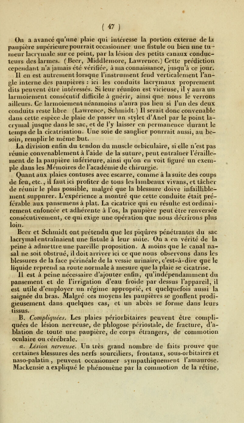 On a avancé qu'une plaie qui intéresse la portion externe de la paupière supérieure pourrait occasionner une fistule ou bien une tu- meur lacrymale sur ce point, par la lésion des petits canaux conduc- teurs des larmes. (Béer, Middlemore, Lawrence.) Cette prédiction cependant n'a jamais été vérifiée, à ma connaissance, jusqu'à ce jour. Il en est autrement lorsque l'instrument fend verticalement l'an- gle interne des paupières : ici les conduits lacrymaux proprement dits peuvent être intéressés. Si leur réunion est vicieuse, il y aura un larmoiement consécutif difficile à guérir, ainsi que nous le verrons ailleurs. Ce larmoiement néanmoins n'aura pas lieu si l'un des deux conduits reste libre (Lawrence, Schmidt.) Il serait donc convenable dans cette espèce Je plaie de passer un stylet d'Anel par le point la- crymal jusque dans le sac, et de l'y laisser en permanence durant le temps de la cicatrisation. Une soie de sanglier pourrait aussi, au be- soin, remplir le même but. La division enfin du tendon du muscle orbiculaire, si elle n'est pas réunie convenablement à l'aide de la suture, peut entraîner l'éraille- inent de la paupière inférieure, ainsi qu'on en voit figuré un exem- ple dans les Mémoires de l'académie de chirurgie. Quant aux plaies contuses avec escarre, comme à la suite des coups de feu, etc., il faut ici profiter de tous les lambeaux vivans, et tâcher de réunir le plus possible, malgré que la blessure doive infaillible- ment suppurer. L'expérience a montré que cette conduite était pré- férable aux pansemens à plat. La cicatrice qui en résulte est ordinai- rement enfoncée et adhérente à l'os, la paupière peut être renversée consécutivement, ce qui exige une opération que nous décriions plus loin. Béer et Schmidt ont prétendu que les piqûres pénétrantes du sac lacrymal entraînaient une fistule à leur suite. On a en vérité de la peine à admettre une pareille proposition. A moins que le canal na- sal ne soit obstrué, il doit arriver ici ce que nous observons dans les blessures de la face périnéale de la vessie urina ire, c'est-à-dire que le liquide reprend sa route normale à mesure que la plaie se cicatrise. Il est à peine nécessaire d'ajouter enfin, qu'indépendamment du pansement et de l'irrigation d'eau froide par dessus l'appareil, il est utile d'employer un régime approprié, et quelquefois aussi la saignée du bras. Malgré ces moyens les paupières se gonflent prodi- gieusement dans quelques cas, et un abcès se forme dans leurs tissus. B. Compliquées. Les plaies péiiorbitaires peuvent être compli- quées de lésion nerveuse, de phlogose périostale, de fracture, d'a- blation de toute une paupière, de corps étrangers, de commotion oculaire ou cérébrale. a. Lésion nerveuse. Un très grand nombre de faits prouve que certaines blessures des nerfs sourciliers, frontaux, sous-orbitaires et naso-palatin , peuvent occasionner sympathiquement l'amaurose. Mackensie a expliqué le phénomène par la commotion de la rétine,