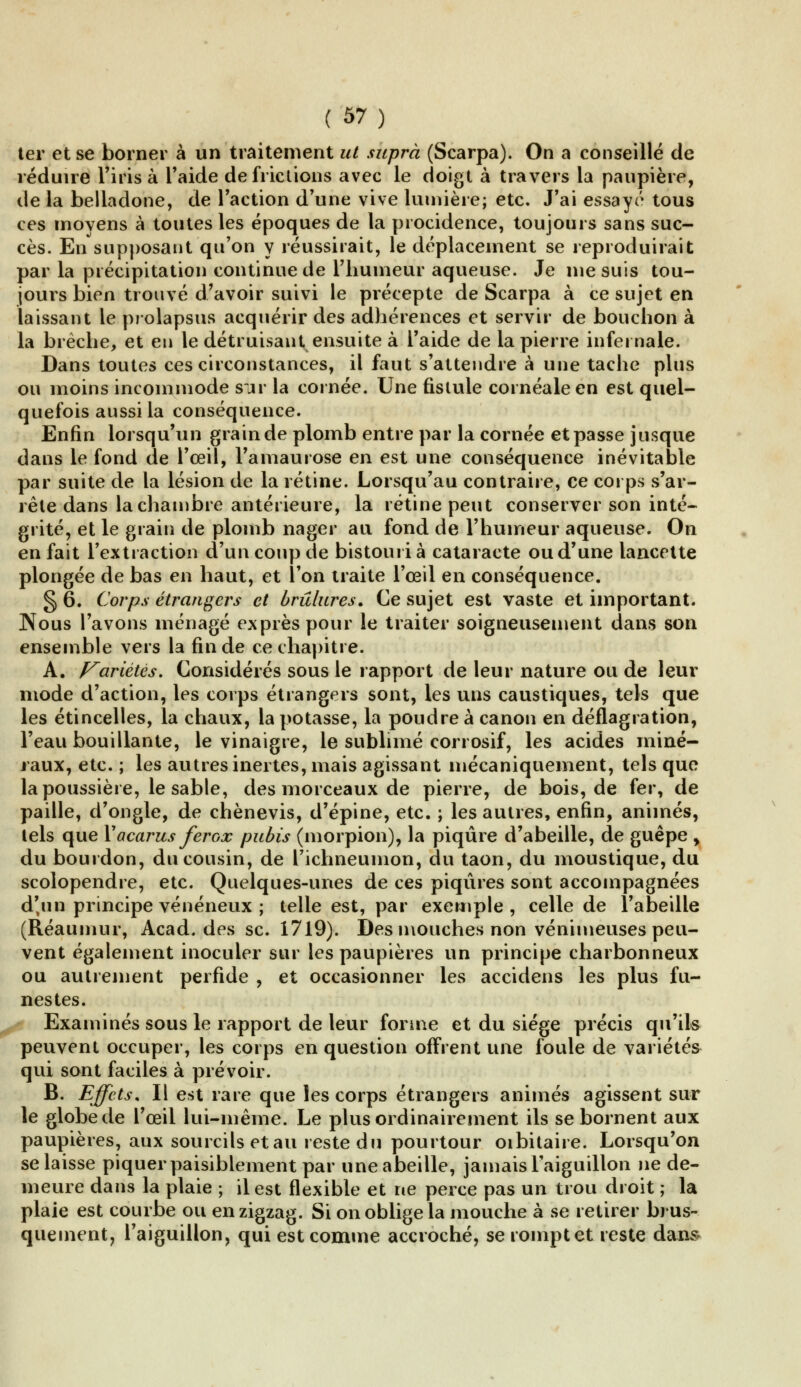 ter et se borner à un traitement ut suprà (Scarpa). On a conseillé de réduire l'irisa l'aide de frictions avec le doigt à travers la paupière, île la belladone, de l'action d'une vive lumière; etc. J'ai essaye tous ces movens à toutes les époques de la procidence, toujours sans suc- cès. En supposant qu'on y réussirait, le déplacement se reproduirait par la précipitation continue de l'humeur aqueuse. Je me suis tou- jours bien trouvé d'avoir suivi le précepte de Scarpa à ce sujet en laissant le prolapsus acquérir des adhérences et servir de bouchon à la brèche, et en le détruisant ensuite à l'aide de la pierre infernale. Dans toutes ces circonstances, il faut s'attendre à une tache plus ou moins incommode sur la cornée. Une fistule cornéaleen est quel- quefois aussi la conséquence. Enfin lorsqu'un grain de plomb entre par la cornée et passe jusque dans le fond de l'œil, l'amaurose en est une conséquence inévitable par suite de la lésion de la rétine. Lorsqu'au contraire, ce corps s'ar- rête dans la chambre antérieure, la rétine peut conserver son inté- grité, et le grain de plomb nager au fond de l'humeur aqueuse. On en fait l'extraction d'un coup de bistouri à cataracte ou d'une lancette plongée de bas en haut, et l'on traite l'œil en conséquence. § 6. Corps étrangers et brûlures. Ce sujet est vaste et important. Nous l'avons ménagé exprès pour le traiter soigneusement dans son ensemble vers la fin de ce chapitre. A. Variétés. Considérés sous le rapport de leur nature ou de leur mode d'action, les corps étrangers sont, les uns caustiques, tels que les étincelles, la chaux, la potasse, la poudre à canon en déflagration, l'eau bouillante, le vinaigre, le sublimé corrosif, les acides miné- raux, etc. ; les autres inertes, mais agissant mécaniquement, tels que la poussière, le sable, des morceaux de pierre, de bois, de fer, de paille, d'ongle, de chènevis, d'épine, etc. ; les autres, enfin, animés, tels que X acarus ferox pubis (morpion), la piqûre d'abeille, de guêpe y du bourdon, du cousin, de l'ichneumon, du taon, du moustique, du scolopendre, etc. Quelques-unes de ces piqûres sont accompagnées d'un principe vénéneux ; telle est, par exemple , celle de l'abeille (Réaumur, Acad. des se. 1719). Des mouches non venimeuses peu- vent également inoculer sur les paupières un principe charbonneux ou autrement perfide , et occasionner les accidens les plus fu- nestes. Examinés sous le rapport de leur forme et du siège précis qu'ils peuvent occuper, les corps en question offrent une foule de variétés qui sont faciles à prévoir. B. Effets. Il est rare que les corps étrangers animés agissent sur le globe de l'œil lui-même. Le plus ordinairement ils se bornent aux paupières, aux sourcils etau reste du pourtour oibitaire. Lorsqu'on se laisse piquer paisiblement par une abeille, jamais l'aiguillon ne de- meure dans la plaie ; il est flexible et ne perce pas un trou droit ; la plaie est courbe ou en zigzag. Si on oblige la mouche à se retirer brus- quement, l'aiguillon, qui est comme accroché, se rompt et reste dans