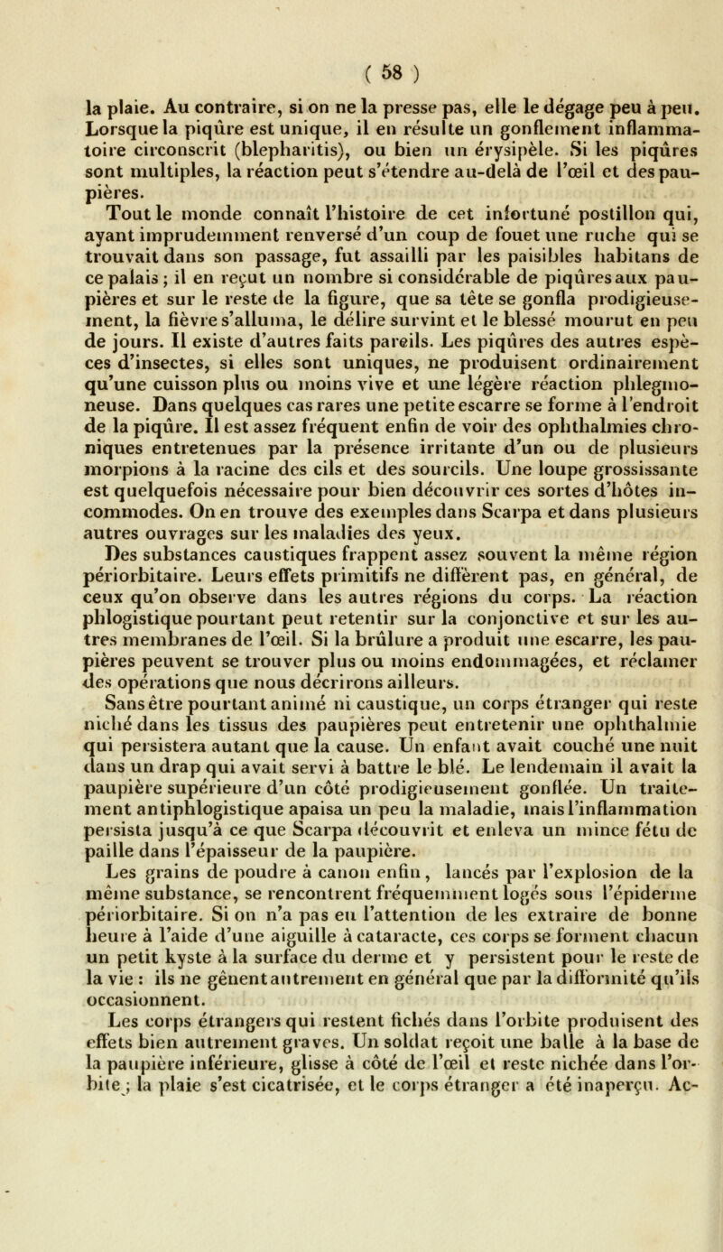 la plaie. Au contraire, si on ne la presse pas, elle le dégage peu à peu. Lorsque la piqûre est unique, il en résulte un gonflement inflamma- toire circonscrit (blepharitis), ou bien un érysipèle. Si les piqûres sont multiples, la réaction peut s'étendre au-delà de l'œil et des pau- pières. Tout le monde connaît l'histoire de cet infortuné postillon qui, ayant imprudemment renversé d'un coup de fouet une ruche qui se trouvait dans son passage, fut assailli par les paisibles habitans de ce palais ; il en reçut un nombre si considérable de piqûres aux pau- pières et sur le reste de la figure, que sa tête se gonfla prodigieuse- ment, la fièvre s'alluma, le délire survint et le blessé mourut en peu de jours. Il existe d'autres faits pareils. Les piqûres des autres espè- ces d'insectes, si elles sont uniques, ne produisent ordinairement qu'une cuisson plus ou moins vive et une légère réaction phlegmo- neuse. Dans quelques cas rares une petite escarre se forme à l'endroit de la piqûre. Il est assez fréquent enfin de voir des ophthalmies chro- niques entretenues par la présence irritante d'un ou de plusieurs morpions à la racine des cils et des sourcils. Une loupe grossissante est quelquefois nécessaire pour bien découvrir ces sortes d'hôtes in- commodes. On en trouve des exemples dans Scarpa et dans plusieurs autres ouvrages sur les maladies des yeux. Des substances caustiques frappent assez souvent la même région périorbitaire. Leurs effets primitifs ne diffèrent pas, en général, de ceux qu'on observe dans les autres régions du corps. La réaction phlogistique pourtant peut retentir sur la conjonctive et sur les au- tres membranes de l'œil. Si la brûlure a produit une escarre, les pau- pières peuvent se trouver plus ou moins endommagées, et réclamer des opérations que nous décrirons ailleurs. Sans être pourtant animé ni caustique, un corps étranger qui reste niché dans les tissus des paupières peut entretenir une ophthalmie qui persistera autant que la cause. Un enfant avait couché une nuit dans un drap qui avait servi à battre le blé. Le lendemain il avait la paupière supérieure d'un côté prodigieusement gonflée. Un traite- ment antiphlogistique apaisa un peu la maladie, mais l'inflammation persista jusqu'à ce que Scarpa découvrit et enleva un mince fétu de paille dans l'épaisseur de la paupière. Les grains de poudre à canon enfin, lancés par l'explosion de la même substance, se rencontrent fréquemment logés sous 1'épiderme périorbitaire. Si on n'a pas eu l'attention de les extraire de bonne heure à l'aide d'une aiguille à cataracte, ces corps se forment chacun un petit kyste à la surface du derme et y persistent pour le reste de la vie : ils ne gênent autrement en général que par la difformité qu'ils occasionnent. Les corps étrangers qui restent fichés dans l'orbite produisent des effets bien autrement graves. Un soldat reçoit une balle à la base de la paupière inférieure, glisse à côté de l'œil et reste nichée dans l'or- bite ; la plaie s'est cicatrisée, et le corps étranger a été inaperçu. Ac-