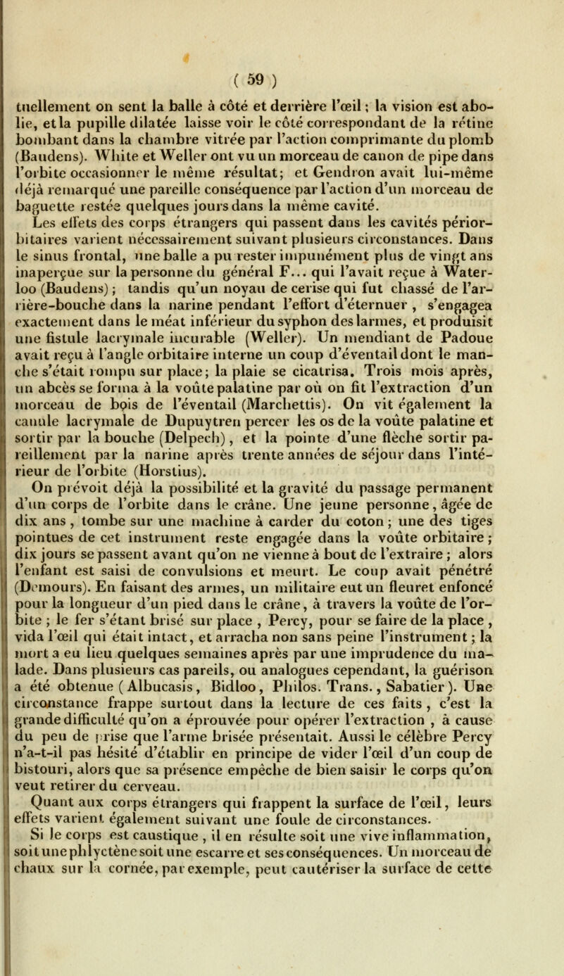 tuellement on sent la balle à côté et derrière l'œil ; la vision est abo- lie, et la pupille dilatée laisse voir le côté correspondant de la rétine bombant dans la chambre vitrée par l'action comprimante du plomb (Baudens). AVhite et Weller ont vu un morceau de canon de pipe dans l'orbite occasionner le même résultat; et Gendron avait lui-même déjà remarqué une pareille conséquence par l'action d'un morceau de baguette restée quelques jours dans la même cavité. Les effets des corps étrangers qui passent dans les cavités périor- bitaires varient nécessairement suivant plusieurs circonstances. Dans le sinus frontal, une balle a pu rester impunément plus de vingt ans inaperçue sur la personne du général F... qui l'avait reçue à Water- loo (Baudens) ; tandis qu'un noyau de cerise qui fut chassé de l'ar- rière-bouche dans la narine pendant l'effort d'éternuer , s'engagea exactement dans le méat inférieur dusyphon des larmes, et produisit une fistule lacrymale incurable (Weller). Un mendiant de Padoue avait reçu à l'angle orbitaire interne un coup d'éventail dont le man- che s'était rompu sur place; la plaie se cicatrisa. Trois mois après, un abcès se forma à la voûte palatine par où on fit l'extraction d'un morceau de bç»is de l'éventail (Marchettis). On vit également la canule lacrymale de Dupuytren percer les os de la voûte palatine et sortir par la bouche (Delpech), et la pointe d'une flèche sortir pa- reillement par la narine après trente années de séjour dans l'inté- rieur de l'orbite (Horstius). On prévoit déjà la possibilité et la gravité du passage permanent d'un corps de l'orbite dans le crâne. Une jeune personne, âgée de dix ans , tombe sur une machine à carder du coton ; une des tiges pointues de cet instrument reste engagée dans la voûte orbitaire ; dix jours se passent avant qu'on ne vienne à bout de l'extraire ; alors l'enfant est saisi de convulsions et meurt. Le coup avait pénétré (Demours). En faisant des armes, un militaire eut un fleuret enfoncé pour la longueur d'un pied dans le crâne, à travers la voûte de l'or- bite ; le fer s'étant brisé sur place , Percy, pour se faire de la place , vida l'œil qui était intact, et arracha non sans peine l'instrument ; la mort a eu lieu quelques semaines après par une imprudence du ma- lade. Dans plusieurs cas pareils, ou analogues cependant, la guérison a été obtenue ( Albucasis, Bidloo, Philos. Trans., Sabatier ). Uae circonstance frappe surtout dans la lecture de ces faits , c'est la grande difficulté qu'on a éprouvée pour opérer l'extraction , à cause du peu de prise que l'arme brisée présentait. Aussi le célèbre Percy n'a-t-il pas hésité d'établir en principe de vider l'œil d'un coup de bistouri, alors que sa présence empêche de bien saisir le corps qu'on veut retirer du cerveau. Quant aux corps étrangers qui frappent la surface de l'œil, leurs effets varient également suivant une foule de circonstances. Si le corps est caustique , il en résulte soit une vive inflammation^ soit une phlyctène soit une escarre et ses conséquences. Un morceau de chaux sur la cornée, par exemple, peut cautériser la surface de cette