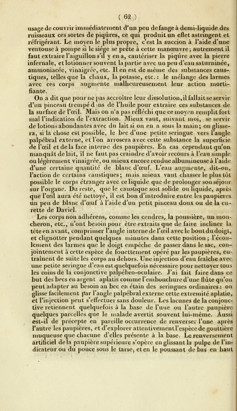 usage de couvrir immédiatement d'un peu de fange à demi-liquide des ruisseaux ces sortes de piqûres, ce qui produit un effet astringent et réfrigérant. Le moyen le plus propre, c'est la succion à l'aide d'une ventouse à pompe si le siège se prête à cette manœuvre; autrement il faut extraire l'aiguillon s'il y en a, cautériser la piqûre avec la pierre infernale, et lotionner souvent la partie avec un peu d'eau saturninée, ammoniacée, vinaigrée, etc. lien est de même des substances caus- tiques, telles que la chaux, la potasse, etc.: le mélange des larmes avec ces corps augmente malheureusement leur action morti- fiante. On a dit que pourrie pas accroître leur dissolution,il fallait se servir d'un pinceau trempé dms de l'huile pour extraire ces substances de la surface de l'oeil. Mais on n'a pas réfléchi que ce moyen remplit fort mal l'indication de l'extraction. Mieux vaut, suivant moi, se servir de lotions abondantes avec du lait si on en a sous la main; on glisse- ra, si la chose est possible, le bec d'une petite seringue vers l'angle palpébral externe, et Ton arrosera avec cette substance la superficie de l'œil et de la face interne des paupières. En cas cependant qu'on manquât de lait, il ne faut pas craindre d'avoir recours à l'eau simple ou légèrement vinaigrée, ou mieux encore rendue albumineuse à l'aide d'une certaine quantité de blanc d'œuf. L'eau augmente, dit-on, l'action de certains caustiques; mais mieux vaut chasser le plus tût possible le corps étranger avec ce liquide que de prolonger son séjour sur l'organe. Du reste, que le caustique soit solide ou liquide, après que l'œil aura été nettoyé, il est bon d'introduire entre les paupières un peu de blanc d'œuf à l'aide d'un petit pinceau doux ou de la cu- rette de Daviel. Les corps non adhérens, comme les cendres, la poussière, un mou- cheron, etc., n'ont besoin pour être extraits que de faire incliner la tête en avant, comprimer l'angle interne de l'œil avec le bout du doigt, et clignotter pendant quelques minutes dans cette position ; l'écou- lement des larmes que le doigt empêche de passer dans le sac, con- jointement à cette espèce de fouettement opéré par les paupières, en- traînent de suite les corps au dehors. Une injection d'eau fraîche avec une petite seringue d'eau est quelquefois nécessaire pour nettoyer tous les coins de la conjonctive palpébro-oculaire. J'ai fait faire dans ce but des becs en argent aplatis comme l'embouchure d'une flûte qu'on peut adapter au besoin au bec en étain des seringues ordinaires : on glisse facilement riar l'angle palpébral externe cette extrémité aplatie, et l'injection peut s'effectuer sans douleur. Les lacunes de la conjonc- tive retiennent quelquefois à la base de l'une ou l'autre paupière quelques parcelles que le malade avertit souvent lui-même. Aussi est-il de précepte en pareille occurrence de renverser l'une après l'autre les paupières, et d'explorer attentivementl'espècede gouttière muqueuse que chacune d'elles présente à la base. Le renversement artificiel delà paupière supérieure s'opère en glissant la pulpe de l'in- dicateur ou du pouce sous le tarse, et en le poussant de bas en haut