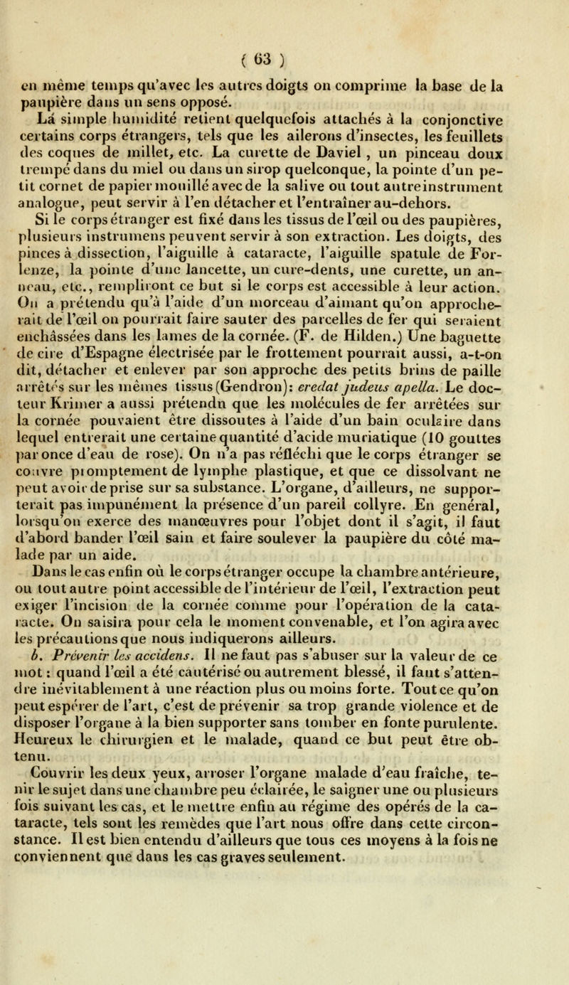 en même temps qu'avec les autres doigts on comprime la base de la paupière dans un sens opposé. La simple humidité retient quelquefois attachés à la conjonctive certains corps étrangers, tels que les ailerons d'insectes, les feuillets des coques de millet, etc. La curette de Daviel , un pinceau doux trempé dans du miel ou dans un sirop quelconque, la pointe d'un pe- tit cornet de papier mouillé avec de la salive ou tout autreinstrument analogue, peut servir à l'en détacher et l'entraîner au-dehors. Si le corps étranger est fixé dans les tissus de l'œil ou des paupières, plusieurs instrumens peuvent servir à son extraction. Les doigts, des pinces à dissection, l'aiguille à cataracte, l'aiguille spatule de For- lenze, la pointe d'une lancette, un cure-dents, une curette, un an- neau, etc., rempliront ce but si le corps est accessible à leur action. Ou a prétendu qu'à l'aide d'un morceau d'aimant qu'on approche- rait de l'œil on pourrait faire sauter des parcelles de fer qui seraient enchâssées dans les lames de la cornée. (F. de Hilden.) Une baguette de cire d'Espagne électrisée par le frottement pourrait aussi, a-t-on dit, détacher et enlever par son approche des petits brins de paille arrêtés sur les mêmes tissus(Gendron): eredat judeus apella. Le doc- teur Rrimer a aussi prétendu que les molécules de fer arrêtées sur la cornée pouvaient être dissoutes à l'aide d'un bain oculaire dans lequel entrerait une certaine quantité d'acide muriatique (10 gouttes par once d'eau de rose). On n'a pas réfléchi que le corps étranger se couvre pi omptement de lymphe plastique, et que ce dissolvant ne peut avoir de prise sur sa substance. L'organe, d'ailleurs, ne suppor- terait pas impunément la présence d'un pareil collyre. En général, lorsqu'on exerce des manœuvres pour l'objet dont il s'agit, il faut d'abord bander l'œil sain et faire soulever la paupière du côté ma- lade par un aide. Dans le cas enfin où le corps étranger occupe la chambre antérieure, ou tout autre point accessible de l'intérieur de l'œil, l'extraction peut exiger l'incision de la cornée comme pour l'opération de la cata- racte. On saisira pour cela le moment convenable, et l'on agira avec les précautions que nous indiquerons ailleurs. b. Prévenir les accidens. Il ne faut pas s'abuser sur la valeur de ce mot : quand l'œil a été cautérisé ou autrement blessé, il faut s'atten- dre inévitablement à une réaction plus ou moins forte. Tout ce qu'on peut espérer de l'art, c'est de prévenir sa trop grande violence et de disposer l'organe à la bien supporter sans tomber en fonte purulente. Pleureux le chirurgien et le malade, quand ce but peut être ob- tenu. Couvrir les deux yeux, arroser l'organe malade d;eau fraîche, te- nir le sujet dans une chambre peu éclairée, le saigner une ou plusieurs fois suivant les cas, et le mettre enfin au régime des opérés de la ca- taracte, tels sont les remèdes que l'art nous offre dans cette circon- stance. Il est bien entendu d'ailleurs que tous ces moyens à la fois ne conviennent que dans les cas graves seulement.