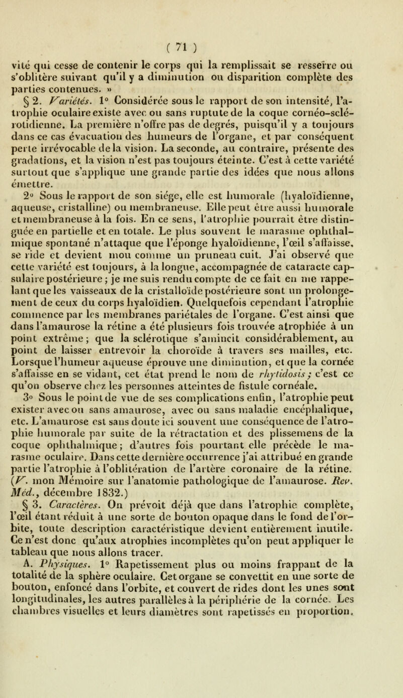 vite qui cesse de contenir le corps qui la remplissait se resserre ou s'oblitère suivant qu'il y a diminution ou disparition complète des parties contenues. » § 2. Variétés. 1° Considérée sous le rapport de son intensité, l'a- trophie oculaire existe avec ou sans ruptutede la coque cornéo-sclé- rotidienne. La première n'offre pas de degrés, puisqu'il y a toujours dans ce cas évacuation des humeurs de l'organe, et par conséquent perte irrévocable delà vision. La seconde, au contraire, présente des gradations, et la vision n'est pas toujours éteinte. C'est à cette variété surtout que s'applique une grande partie des idées que nous allons émettre. 2° Sous le rapport de son siège, elle est humorale (hyaloïdienne, aqueuse, cristalline) ou membraneuse. Elle peut être aussi humorale et membraneuse à la fois. En ce sens, l'atrophie pourrait être distin- guée en partielle et en totale. Le plus souvent le marasme ophthai- inique spontané n'attaque que l'éponge hyaloïdienne, l'œil s'affaisse, se ride et devient mou comme un pruneau cuit. J'ai observé que cette variété est toujours, à la longue, accompagnée de cataracte cap- sulaire postérieure ; je me suis rendu compte de ce fait en me rappe- lant que les vaisseaux delà cristalloïdepostérieure sont un prolonge- ment de ceux du corps hyaloïdien. Quelquefois cependant l'atrophie commence par les membranes pariétales de l'organe. C'est ainsi que dans l'amaurose la rétine a été plusieurs fois trouvée atrophiée à un point extrême; que la sclérotique s'amincit considérablement, au point de laisser entrevoir la choroïde à travers ses mailles, etc. Lorsque l'humeur aqueuse éprouve une diminution, et que la cornée s'affaisse en se vidant, cet état prend le nom de rhytidosis; c'est ce qu'on observe chez les personnes atteintes de fistule cornéale. 3° Sous lepointde vue de ses complications enfin, l'atrophie peut exister avec ou sans amaurose, avec ou sans maladie encéphalique, etc. L'amaurose est sans doute ici souvent une conséquence de l'atro- phie humorale par suite de la rétractation et des plissemens de la coque ophthalmique ; d'autres fois pourtant elle précède le ma- rasme oculaire. Dans cette dernière occurrence j'ai attribué en grande partie l'atrophie à l'oblitération de l'artère coronaire de la rétine. \V. mon Mémoire sur Tanatomie pathologique de l'amaurose. Rcv. M éd., décembre 1832.) § 3. Caractères. On prévoit déjà que dans l'atrophie complète, l'œil étant réduit à une sorte de bouton opaque dans le fond de l'or- bite, toute description caractéristique devient entièrement inutile. Ce n'est donc qu'aux atrophies incomplètes qu'on peut appliquer le tableau que nous allons tracer. A. Physiques. 1° Rapetissement plus ou moins frappant de la totalité de la sphère oculaire. Cet organe se convettit en une sorte de bouton, enfoncé dans l'orbite, et couvert de rides dont les unes sont longitudinales, les autres parallèles à la périphérie de la cornée. Les chambres visuelles et leurs diamètres sont rapetisses en proportion,