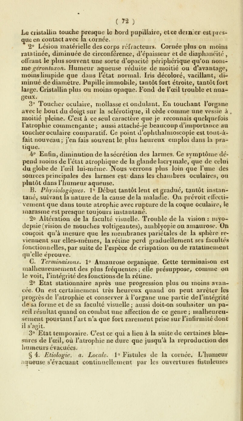 Le cristallin touche presque le bord pupillaire, et ce dciner est près* que en contact avec la cornée. 2° Lésion matérielle des corps réfracteurs. Cornée plus ou moins ratatinée, diminuée de circonférence, d'épaisseur et de diaphanéité , offrant le plus souvent une sorte d'opacité périphérique qu'on nom- me gérontoxon. Humeur aqueuse réduite de moitié ou d'avantage, moins limpide que dans l'état normal. Iris décoloré, vacillant, di- minué de diamètre. Pupille immobile, tantôt fort étroite, tantôt fort large. Cristallin plus ou moins opaque. Fond de l'œil trouble et nua- geux. 3° Toucher oculaire, mollasse et ondulant. En touchant l'organe avec le bout du doigt sur la sclérotique, il cède comme une vessie à . moitié pleine. C'est à ce seul caractère que je reconnais quelquefois l'atrophie commençante ; aussi attaché-je beaucoup d'importance au toucher oculaire comparatif. Ce point d'ophthalmoscopie est tout-à- fait nouveau; j'en fais souvent le, plus heureux emploi dans la pra- tique. 4° Enfin, diminution de la sécrétion des larmes. Ce symptôme dé- pend moins de l'état atrophieras de la glande lacrymale, que de celui du globe de l'œil lui-même. Nous verrons plus loin que l'une des sources principales des larmes est dans les chambres oculaires, ou plutôt dans l'humeur aqueuse. B. Physiologiques. 1° Début tantôt lent et gradué, tantôt instan- tané, suivant la nature de la cause delà maladie. On prévoit elfecti- vement que dans toute atrophie avec rupture de la coque oculaire, le marasme est presque toujours instantané. 2o Altération de la faculté visuelle. Trouble de la vision : myo- depsie (vision de mouches voltigeantes), amblyopie ou amaurose. On conçoit qu'à mesure que les membranes pariétales de la sphère re- viennent sur elles-mêmes, la rétine perd graduellement ses facultés fonctionnelles, par suite de l'espèce de crispation ou de ratatinement qu'elle éprouve. C. Terminaisons. 1° Amaurose organique. Cette terminaison est malheureusement des plus fréquentes; elle présuppose, comme on le voit, l'intégrité des fonctions de la rétine. 2° Etat stationnaire après une progression plus ou moins avan- cée. On est certainement très heureux quand on peut arrêter les progrès de l'atrophie et conserver à l'organe une partie de l'intégrité de sa forme et de sa faculté visuelle ; aussi doit-on souhaiter un pa- reil résultat quand on combat une affection de ce genre ; malheureu- sement pourtant l'art n'a que fort rarement prise sur l'infirmité dont il s'agit. 3° Etat temporaire. C'est ce qui a lieu à la suite de certaines bles- sures de l'œil, où l'atrophie ne dure que jusqu'à la reproduction des humeurs évacuées. § 4. Etiologie. a. Locale. 1° Fistules de la cornée. L'humeur aqueuse s'évacuant continuellement par les ouvertures fistuleuses