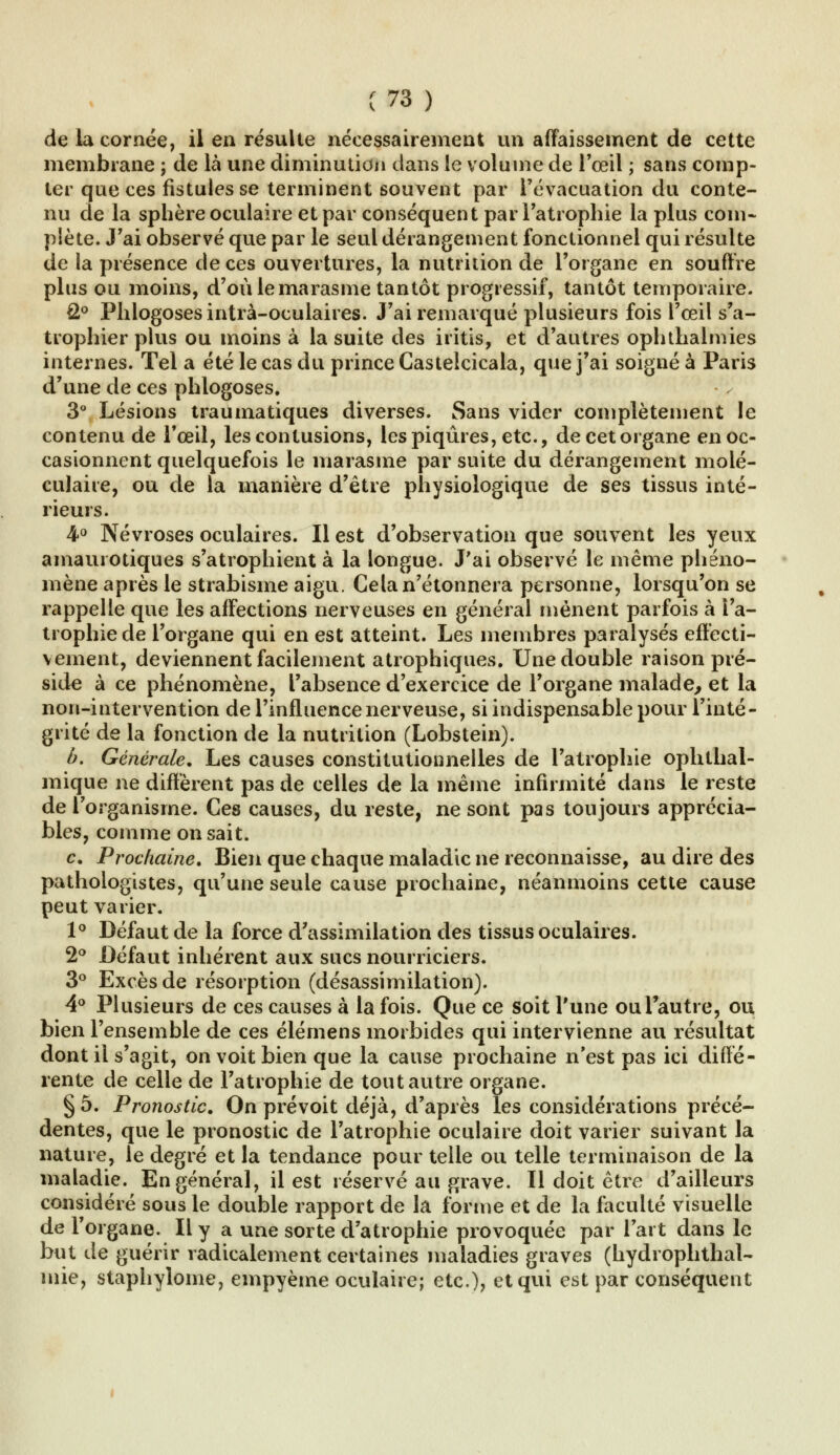 de la cornée, il en résulte nécessairement un affaissement de cette membrane ; de là une diminution dans le volume de l'œil ; sans comp- ter que ces fistules se terminent souvent par l'évacuation du conte- nu de la sphère oculaire et par conséquent par l'atrophie la plus com- plète. J'ai observé que par le seul dérangement fonctionnel qui résulte de la présence de ces ouvertures, la nutrition de l'organe en souffre plus ou moins, d'où le marasme tantôt progressif, tantôt temporaire. £° Phlogosesintrà-oculaires. J'ai remarqué plusieurs fois l'œil s'a- trophier plus ou moins à la suite des iritis, et d'autres ophthalmies internes. Tel a été le cas du prince Castelcicala, que j'ai soigné à Paris d'une de ces phlogoses. 3° Lésions traumatiques diverses. Sans vider complètement le contenu de l'œil, les contusions, les piqûres, etc., de cet organe en oc- casionnent quelquefois le marasme par suite du dérangement molé- culaire, ou de la manière d'être physiologique de ses tissus inté- rieurs. 4° Névroses oculaires. Il est d'observation que souvent les yeux amaurotiques s'atrophient à la longue. J'ai observé le même phéno- mène après le strabisme aigu. Cela n'étonnera personne, lorsqu'on se rappelle que les affections nerveuses en général mènent parfois à l'a- trophie de l'organe qui en est atteint. Les membres paralysés effecti- vement, deviennent facilement atrophiques. Une double raison pré- side à ce phénomène, l'absence d'exercice de l'organe malade, et la non-intervention de l'influence nerveuse, si indispensable pour l'inté- grité de la fonction de la nutrition (Lobstein). b. Générale. Les causes constitutionnelles de l'atrophie ophthal- mique ne diffèrent pas de celles de la même infirmité dans le reste de l'organisme. Ces causes, du reste, ne sont pas toujours apprécia- bles, comme on sait. c. Prochaine. Bien que chaque maladie ne reconnaisse, au dire des pathologistes, qu'une seule cause prochaine, néanmoins cette cause peut varier. 1° Défaut de la force d'assimilation des tissus oculaires. 2° Défaut inhérent aux sucs nourriciers. 3° Excès de résorption (désassimilation). 4° Plusieurs de ces causes à la fois. Que ce soit l'une ou l'autre, ou bien l'ensemble de ces élémens morbides qui intervienne au résultat dont il s'agit, on voit bien que la cause prochaine n'est pas ici diffé- rente de celle de l'atrophie de tout autre organe. § 5. Pronostic. On prévoit déjà, d'après les considérations précé- dentes, que le pronostic de l'atrophie oculaire doit varier suivant la nature, le degré et la tendance pour telle ou telle terminaison de la maladie. En général, il est réservé au grave. Il doit être d'ailleurs considéré sous le double rapport de la forme et de la faculté visuelle de l'organe. Il y a une sorte d'atrophie provoquée par l'art dans le but de guérir radicalement certaines maladies graves (hydrophthal- mie, staphylome, empyème oculaire; etc.), et qui est par conséquent