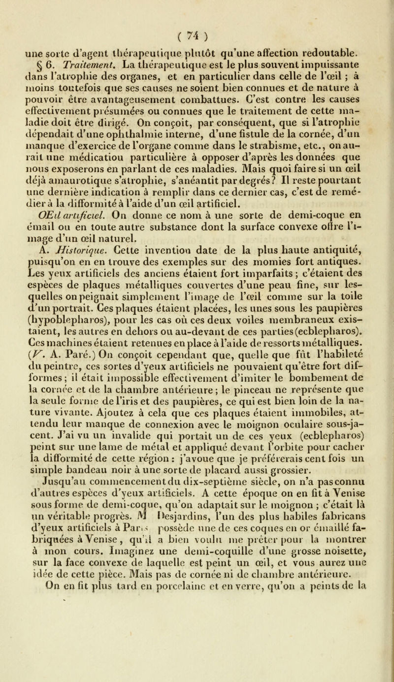 une sorte d'agent thérapeutique plutôt qu'une affection redoutable. § 6. Traitement. La thérapeutique est le plus souvent impuissante dans l'atrophie des organes, et en particulier dans celle de l'œil ; à moins toutefois que ses causes ne soient bien connues et de nature à pouvoir être avantageusement combattues. C'est contre les causes effectivement présumées ou connues que le traitement de cette ma- ladie doit être dirigé. On conçoit, par conséquent, que si l'atrophie dépendait d'une ophthalmie interne, d'une fistule de la cornée, d'un manque d'exercice de l'organe comme dans le strabisme, etc., on au- rait une médicatiou particulière à opposer d'après les données que nous exposerons en parlant de ces maladies. Mais quoi faire si un œil déjà amaurotique s'atrophie, s'anéantit par degrés? Il reste pourtant une dernière indication à remplir dans ce dernier cas, c'est de remé- dier à la difformité à l'aide d'un œil artificiel. OEd artificiel. On donne ce nom à une sorte de demi-coque en émail ou en toute autre substance dont la surface convexe ofîre l'i- mage d'un œil naturel. A. Historique. Cette invention date de la plus haute antiquité, puisqu'on en en trouve des exemples sur des momies fort antiques. Les yeux artificiels des anciens étaient fort imparfaits ; c'étaient des espèces de plaques métalliques couvertes d'une peau fine, sur les- quelles on peignait simplement l'image de l'œil comme sur la toile d'un portrait. Ces plaques étaient placées, les unes sous les paupières (hypoblepharos), pour les cas où ces deux voiles membraneux exis- taient, les autres en dehors ou au-devant de ces parties (ecblepharos). Ces machines étaient retenues en place à l'aide de ressorts métalliques. {V. A. Paré.) On conçoit cependant que, quelle que fût l'habileté du peintre, ces sortes d'yeux artificiels ne pouvaient qu'être fort dif- formes ; il était impossible effectivement d'imiter le bombement de la cornée et de la chambre antérieure; le pinceau ne représente que la seule forme de l'iris et des paupières, ce qui est bien loin de la na- ture vivante. Ajoutez à cela que ces plaques étaient immobiles, at- tendu leur manque de connexion avec le moignon oculaire sous-ja- cent. J'ai vu un invalide qui portait un de ces yeux (ecblepharos) peint sur une lame de métal et appliqué devant l'orbite pour cacher la difformité de cette région : j'avoue que je préférerais cent fois un simple bandeau noir à une sorte de placard aussi grossier. Jusqu'au commencementdu dix-septième siècle, on n'a pasconnu d'autres espèces d'yeux artificiels. A cette époque on en fit à Venise sous forme de demi-coque, qu'on adaptait sur le moignon ; c'était là un véritable progrès. M Hesjardins, l'un des plus habiles fabricans d'yeux artificiels à Paris possède une de ces coques en or émaillé fa- briquées à Venise, qu'il a bien voulu me prêter pour la montrer à mon cours. Imaginez une demi-coquille d'une grosse noisette, sur la face convexe de laquelle est peint un œil, et vous aurez une idée de cette pièce. Mais pas de cornée ni de chambre antérieure. On en fit plus tard en porcelaine et en verre, qu'on a peints de la