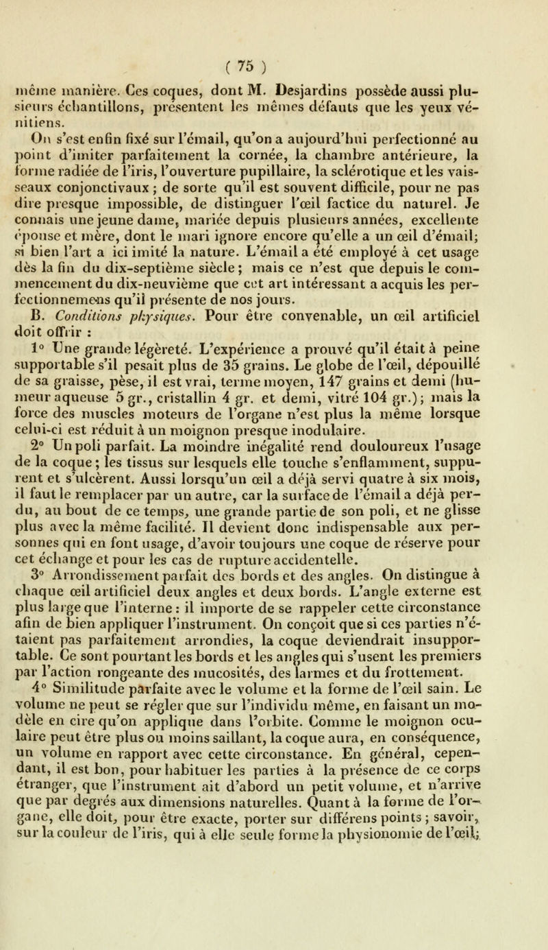 même manière. Ces coques, dont M. Desjardins possède aussi plu- sieurs échantillons, présentent les mêmes défauts que les yeux vé- nitiens. On s'est enfin fixé sur l'émail, qu'on a aujourd'hui perfectionné au point d'imiter parfaitement la cornée, la chambre antérieure, la forme radiée de l'iris, l'ouverture pupillaire, la sclérotique et les vais- seaux conjonctivaux ; de sorte qu'il est souvent difficile, pour ne pas dire presque impossible, de distinguer l'œil factice du naturel. Je connais une jeune dame, mariée depuis plusieurs années, excellente épouse et mère, dont le mari ignore encore qu'elle a un œil d'émail; si bien l'art a ici imité la nature. L'émail a été employé à cet usage dès la fin du dix-septième siècle; mais ce n'est que depuis le com- mencement du dix-neuvième que cet art intéressant a acquis les per- iectionneme«ns qu'il présente de nos jours. B. Conditions physiques. Pour être convenable, un œil artificiel doit offrir : 1° Une grande légèreté. L'expérience a prouvé qu'il était à peine supportable s'il pesait plus de 35 grains. Le globe de l'œil, dépouillé de sa graisse, pèse, il est vrai, terme moyen, 147 grains et demi (hu- meur aqueuse 5gi\, cristallin 4 gr. et demi, vitré 104 gr.); mais la force des muscles moteurs de l'organe n'est plus la même lorsque celui-ci est réduit à un moignon presque inodulaire. 2° Un poli parfait. La moindre inégalité rend douloureux l'usage de la coque ; les tissus sur lesquels elle touche s'enflamment, suppu- rent et s'ulcèrent. Aussi lorsqu'un œil a déjà servi quatre à six mois, il faut le remplacer par un autre, car la surface de l'émail a déjà per- du, au bout de ce temps, une grande partie de son poli, et ne glisse plus avec la même facilité. Il devient donc indispensable aux per- sonnes qui en font usage, d'avoir toujours une coque de réserve pour cet échange et pour les cas de rupture accidentelle. 3° Arrondissement parfait des bords et des angles. On distingue à chaque œil artificiel deux angles et deux bords. L'angle externe est plus large que l'interne: il importe de se rappeler cette circonstance afin de bien appliquer l'instrument. On conçoit que si ces parties n'é- taient pas parfaitement arrondies, la coque deviendrait insuppor- table. Ce sont pourtant les bords et les angles qui s'usent les premiers par l'action rongeante des mucosités, des larmes et du frottement. 4° Similitude parfaite avec le volume et la forme de l'œil sain. Le volume ne peut se régler que sur l'individu même, en faisant un mo- dèle en cire qu'on applique dans l'orbite. Comme le moignon ocu- laire peut être plus ou moins saillant, la coque aura, en conséquence, un volume en rapport avec cette circonstance. En général, cepen- dant, il est bon, pour habituer les parties à la présence de ce corps étranger, que l'instrument ait d'abord un petit volume, et n'arrive