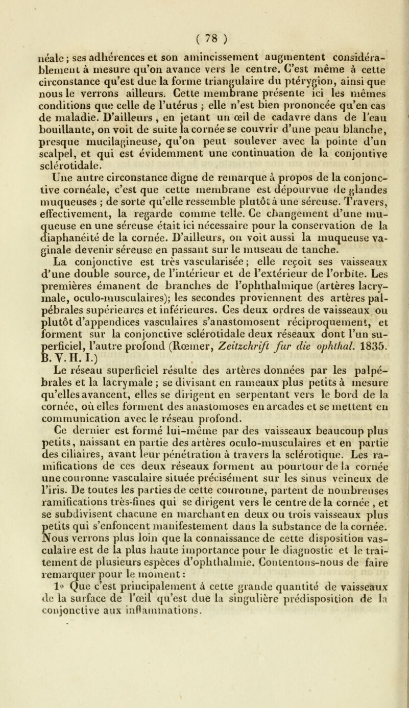 néale ; ses adhérences et son amincissement augmentent considéra- blement à mesure qu'on avance vers le centre. C'est même à cette circonstance qu'est due la forme triangulaire du ptérygion, ainsi que nous le verrons ailleurs. Cette membrane présente ici les mêmes conditions que celle de l'utérus ; elle n'est bien prononcée qu'en cas de maladie. D'ailleurs , en jetant un œil de cadavre dans de l'eau bouillante, on voit de suite la cornée se couvrir d'une peau blanche, presque mucilagineuse, qu'on peut soulever avec la pointe d'un scalpel, et qui est évidemment une continuation de la conjontive sclérotidale. Une autre circonstance digne de remarque à propos de la conjonc- tive coi néale, c'est que cette membrane est dépourvue de glandes muqueuses ; de sorte qu'elle ressemble plutôt à une séreuse. Travers, effectivement, la regarde comme telle. Ce changement d'une mu- queuse en une séreuse était ici nécessaire pour la conservation de la diaphanéité de la cornée. D'ailleurs, on voit aussi la muqueuse va- ginale devenir séreuse en passant sur le museau de tanche. La conjonctive est très vascularisée ; elle reçoit ses vaisseaux d'une double source, de l'intérieur et de l'extérieur de l'orbite. Les premières émanent de branches de l'oplithalmique (artères lacry- male, oculo-musculaires); les secondes proviennent des artères pal- pébrales supérieures et inférieures. Ces deux ordres de vaisseaux ou plutôt d'appendices vasculaiies s'anastomosent réciproquement, et forment sur la conjonctive sclérotidale deux réseaux dont l'un su- perficiel, l'autre profond (Rœmer, Zeitzchrift fur die ophtlial. 1835. B.V.H.I.) Le réseau superficiel résulte des artères données par les palpé- braies et la lacrymale ; se divisant en rameaux plus petits à mesure qu'elles avancent, elles se dirigent en serpentant vers le bord de la cornée, où elles forment des anastomoses en arcades et se mettent en communication avec le réseau profond. Ce dernier est formé lui-même par des vaisseaux beaucoup plus petits, naissant en partie des artères oculo-musculaires et en partie des ciliaires, avant leur pénétration à travers la sclérotique. Les ra- mifications de ces deux réseaux forment au pourtour de la cornée une couronne vasculaire située précisément sur les sinus veineux de l'iris. De toutes les parties de cette couronne, partent de nombreuses ramifications très-fines qui se dirigent vers le centre de la cornée , et se subdivisent chacune en marchant en deux ou trois vaisseaux plus petits qui s'enfoncent manifestement dans la substance de la cornée. Nous verrons plus loin que la connaissance de cette disposition vas- culaire est de la plus haute importance pour le diagnostic et le trai- tement de plusieurs espèces d'ophthalmie. Contentons-nous de faire remarquer pour le moment : lo Que c'est principalement à cette grande quantité de vaisseaux de la surface de l'œil qu'est due la singulière prédisposition de la conjonctive aux inflammations.