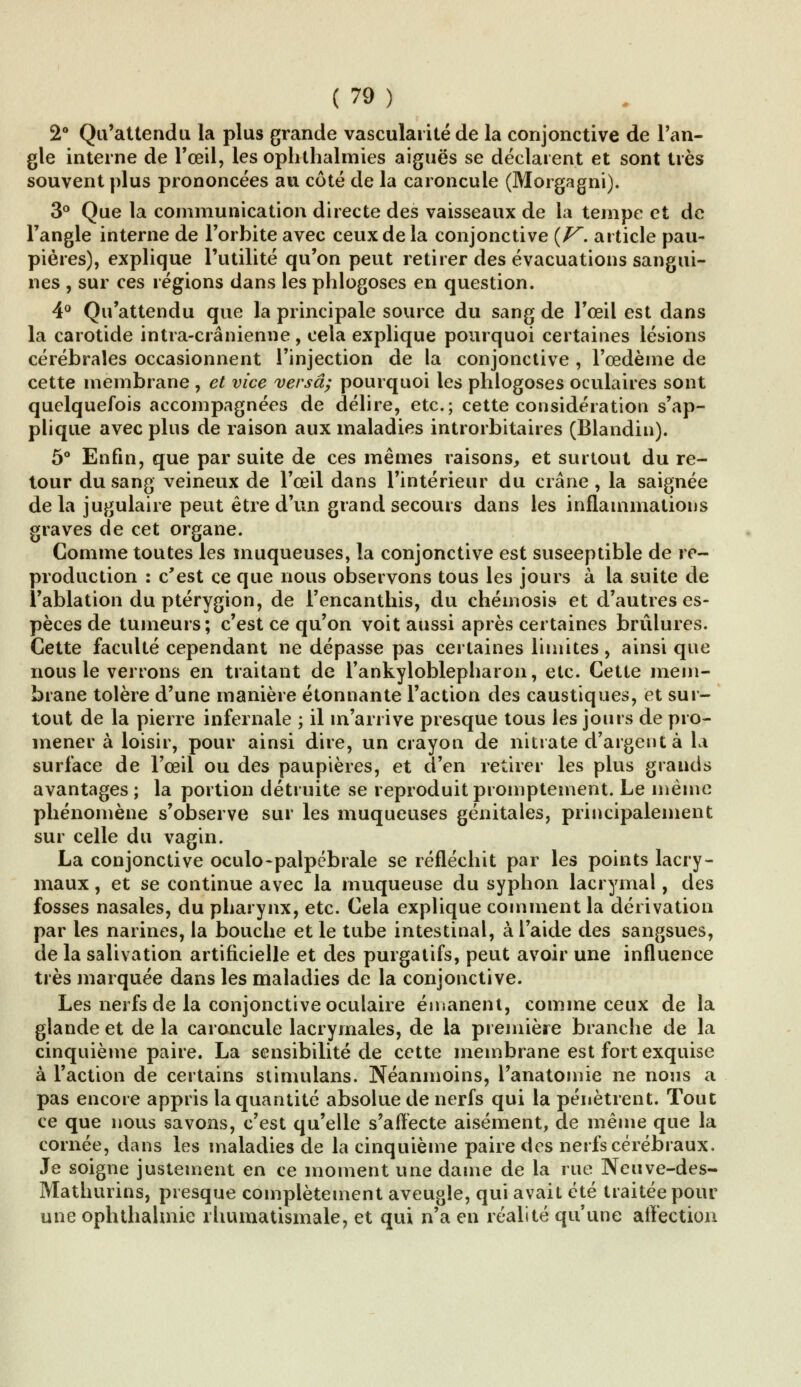 2° Qu'attendu la plus grande vasculai ité de la conjonctive de l'an- gle interne de l'œil, les ophthalmies aiguës se déclarent et sont très souvent plus prononcées au côté de la caroncule (Morgagni). 3° Que la communication directe des vaisseaux de la tempe et de l'angle interne de l'orbite avec ceux de la conjonctive {V. article pau- pières), explique l'utilité qu'on peut retirer des évacuations sangui- nes , sur ces régions dans les phlogoses en question. 4° Qu'attendu que la principale source du sang de l'œil est dans la carotide intra-crânienne, cela explique pourquoi certaines lésions cérébrales occasionnent l'injection de la conjonctive , l'œdème de cette membrane , et vice versa; pourquoi les phlogoses oculaires sont quelquefois accompagnées de délire, etc.; cette considération s'ap- plique avec plus de raison aux maladies introrbitaires (Blandin). 5° Enfin, que par suite de ces mêmes raisons, et surtout du re- tour du sang veineux de l'œil dans l'intérieur du crâne , la saignée delà jugulaire peut être d'un grand secours dans les inflammations graves de cet organe. Comme toutes les muqueuses, la conjonctive est susceptible de re- production : c'est ce que nous observons tous les jours à la suite de l'ablation du ptérygion, de l'encanthis, du chémosis et d'autres es- pèces de tumeurs; c'est ce qu'on voit aussi après certaines brûlures. Cette faculté cependant ne dépasse pas certaines limites, ainsi que nous le verrons en traitant de rankyloblepharon, etc. Cette mem- brane tolère d'une manière étonnante l'action des caustiques, et sur- tout de la pierre infernale ; il m'arrive presque tous les jours de pro- mener à loisir, pour ainsi dire, un crayon de nitrate d'argent à la surface de l'œil ou des paupières, et d'en retirer les plus grands avantages ; la portion détruite se reproduit promptement. Le même phénomène s'observe sur les muqueuses génitales, principalement sur celle du vagin. La conjonctive oculo-palpébrale se réfléchit par les points lacry- maux , et se continue avec la muqueuse du syphon lacrymal, des fosses nasales, du pharynx, etc. Cela explique comment la dérivation par les narines, la bouche et le tube intestinal, à l'aide des sangsues, de la salivation artificielle et des purgatifs, peut avoir une influence très marquée dans les maladies de la conjonctive. Les nerfs de la conjonctive oculaire émanent, comme ceux de la glande et de la caroncule lacrymales, de la première branche de la cinquième paire. La sensibilité de cette membrane est fort exquise à l'action de certains stimulans. Néanmoins, l'anatomie ne nous a pas encore appris la quantité absolue de nerfs qui la pénètrent. Tout ce que nous savons, c'est qu'elle s'affecte aisément, de même que la cornée, dans les maladies de la cinquième paire des nerfs cérébraux. Je soigne justement en ce moment une dame de la rue Neuve-des- Mathurins, presque complètement aveugle, qui avait été traitée pour une ophthalmie rhumatismale, et qui n'a en réalité qu'une affection