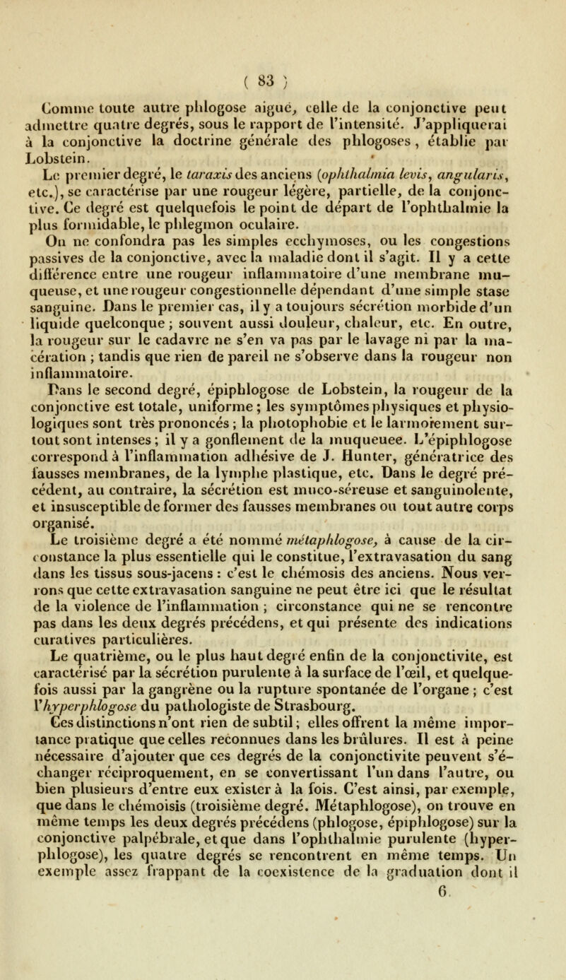 Comme toute autre plilogose aiguë, celle de la conjonctive peut admettre quatre degrés, sous le rapport de l'intensité. J'appliquerai à la conjonctive la doctrine générale des phlogoses , établie par Lobstein. Le premier degré, le taraxis des anciens {pphthalmia levis, angularis, etc.), se caractérise par une rougeur légère, partielle, de la conjonc- tive. Ce degré est quelquefois le point de départ de l'ophthalmie la plus formidable, le phlegmon oculaire. On ne confondra pas les simples ecchymoses, ou les congestions passives de la conjonctive, avec la maladie dont il s'agit. Il y a cette différence entre une rougeur inflammatoire d'une membrane mu- queuse, et une rougeur congestionnelle dépendant d'une simple stase sanguine. Dans le premier cas, il y a toujours sécrétion morbide d'un liquide quelconque; souvent aussi douleur, chaleur, etc. En outre, la rougeur sur le cadavre ne s'en va pas par le lavage ni par la ma- cération ; tandis que rien de pareil ne s'observe dans la rougeur non inflammatoire. Dans le second degré, épiphlogose de Lobstein, la rougeur de la conjonctive est totale, uniforme; les symptômes physiques et physio- logiques sont très prononcés ; la photophobie et le larmoiement sur- tout sont intenses; il y a gonflement de la muqueuee. L'épiphlogose correspond à l'inflammation adhésive de J. Hunter, génératrice des fausses membranes, de la lymphe plastique, etc. Dans le degré pré- cédent, au contraire, la sécrétion est muco-séreuse et sanguinolente, et insusceptible de former des fausses membranes ou tout autre corps organisé. Le troisième degré a été nommé métaphlogose, à cause de la cir- constance la plus essentielle qui le constitue, l'extravasation du sang dans les tissus sous-jacens : c'est le chémosis des anciens. Nous ver- rons que cette extravasation sanguine ne peut être ici que le résultat de la violence de l'inflammation ; circonstance qui ne se rencontre pas dans les deux degrés précédens, et qui présente des indications curatives particulières. Le quatrième, ou le plus haut degré enfin de la conjonctivite, est caractérisé par la sécrétion purulente à la surface de l'œil, et quelque- fois aussi par la gangrène ou la rupture spontanée de l'organe ; c'est V hyperphlogose du pathologiste de Strasbourg. Ces distinctions n'ont rien de subtil; elles offrent la même impor- tance pratique que celles reconnues dans les brûlures. Il est à peine nécessaire d'ajouter que ces degrés de la conjonctivite peuvent s'é- changer réciproquement, en se convertissant l'un dans l'autre, ou bien plusieurs d'entre eux existera la fois. C'est ainsi, par exemple, que dans le chémoisis (troisième degré. Métaphlogose), on trouve en même temps les deux degrés précédens (phlogose, épiphlogose) sur la conjonctive palpébrale, et que dans l'ophthalmie purulente (hyper- phlogose), les quatre degrés se rencontrent en même temps. Un exemple assez frappant de la coexistence de la graduation dont il 6