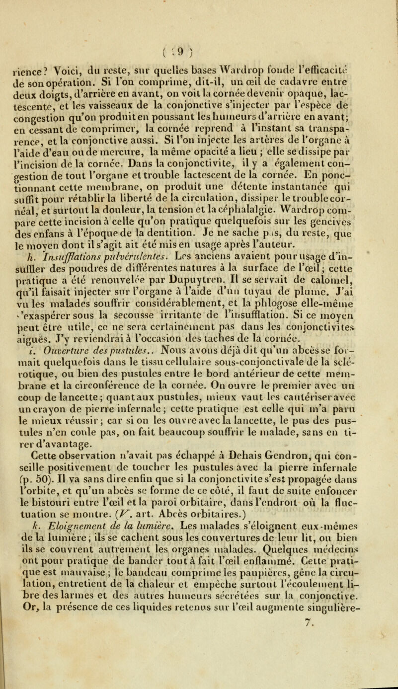 ( 'â ) rience? Voici, du reste, sur quelles bases Wardrop fonde l'efficacité de son opération. Si Ton comprime, dit-il, un œil de cadavre entre deux doigts, d'arrière en avant, on voit la cornée devenir opaque, lac- tescente, et les vaisseaux de la conjonctive s'injecter par l'espèce de congestion qu'on produit en poussant les humeurs d'arrière en avant; en cessant de comprimer, la cornée reprend à l'instant sa transpa- rence, et la conjonctive aussi. Si Ton injecte les artères de l'organe à l'aide d'eau ou de mercure, la même opacité a lieu ; elle se dissipe par l'incision de la cornée. Dans la conjonctivite, il y a également con- gestion de tout l'organe et trouble lactescent de la cornée. En ponc- tionnant cette membrane, on produit une détente instantanée qui suffit pour rétablir la liberté de la circulation, dissiper le troublecor- néal, et surtout la douleur, la tension et la céphalalgie. Wardrop com- pare cette incision à celle qu'on pratique quelquefois sur les gencives desenfans à l'époque de la dentition. Je ne sache pis, du reste, que le moyen dont il s'agit ait été mis en usage après l'auteur. h. Insufflations pulvérulentes. Les anciens avaient pour usage d'in- suffler des poudres de différentes natures à la surface de l'œil; cette pratique a été renouvelée par Dupuytren. Il se servait de calomel, qu'il faisait injecter sur l'organe à l'aide d'un tuyau de plume. J'ai vu les malades souffrir considérablement, et la phlogose elle-même -'exaspérer sous la secousse irritante de l'insufflation. Si ce moyen peut être utile, ce ne sera certainement pas dans les conjonctivites aiguës. J'y reviendrai à l'occasion des taches de la cornée. u Ouverture des pustules.. Nous avons déjà dit. qu'un abcès se for- mait quelquefois dans le tissu cellulaire sous-conjonctivale de la sclé- rotique, ou bien des pustules entre le bord antérieur de cette mem- brane et la circonférence de la cornée. On ouvre le premier avec un coup de lancette; quantaux pustules, mieux vaut les cautériser avec un crayon de pierre infernale; cette pratique est celle qui m'a paru le mieux réussir; car si on les ouvre avec la lancette, le pus des pus- tules n'en coule pas, on fait beaucoup souffrir le malade, sans en ti- rer d'avantage. Cette observation n'avait pas échappé à Dehais Gendron, qui con- seille positivement de toucher les pustules avec la pierre infernale (p. 50). Il va sans dire enfin que si la conjonctivite s'est propagée dans l'orbite, et qu'un abcès se forme de ce côté, il faut de suite enfoncer le bistouri entre l'œil et la paroi orbitaire, dans l'endroit où la fluc- tuation se montre. [V. art. Abcès orbitaires.) k. Eloignement de la lumière. Les malades s'éloignent eux-mêmes de la lumière, ils se cachent sous les couvertures de leur lit, ou bien ils se couvrent autrement les organes malades. Quelques médecins ont pour pratique de bander tout à fait l'œil enflammé. Celte prati- que est mauvaise ; le bandeau comprime les paupières, gêne la circu- lation, entretient de la chaleur et empêche surtout l'écoulement li- bre des larmes et des autres humeurs sécrétées sur la conjonctive. Or, la présence de ces liquides retenus sur l'œil augmente singulière-