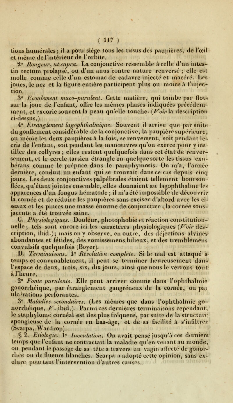 ( H7) lions humérales ; il a pour siège tous les tissus des paupières, de l'œil et même de l'intérieur de l'orbite. 2° Rougeur, ut supra, La conjonctive ressemble à celle d'un intes- tin rectum prolapsé, ou d'un anus contre nature renversé ; elle est molle comme celle d'un estomac de cadavre injecté et macéré. Les joues, le nez et la figure entière participent plus ou moins à l'injec- tion. 3° Ecoulement muco-purulent. Cette matière, qui tombe par flots sur la joue de l'enfant, offre les mêmes phases indiquées précédem- ment, et excorie souvent la peau qu'elle touche. {Voir la description ci-dessus.) 4° Etranglement lagophthalmique. Souvent il arrive que par suite du gonflement considérable delà conjonctive, la paupière supérieure, ou même les deux paupières à la fois, se renversent, soit pendant les cris de l'enfant, soit pendant les manœuvres qu'on exerce pour y ins- tiller des collyres ; elles restent quelquefois dans cet état de renver- sementj et le cercle tarsien étrangle en quelque sorte les tissus exu- bérans comme le prépuce dans le paraphymosis. On m'a, l'année dernière, conduit un enfant qui se trouvait dans ce c«s depuis cinq jours. Les deux conjonctives palpébrales étaient tellement boursou- flées, qu'étant jointes ensemble, elles donnaient au lagophthalme les apparences d'un fongus hématode ; il m'a été impossible de découvrit- la cornée et de réduire les paupières sans exciser d'abord avec les ci- seaux et les pinces une masse énorme de conjonctive ; la cornée sous- jacente a été trouvée saine. G. Physiologiques. Douleur, photophobie et réaction constitution- nelle; tels sont encore ici les caractères physiologiques (Voir des- cription, ibid.); mais on y observe, en outre, des déjections alvines abondantes et fétides, des vomissemens bilieux, et des tremblemens convulsifs quelquefois (Boyer). D. Terminaisons. 1° Résolution complète. Si le mal est attaqué à temps et convenablement, il peut se terminer heureusement dans l'espace de deux, trois, six, dix jours, ainsi que nous le verrons tout à l'heure. 2° Fonte purulente. Elle peut arriver comme dans Fophthalmie gonorrhéique, par étranglement gangreneux de la cornée, ou pai ulcérations perforantes. 3° Maladies secondaires. (Les mêmes que dans l'ophthalmie go- norrhéique. V. ibid.). Parmices dernières terminaisons cependant, le staphylome cornéal est des plusfréquens, par suite de la structure spongieuse de la cornée en bas-âge, et de sa facilité à s'infiltrer (Scarpa, Wardrop). § 2. Etiologie. 1° Inoculation. On avait pensé jusqu'à ces derniers temps que l'enfant ne contractait la maladie qu'en venant au monde, ou pendant le passage de sa tête à travers un vagin affecté de gonor- r.hée ou de flueurs blanches. Scarpa a adopté cette opinion, sans ex*~ dure pourtant l'intervention d'autres causas.