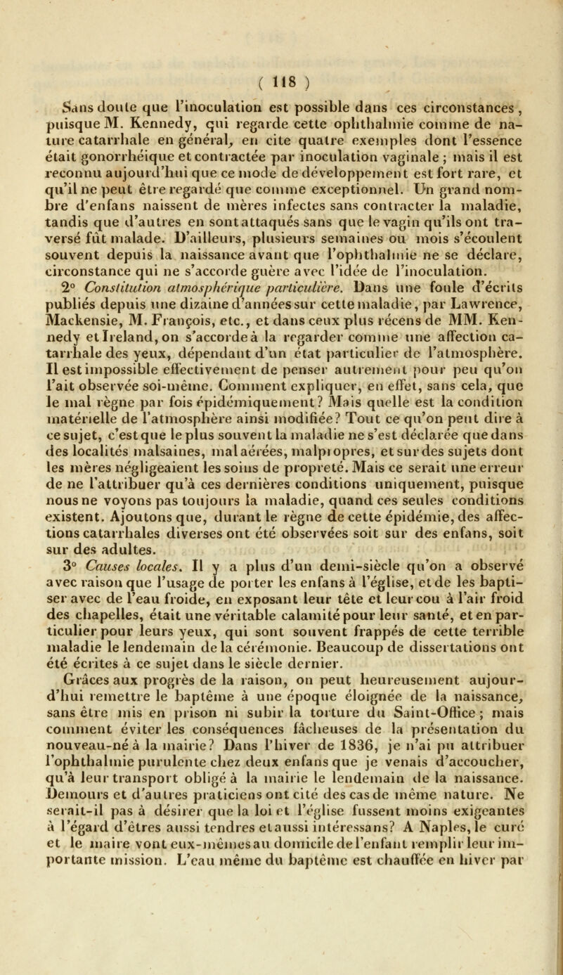 Sans doute que l'inoculation est possible dans ces circonstances, puisque M. Kennedy, qui regarde cette ophthalmie comme de na- ture catarrhale en général, en cite quatre exemples dont l'essence était gonorrhéique et contractée par inoculation vaginale ; mais il est reconnu aujourd'hui que ce mode de développement est fort rare, et qu'il ne peut être regardé que comme exceptionnel. Un grand nom- bre d'enfans naissent de mères infectes sans contracter la maladie, tandis que d'autres en sont attaqués sans que le vagin qu'ils ont tra- versé fut malade. D'ailleurs, plusieurs semaines ou mois s'écoulent souvent depuis la naissance avant que l'ophthalmie ne se déclare, circonstance qui ne s'accorde guère avec l'idée de l'inoculation. 2° Constitution atmosphérique particulière. Dans une foule d'écrits publiés depuis une dizaine d'années sur cette maladie, par Lawrence, Mackensie, M. François, etc., et dans ceux plus récens de MM. Ken- nedy etIreland,on s'accorde à la regarder comme une affection ca- tarrhale des yeux, dépendant d'un état particulier de l'atmosphère. Il est impossible effectivement de penser autrement pour peu qu'on l'ait observée soi-même. Gomment expliquer, en effet, sans cela, que Je mal règne par fois épidémiquement? Mais quelle est la condition matérielle de l'atmosphère ainsi modifiée? Tout ce qu'on peut dire à ce sujet, c'est que le plus souvent la maladie ne s'est déclarée que dans des localités malsaines, mal aérées, malpropres, etsurdes sujets dont les mères négligeaient les soins de propreté. Mais ce serait une erreur de ne l'attribuer qu'à ces dernières conditions uniquement, puisque nous ne voyons pas toujours la maladie, quand ces seules conditions existent. Ajoutons que, durant le règne de cette épidémie, des affec- tions catarrhales diverses ont été observées soit sur des enfans, soit sur des adultes. 3° Causes locales. Il y a plus d'un demi-siècle qu'on a observé avec raison que l'usage de porter les enfans à l'église, et de les bapti- ser avec de l'eau froide, en exposant leur tête et leur cou à l'air froid des chapelles, était une véritable calamité pour leur santé, et en par- ticulier pour leurs yeux, qui sont souvent frappés de cette terrible maladie le lendemain de la cérémonie. Beaucoup de dissertations ont été écrites à ce sujet dans le siècle dernier. Grâces aux progrès de la raison, on peut heureusement aujour- d'hui remettre le baptême à une époque éloignée de la naissance, sans être mis en prison ni subir la torture du Saint-Office ; mais comment éviter les conséquences fâcheuses de la présentation du nouveau-né à la mairie? Dans l'hiver de 1836, je n'ai pu attribuer rophthalmie purulente chez deux enfans que je venais d'accoucher, qu'à leur transport obligea la mairie le lendemain de la naissance. Demours et d'autres praticiens ont cité des cas de même nature. Ne serait-il pas à désirer que la loi et l'église fussent moins exigeantes à l'égard d'êtres aussi tendres etaussi intéressans? A Naples, le curé et le maire vont eux-mêmes au domicile de l'enfant remplir leur im- portante mission. L'eau même du baptême est chauffée en hiver par