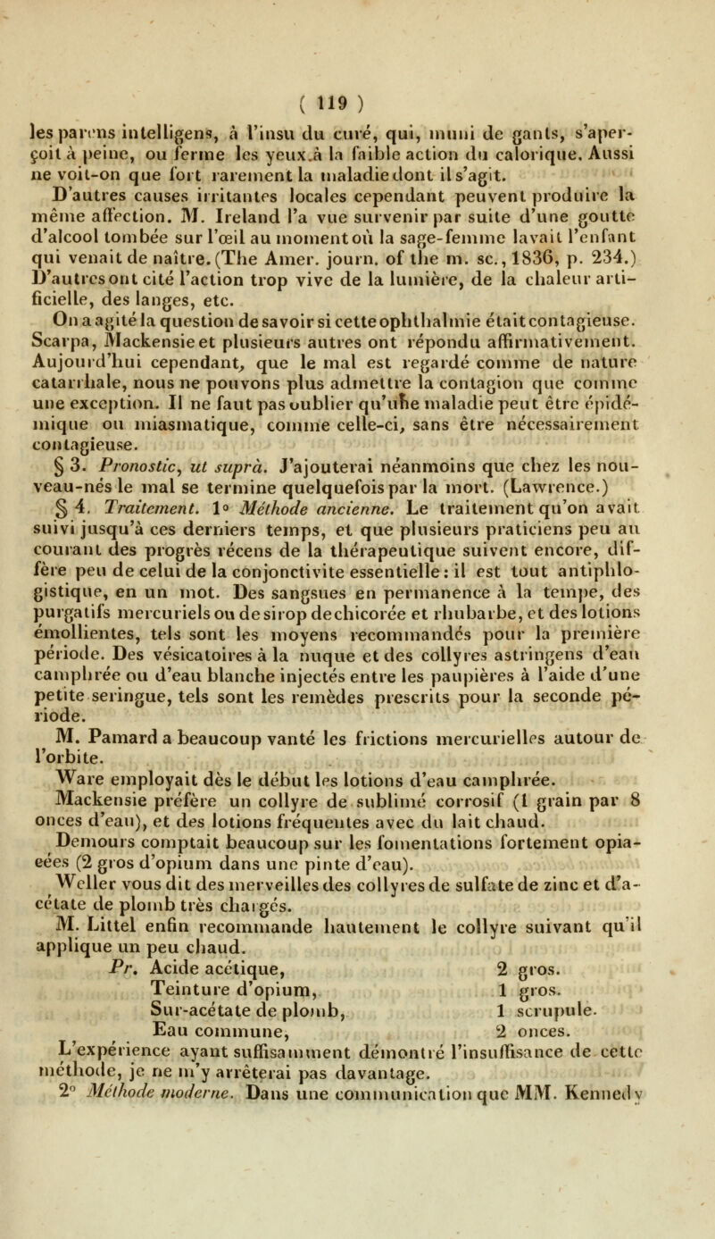 les parons intelligent, à l'insu du curé, qui, muni de gants, s'aper- çoit à peine, ou ferme les yeux.à la faible action du calorique. Aussi ne voit-on que fort rarement la maladie dont il s'agit. D'autres causes irritantes locales cependant peuvent produire la même affection. M. Ireland l'a vue survenir par suite d'une goutte d'alcool tombée sur l'œil au moment où la sage-femme lavait l'enfant qui venait de naître.(The Amer, journ. of the m. se, 1836, p. 234.) D'autres ont cité l'action trop vive de la lumière, de la chaleur arti- ficielle, des langes, etc. On a agité la question de savoir si cette ophthalmie était contagieuse. Scarpa, Mackensieet plusieurs autres ont répondu affirmativement. Aujourd'hui cependant, que le mal est regardé comme de nature catarrhale, nous ne pouvons plus admettre la contagion que comme une exception. Il ne faut pas oublier qu'une maladie peut être épidé- inique ou miasmatique, comme celle-ci, sans être nécessairement contagieuse. § 3. Pronostic, ut suprà. J'ajouterai néanmoins que chez les nou- veau-nés le mal se termine quelquefois par la mort. (Lawrence.) §4. Traitement. 1° Méthode ancienne. Le traitement qu'on avait, suivi jusqu'à ces derniers temps, et que plusieurs praticiens peu au courant des progrès récens de la thérapeutique suivent encore, dif- fère peu de celui de la conjonctivite essentielle: il est tout antiphlo- gistique, en un mot. Des sangsues en permanence à la tempe, des purgatifs mercurielsoudesiropdechicorée et rhubarbe, et des lotions émollientes, tels sont les moyens recommandes pour la première période. Des vésicatoires à la nuque et des collyres astringens d'eau camphrée ou d'eau blanche injectés entre les paupières à l'aide d'une petite seringue, tels sont les remèdes prescrits pour la seconde pé- riode. M. Pamard a beaucoup vanté les frictions mercurielles autour de l'orbite. Ware employait dès le début les lotions d'eau camphrée. Mackensie préfère un collyre de sublimé corrosif (l grain par 8 onces d'eau), et des lotions fréquentes avec du lait chaud. Demours comptait beaucoup sur les fomentations fortement opia- cées (2 gros d'opium dans une pinte d'eau). Weller vous dit des merveilles des collyres de sulfate de zinc et d'a- cétate de plomb très chargés. M. Littel enfin recommande hautement le collyre suivant qu'il applique un peu chaud. Pr. Acide acétique, 2 gros. Teinture d'opium, 1 gros. Sur-acétate de plomb, 1 scrupule. Eau commune, 2 onces. L'expérience ayant suffisamment démontré l'insuffisance de cette méthode, je ne m'y arrêterai pas davantage. 2° Méthode moderne. Dans une communication que MM. Kennedy