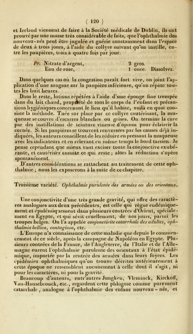 et Ireland viennent de faire à la Société médicale de Dublin, ils ont prouvé par une masse très considérable de faits, que l'oplithalmie des nouveau-nés peut être jugulée et guérie constamment dans l'espace de deux à trois jours, à l'aide du collyre suivant qu'on instille, en- tre les paupières, trois à quatre fois par jour. Pr. Nitrate d'argent, 2 gros. Eau de rose, 1 once. Dissolvez. Dans quelques cas où la congestion paraît fort vive, on joint l'ap- plication d'une sangsue sur la paupière inférieure, qu'on répète tou- tes les huit heures. Dans le reste, lotions répétées à l'aide d'une éponge fine trempée dans du lait chaud, propiîrété de tout le corps de l'enfant et précau- tions hygiéniques concernant le lieu qu'il habite, voilà en quoi con- siste la méthode. Tuée sur place par ce collyre cautérisant, la mu- queuse se couvre d'escarres blanches ou grises. On termine la cure par des instillations de teinture vineuse d'opium pour éclaircir la cornée. Si les paupières se trouvent renversées par les causes déjà in- diquées, les auteurs conseillent de les réduire en pressant la muqueuse avec les indicateurs et en relevant en même temps le bord tarsien. Je pense cependant que mieux vaut exciser toute la conjonctive exubé- rante, et cautériser ensuite ce qui reste ; alors la réduction s'opère spontanément. D'autres considérations se rattachent au traitement de cette oph- thalmie ; nous les exposerons à la suite de ce chapitre. Troisième variété. Ophthalmie purulente des armées ou des orientaux. Une conjonctivite d'une très grande gravité, qui offre des caractè- res analogues aux deux précédentes, est celle qui règne endémique- ment et épidémiquement dans plusieurs contrées d'Orient, spéciale- ment en Egypte, et qui sévit cruellement, de nos jours, parmi les troupes belges. On l'a appelée conjonctivite catarrhale des adultes, oph- thalmia bellica, contagiosa, etc. L'Europe n'a connaissance de cette maladie que depuis le commen- cement de ce siècle, après la campagne de Napoléon en Egypte. Plu- sieurs contrées delà France, de l'Angleterre, de l'Italie et de l'Alle- magne eurent 1 ophthalmie purulente des orientaux à l'état épidé- mique, importée parla rentrée des armées dans leurs foyers. Les épidémies ophthalmiques qu'on trouve décrites antérieurement à cette époque ne ressemblent aucunement à celle dont il s'agit, ni pour les caractères, ni pour la gravité. Beaucoup d'auteurs, entr'autres Jungken, Vlcminck, Kirckoft', Van-Hausebrouck, etc., regardent cette phlogose comme purement catarrhale ? analogue à l'ophthalmie des enfans nouveau - nés, et