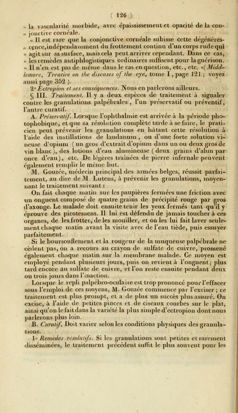 ( 1^6 ) » la vascularité morbide, avec épaississement et opacité de la con- » jonctive cornéale. » Il est rare que la conjonctive cornéale subisse cette dégénéres- u cence,indépendamment du frottement continu d'un corps rude qui » agit sur sa surface, mais cela peut arriver cependant. Dans ce cas, » les remèdes antiphlogistiques ordinaires suffisent pour laguérison. » Il n'en est pas de même dans le cas en question, etc., etc. »(Midd- lemore, Treatwe on the discases of the eye^ tome I, page 121 ; voyez aussi page 352 ). 1° Ectropion et ses conséquences. Nous en parlerons ailleurs. ^ III. Traitement. Il y a deux espèces de traitement à signaler contre les granulations palpébrales , l'un préservatif ou préventif, l'autre curatif. A. Préservatif. Lorsque l'ophtlialmie est arrivée à la période pho- tophobique, et que sa résolution complète tarde à se faire, le prati- cien peut prévenir les granulations en hâtant cette résolution à l'aide des instillations de laudanum , ou d'une forte solution vi- neuse d'opium (un gros d'extrait d'opium dans un ou deux gros de vin blanc ), des lotions d'eau alumineuse ( deux grains d'alun par once d'eau), etc. De légères traînées de pierre infernale peuvent également remplir le même but. M. Gouzée, médecin principal des armées belges, réussit parfai- tement, au dire de M Lutens, à prévenir les granulations, moyen- nant le traitement suivant : On fait chaque matin sur les paupières fermées une friction avec un onguent composé de quatre grains de précipité rouge par gros d'axonge. Le malade doit ensuite tenir les yeux fermés tant qu'il y éprouve des picotemens. Il lui est défendu de jamais toucher à ces organes, de les frotter, de les mouiller, et on les lui fait laver seule- ment chaque matin avant la visite avec de l'eau tiède, puis essuyer parfaitement. Si le boursouflement et la rougeur de la muqueuse palpébrale ne cèdent pas, on a recours au crayon de sulfate de cuivre, promené également chaque matin sur la membrane malade. Ce moyen est employé pendant plusieurs jours, puis on revient à l'onguent; plus tard encore au sulfate de cuivre, et l'on reste ensuite pendant deux ou trois jours dans l'inaction. Lorsque le repli palpébro-oeulaire est trop prononcé pour l'effacer sous l'emploi de ces moyens, M. Gouzée commence par l'exciser ; ce traitement est plus prompt, et a de plus un succès plus assuré. On excise, à l'aide de petites pinces et de ciseaux courbes sur le plat, ainsi qu'on le fait dans la variété la plus simple d'ectropion dont nous parlerons plus loin. B. Curatif. Doit varier selon les conditions physiques des granula- tions. \o Remèdes résolutifs. Si les granulations sont petites et rarement disséminées, le traitement précédent suffit le plus souvent pour les