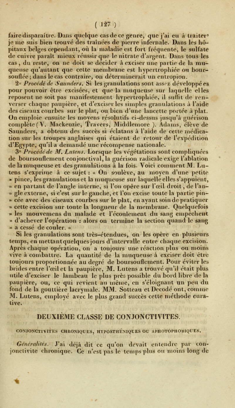 faire disparaître. Dans quelque cas de ce genre, que j'ai eu à traiter' je me suis bien trouvé des traînées de pierre infernale. Dans les hô- pitaux belges cependant, où la maladie est fort fréquente, le sulfate de cuivre paraît mieux réussir que le nitrate d'argent. Dans tous les cas , du reste, on ne doit se décider à exciser une partie de la mu- queuse qu'autant que cette membrane est hypertrophiée ou bour- souflée; dans le cas contraire, on déterminerait un entropion. 2° Procédé de Saunders. Si les granulations sont assez développé es pour pouvoir être excisées, et que la muqueuse sur laquelle elles reposent ne soit pas manifestement hypertrophiée, il suffit de ren- verser chaque paupière, et d'exciser les simples granulations à l'aide des ciseaux courbes sur le plat, ou bien d'une lancette portée à plat. On emploie ensuite les moyens résolutifs ci-dessus jusqu'à guérison complète (V. Mackenzie, Travers, Middlernore ). Adams, élève de Saunders, a obtenu des succès si éclatans à l'aide de cette médica- tion sur les troupes anglaises qui étaient de retour de l'expédition d'Egypte, qu'il a demandé une récompense nationale. 3° Procédé de M. Lutens. Lorsque les végétations sont compliquées de boursouflement conjonctival, la guérison radicale exige l'ablation de la muqueuse et des granulations à la fois. Yoici comment M, Lu- tens s'exprime à ce sujet : « On soulève, au moyen d'une petite >» pince, les granulations et la muqueuse sur laquelle elles s'appuient, » en partant de l'angle interne, si l'on opère sur l'œil droit, de l'an- » gle externe, si c'est sur le gauche, et l'on excise toute la partie pin- » cée avec des ciseaux courbes sur le plat, en ayant soin de pratiquer » cette excision sur toute la longueur de la membrane. Quelquefois » les mouvemens du malade et l'écoulement du sang empêchent » d'achever l'opération : alors on termine la section quand le sang » a cessé de couler. » Si les granulations sont très-étendues, on les opère en plusieurs temps, en mettant quelques jours d'intervalle entre chaque excision. Après chaque opération, on a toujours une réaction plus ou moins vive à combattre. La quantité de la muqueuse à exciser doit être toujours proportionnée au degré de boursouflement. Pour éviter les brides entre l'œil et la paupière, M. Lutens a trouvé qu'il était plus utile d'exciser le lambeau le plus près possible du bord libre de la paupière, ou, ce qui revient au même, en s'éloignant un peu du fond de la gouttière lacrymale. MM. Sotteau et Décodé ont, comme M. Lutens, employé avec le plus grand succès cette méthode cura- tive. DEUXIÈME CLASSE DE CONJONCTIVITES. CONJONCTIVITES CHRONIQUES, HYPOSTHENIQUES OU APHOTOPHOBIQUES. Généralités. J'ai déjà dit ce qu'on devait entendre par con- jonctivite chronique. Ce n'est pas le temps plus ou moins long de