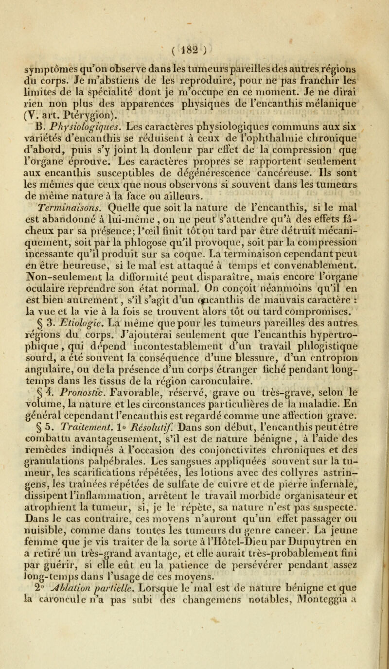 symptômes qu'on observe dans les tumeurs pareilles des autres régions du corps. Je m'abstiens de les reproduire, pour ne pas franchir les limites de la spécialité dont je m'occupe en ce moment. Je ne dirai rien non plus des apparences physiques de l'encanthis mélanique (V. art. Ptérygion). B. Physiologiques. Les caractères physiologiques communs aux six variétés d'encanthis se réduisent à ceux de i'ophthalmie chronique d'abord, puis s'y joint la douleur par effet de la compression que l'organe éprouve. Les caractères propres se rapportent seulement aux encan tins susceptibles de dégénérescence cancéreuse. Ils sont les mêmes que ceux que nous observons si souvent dans les tumeurs de même nature à la face ou ailleurs. Terminaisons. Quelle que soit la nature de l'encanthis, si le mal est abandonné à lui-même , on ne peut s'attendre qu'à des effets fâ- cheux par sa présence; Pœil finit tôt ou tard par être détruit mécani- quement, soit parla phlogose qu'il provoque, soit par la compression incessante qu'il produit sur sa coque. La terminaison cependant peut en être heureuse, si le mal est attaqué à temps et convenablement. Non-seulement la difformité peut disparaître, mais encore l'organe oculaire reprendre son état normal. On conçoit néanmoins qu'il en est bien autrement, s'il s'agit d'un cfricanthis de mauvais caractère : la vue et la vie à la fois se trouvent alors tôt ou tard compromises. § 3. Etiologie. La même que pour les tumeurs pareilles des autres régions du corps. J'ajouterai seulement que l'encanthis hypertro- phique, qui dépend incontestablement d'un travail phlogistique sourd, a été souvent la conséquence d'une blessure, d'un entropion angulaire, ou delà présence d'un corps étranger fiché pendant long- temps dans les tissus de la région caronculaire. § 4. Pronostic. Favorable, réservé, grave ou très-grave, selon le volume, la nature et les circonstances particulières de la maladie. En général cependant l'encanthis est regardé comme une affection grave. § 5. Traitement, lo Résolutif. Dans son début, l'encanthis peut être combattu avantageusement, s'il est de nature bénigne , à l'aide des remèdes indiqués à l'occasion des conjonctivites chroniques et des granulations palpébrales. Les sangsues appliquées souvent sur la tu- meur, les scarifications répétées, les lotions avec des collyres astrin- gens, les traînées répétées de sulfate de cuivre et de pierre infernale, dissipent l'inflammation, arrêtent le travail morbide organisateur et atrophient la tumeur, si, je le répète, sa nature n'est pas suspecte. Dans le cas contraire, ces moyens n'auront qu'un effet passager ou nuisible, comme dans toutes les tumeurs du genre cancer. La jeune femme que je vis traiter de la sorte à l'Hôtel-Dieu par Dupuytren en a retiré un très-grand avantage, et elle aurait très-probablement fini par guérir, si elle eût eu la patience de persévérer pendant assez long-temps dans l'usage de ces moyens. 2° ablation partielle. Lorsque le mal est de nature bénigne et que la caroncule n'a pas subi des changemens notables, Monteggia a