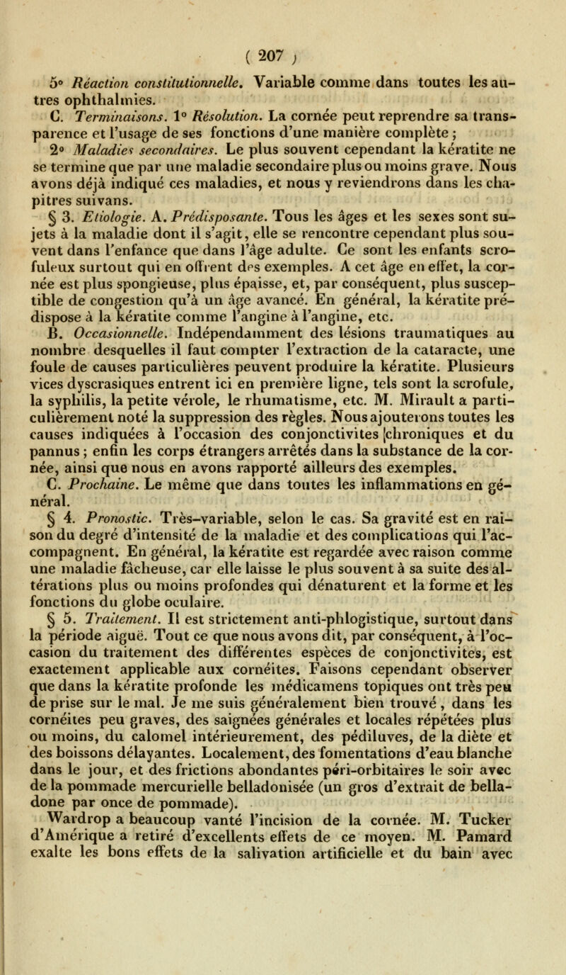 (207; 5° Réaction constitutionnelle. Variable comme dans toutes les au- tres ophthalmies. C. Terminaisons. 1° Résolution, La cornée peut reprendre sa trans- parence et l'usage de ses fonctions d'une manière complète ; 2° Maladies secondaires. Le plus souvent cependant la kératite ne se termine que par une maladie secondaire plus ou moins grave. Nous avons déjà indiqué ces maladies, et nous y reviendrons dans les cha- pitres suivans. § 3. Etiologie. A. Prédisposante. Tous les âges et les sexes sont su- jets à la maladie dont il s'agit, elle se rencontre cependant plus sou- vent dans l'enfance que dans l'âge adulte. Ce sont les enfants scro- fuleux surtout qui en offrent des exemples. A cet âge en effet, la cor- née est plus spongieuse, plus épaisse, et, par conséquent, plus suscep- tible de congestion qu'à un âge avancé. En général, la kératite pré- dispose à la kératite comme l'angine à l'angine, etc. B. Occasionnelle. Indépendamment des lésions traumatiques au nombre desquelles il faut compter l'extraction de la cataracte, une foule de causes particulières peuvent produire la kératite. Plusieurs vices dyscrasiques entrent ici en première ligne, tels sont la scrofule, la syphilis, la petite vérole, le rhumatisme, etc. M. Mirault a parti- culièrement noté la suppression des règles. Nous ajouterons toutes les causes indiquées à l'occasion des conjonctivites [chroniques et du pannus ; enfin les corps étrangers arrêtés dans la substance de la cor- née, ainsi que nous en avons rapporté ailleurs des exemples. C. Prochaine. Le même que dans toutes les inflammations en gé- néral. § 4. Pronostic. Très-variable, selon le cas. Sa gravité est en rai- son du degré d'intensité de la maladie et des complications qui l'ac- compagnent. En général, la kératite est regardée avec raison comme une maladie fâcheuse, car elle laisse le plus souvent à sa suite des al- térations plus ou moins profondes qui dénaturent et la forme et les fonctions du globe oculaire. § 5. Traitement. Il est strictement anti-phlogistique, surtout dans la période aiguë. Tout ce que nous avons dit, par conséquent, à l'oc- casion du traitement des différentes espèces de conjonctivites, est exactement applicable aux cornéites. Faisons cependant observer que dans la kératite profonde les médicamens topiques ont très peu de prise sur le mal. Je me suis généralement bien trouvé , dans les cornéites peu graves, des saignées générales et locales répétées plus ou moins, du calomel intérieurement, des pédiluves, de la diète et des boissons délayantes. Localement, des fomentations d'eau blanche dans le jour, et des frictions abondantes péri-orbitaires le soir avec de la pommade mercurielle belladonisée (un gros d'extrait de bella- done par once de pommade). Wardrop a beaucoup vanté l'incision de la cornée. M. Tucker d'Amérique a retiré d'excellents effets de ce moyen. M. Pamard exalte les bons effets de la salivation artificielle et du bain avec