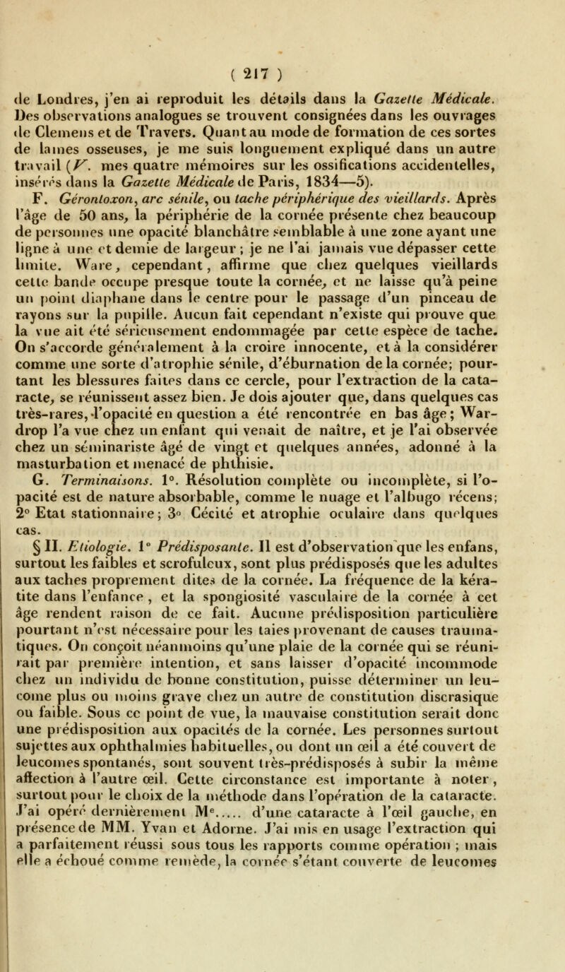 de Londres, j'en ai reproduit les détails dans la Gazette Médicale. Des observations analogues se trouvent consignées dans les ouvrages «le Glemens et de Travers. Quant au mode de formation de ces sortes de lames osseuses, je me suis longuement expliqué dans un autre travail {V. mes quatre mémoires sur les ossifications accidentelles, inséras dans la Gazette Médicale de Paris, 1834—5). F. Géronlozon, arc sénile, ou tache périphérique des vieillards. Après l'âge de 50 ans, la périphérie de la cornée présente chez beaucoup de personnes une opacité blanchâtre semblable à une zone ayant une ligne à une et demie de largeur ; je ne l'ai jamais vue dépasser cette limite. Ware, cependant, affirme que chez quelques vieillards cette bande occupe presque toute la cornée, et ne laisse qu'à peine un point diaphane dans le centre pour le passage d'un pinceau de rayons sur la pupille. Aucun fait cependant n'existe qui prouve que la vue ait été sérieusement endommagée par cette espèce de tache. On s'accorde généralement à la croire innocente, et à la considérer comme une sorte d'atrophie sénile, d'éburnation de la cornée; pour- tant les blessures faites dans ce cercle, pour l'extraction de la cata- racte, se réunissent assez bien. Je dois ajouter que, dans quelques cas très-rares,-l'opacité en question a été rencontrée en bas âge; War- drop Ta vue chez un enfant qui venait de naître, et je l'ai observée chez un séminariste âgé de vingt et quelques années, adonné à la masturbation et menacé de phthisie. G. Terminaisons. 1°. Résolution complète ou incomplète, si l'o- pacité est de nature absorbable, comme le nuage et l'albugo récens; 2° Etat stationnaire; 3° Cécité et atrophie oculaire dans quelques cas. § II. Etiologie. 1° Prédisposante. Il est d'observation que les enfans, surtout les faibles et scrofuleux, sont plus prédisposés que les adultes aux taches proprement dites de la cornée. La fréquence de la kéra- tite dans l'enfance , et la spongiosité vasculaire de la cornée à cet âge rendent raison de ce fait. Aucune prédisposition particulière pourtant n'est nécessaire pour les taies provenant de causes trauma- tiques. On conçoit néanmoins qu'une plaie de la cornée qui se réuni- rait par première intention, et sans laisser d'opacité incommode chez un individu de bonne constitution, puisse déterminer un leu- come plus ou moins grave cliez un autre de constitution discrasique ou faible. Sous ce point de vue, la mauvaise constitution serait donc une prédisposition aux opacités de la cornée. Les personnes surtout sujettes aux ophthalmies habituelles, ou dont un œil a été couvert de leucomes spontanés, sont souvent très-prédisposés à subir la même affection à l'autre œil. Cette circonstance est importante à noter, surtout pour le choix de la méthode dans l'opération de la cataracte. J'ai opéré dernièrement Me d'une cataracte à l'œil gauche, en présence de MM. Yvan et Adorne. J'ai mis en usage l'extraction qui a parfaitement réussi sous tous les rapports comme opération ; mais elle a échoué comme remède, la cornée s'étant couverte de leucomes