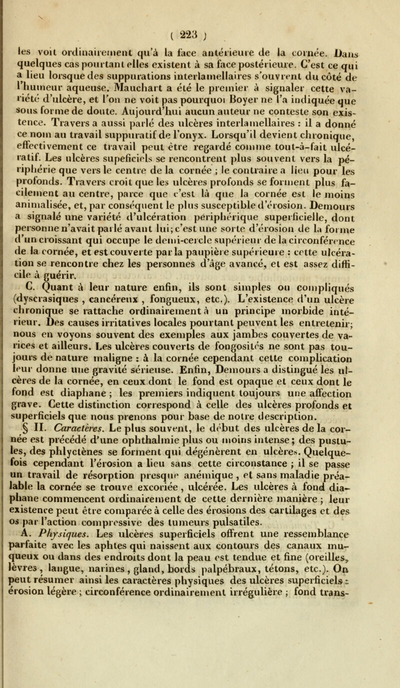 les voit ordinairement qu'à la face antérieure de la cornée. Dans quelques cas pourtant elles existent à sa face postérieure. C'est ce qui a lieu lorsque des suppurations interlamellaires s'ouvrent du côté de l'humeur aqueuse. Mauchart a été le premier à signaler cette va- riété d'ulcère, et Ton ne voit pas pourquoi Boyer ne l'a indiquée que sous forme de doute. Aujourd'hui aucun auteur ne conteste son exis- tence. Travers a aussi parlé des ulcères interlamellaires : il a donné ce nom au travail suppuratif de l'onyx. Lorsqu'il devient chronique, effectivement ce travail peut être regardé comme tout-à-fait ulcé- ratif. Les ulcères supeficiels se rencontrent plus souvent vers la pé- riphérie que vers le centre de la cornée ; le contraire a lieu pour les profonds. Travers croit que les ulcères profonds se forment plus fa- cilement au centre, parce que c'est là que la cornée est le moins animalisée, et, par conséquent le plus susceptible d'érosion. Demours a signalé une variété d'ulcération périphérique superficielle, dont personne n'avait parlé avant lui; c'est une sorte d'érosion de la forme d'un croissant qui occupe le demi-cercle supérieur de la circonférence de la cornée, et est couverte parla paupière supérieure : cette ulcéra- tion se rencontre chez les personnes d'âge avancé, et est assez diffi- cile à guérir. C. Quant à leur nature enfin, ils sont simples ou compliqués (dyscrasiques , cancéreux , fongueux, etc.). L'existence d'un ulcère chronique se rattache ordinairement à un principe morbide inté- rieur. Des causes irritatives locales pourtant peuvent les entretenir; nous en voyons souvent des exemples aux jambes couvertes de va- rices et ailleurs. Les ulcères couverts de fongosités ne sont pas tou- jours de nature maligne : à la cornée cependant cette complication leur donne une gravité sérieuse. Enfin, Demours a distingué les ul- cères de la cornée, en ceux dont le fond est opaque et ceux dont le fond est diaphane ; les premiers indiquent toujours une affection grave. Cette distinction correspond à celle des ulcères profonds et superficiels que nous prenons pour base de notre description. § IL Caractères, Le plus souvent, le début des ulcères de la cor- née est précédé d'une ophthalmie plus ou moins intense; des pustu- les, des phlyctènes se forment qui dégénèrent en ulcères. Quelque- fois cependant l'érosion a lieu sans cette circonstance ; il se passe un travail de résorption presque anémique , et sans maladie préa- lable la cornée se trouve excoriée, ulcérée. Les ulcères à fond dia- phane commencent ordinairement de cette dernière manière ; leur existence peut être comparée à celle des érosions des cartilages et des os par l'action compressive des tumeurs pulsatiles. A. Physiques. Les ulcères superficiels offrent une ressemblance parfaite avec les aphtes qui naissent aux contours des canaux mu- queux ou dans des endroits dont la peau est tendue et fine (oreilles^ lèvres, langue, narines, gland, bords palpébraux, tétons, etc.). On peut résumer ainsi les caractères physiques des ulcères superficiels t érosion légère ; circonférence ordinairement irrégulière ; fond trans-