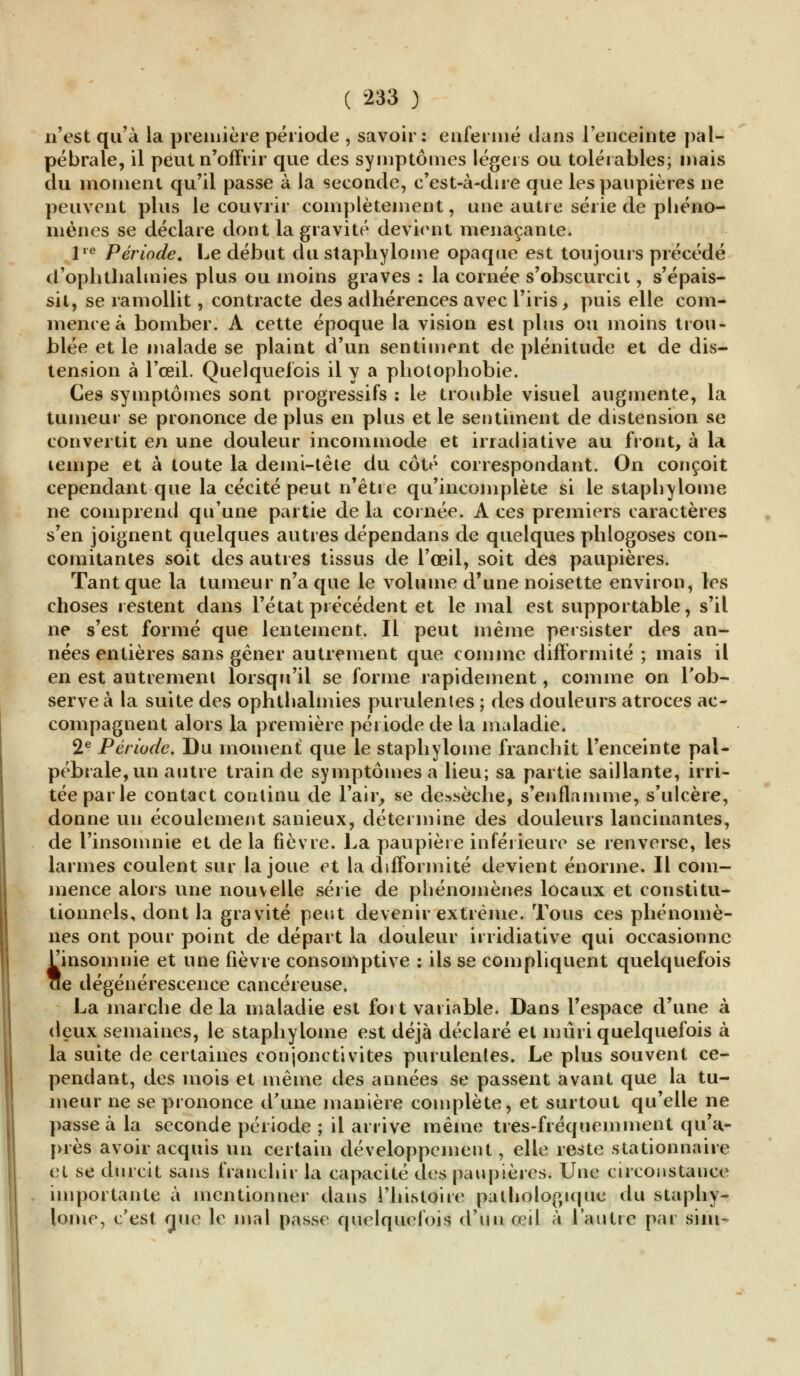 n'est qu'à la première période , savoir: enfermé dans l'enceinte pal- pébrale, il peut n'offrir que des symptômes légers ou tolérables; mais du moment qu'il passe à la seconde, c'est-à-dire que les paupières ne peuvent plus le couvrir complètement, une autre série de phéno- mènes se déclare dont la gravité devient menaçante. lre Période. Le début du staphylome opaque est toujours précédé d'ophthalmies plus ou moins graves : la cornée s'obscurcit, s'épais- sit, se ramollit, contracte des adhérences avec l'iris, puis elle com- mence à bomber. A cette époque la vision est plus ou moins trou- blée et le malade se plaint d'un sentiment de plénitude et de dis- tension à l'œil. Quelquefois il y a photophobie. Ces symptômes sont progressifs : le trouble visuel augmente, la tumeur se prononce de plus en plus et le sentiment de distension se convertit en une douleur incommode et irradiative au front, à la lempe et à toute la demi-tête du côté correspondant. On conçoit cependant que la cécité peut n'être qu'incomplète si le staphylome ne comprend qu'une partie de la cornée. A ces premiers caractères s'en joignent quelques autres dépendans de quelques phlogoses con- comitantes soit des autres tissus de l'œil, soit des paupières. Tant que la tumeur n'a que le volume d'une noisette environ, les choses restent dans l'état précédent et le mal est supportable, s'il ne s'est formé que lentement. Il peut même persister des an- nées entières sans gêner autrement que comme difformité ; mais il en est autrement lorsqu'il se forme rapidement, comme on l'ob- serve à la suite des ophthalmies purulentes ; des douleurs atroces ac- compagnent alors la première période de la maladie. 2e Période. Du moment que le staphylome franchit l'enceinte pal- pébrale,un autre train de symptômes a lieu; sa partie saillante, irri- tée par le contact continu de l'air, se dessèche, s'enflamme, s'ulcère, donne un écoulement sanieux, détermine des douleurs lancinantes, de l'insomnie et de la fièvre. La paupière inférieure se renverse, les larmes coulent sur la joue et la difformité devient énorme. Il com- mence alors une nouvelle série de phénomènes locaux et constitu- tionnels, dont la gravité peut devenir extrême. Tous ces phénomè- nes ont pour point de départ la douleur irridiative qui occasionne ^insomnie et une fièvre consomptive : ils se compliquent quelquefois cïe dégénérescence cancéreuse. La marche de la maladie est fort variable. Dans l'espace d'une à deux semaines, le staphylome est déjà déclaré et mûri quelquefois à la suite de certaines conjonctivites purulentes. Le plus souvent ce- pendant, des mois et même des années se passent avant que la tu- meur ne se prononce d'une manière complète, et surtout qu'elle ne passe à la seconde période ; il arrive même très-fréquemment qu'a- près avoir acquis un certain développement, elle reste stationnaire et se durcit sans franchir la capacité des paupières. Une circonstance importante à mentionner dans l'histoire pathologique du staphy- lome, c'est çjue le mal passe quelquefois d'un œil à l'autre par siin-