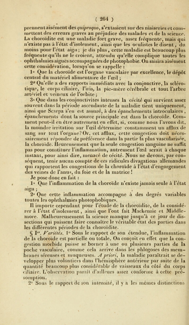 prennent aisément des quiproquo > s'extasient sur des niaiseries et com- mettent des erreurs graves au préjudice des malades et de la science. La choroïdite est une maladie fort grave, assez fréquente, mais qui n'existe pas à l'état d'isolement, ainsi que les oculistes le disent, du moins pour l'état aigu ; je dis plus , cette maladie est beaucoup plus fréquente qu'ils ne le croient, attendu qu'elle complique toutes les ophthalinies aiguës accompagnées de photophobie. On saisira aisément cette considération, lorsqu'on se rappelle : 1° Que la choroïde est l'organe vasculaire par excellence, le dépôt central du matériel alimentaire de l'œil ; 2* Qu'elle a des rapports immédiats avec la conjonctive, la scléro- tique, le corps ciliaire, L'iris, la pie-mère cérébrale et tout l'arbre artériel et veineux de l'orbite ; 3° Que dans les conjonctivites intenses la cécité qui survient assez souvent dans la période ascendante de la maladie tient uniquement, ainsi que Scarpa s'en est assuré, à des épanchements introculaires , épanchements dont la source principale est dans la choroïde. Com- ment peut-il en être autrement en effet, si, comme nous l'avons dit, la moindre irritation sur l'œil détermine constamment un afflux de sang sur tout l'organe? Or, cet afflux, cette congestion doit néces- sairement répondre de préférence dans la partie la plus vascularisée, la choroïde. Heureusement que la seule congestion sanguine ne suffit pas pour constituer l'inflammation, autrement l'œil serait à chaque instant, pour ainsi dire, menacé de cécité. Nous ne devons, par con- séquent, tenir aucun compte de ces ridicules divagations allemandes qui rapportent les congestions de la choroïde à l'état d'engorgement des veines de l'anus, du foie et de la matrice ! Je pose donc en fait : 1° Que l'inflammation de la choroïde n'existe jamais seule à l'état aisu; . • 2° Que cette inflammation accompagne à des degrés variables toutes les ophthalmies photophobiques. Il importe cependant pour l'étude de la choroïdite, de la considé- rer à l'état d'isolement, ainsi que l'ont fait Mackenzie et Middle- more. Malheureusement la science manque jusqu'à ce jour de dis- sections qui puissent faire connaître le véritable état des parties dans les différentes périodes de la choroïdite. § Ier. Variétés, 1° Sous le rapport de son étendue, l'inflammation de la choroïde est partielle ou totale. On conçoit en effet que la con- gestion morbide puisse se borner à une ou plusieurs parties de la poche vasculaire, comme cela arrive dans les phlogoses des mem- branes séreuses et muqueuses. A priori, la maladie paraîtrait se dé- velopper plus volontiers dans l'hémisphère antérieur par suite de la quantité beaucoup plus considérable de vaisseaux du côté du corps ciliaire. L'observation paraît d'ailleurs assez conforme à cette pré- somption. 2° Sous le rapport de son intensité, il y a les mêmes distinctions