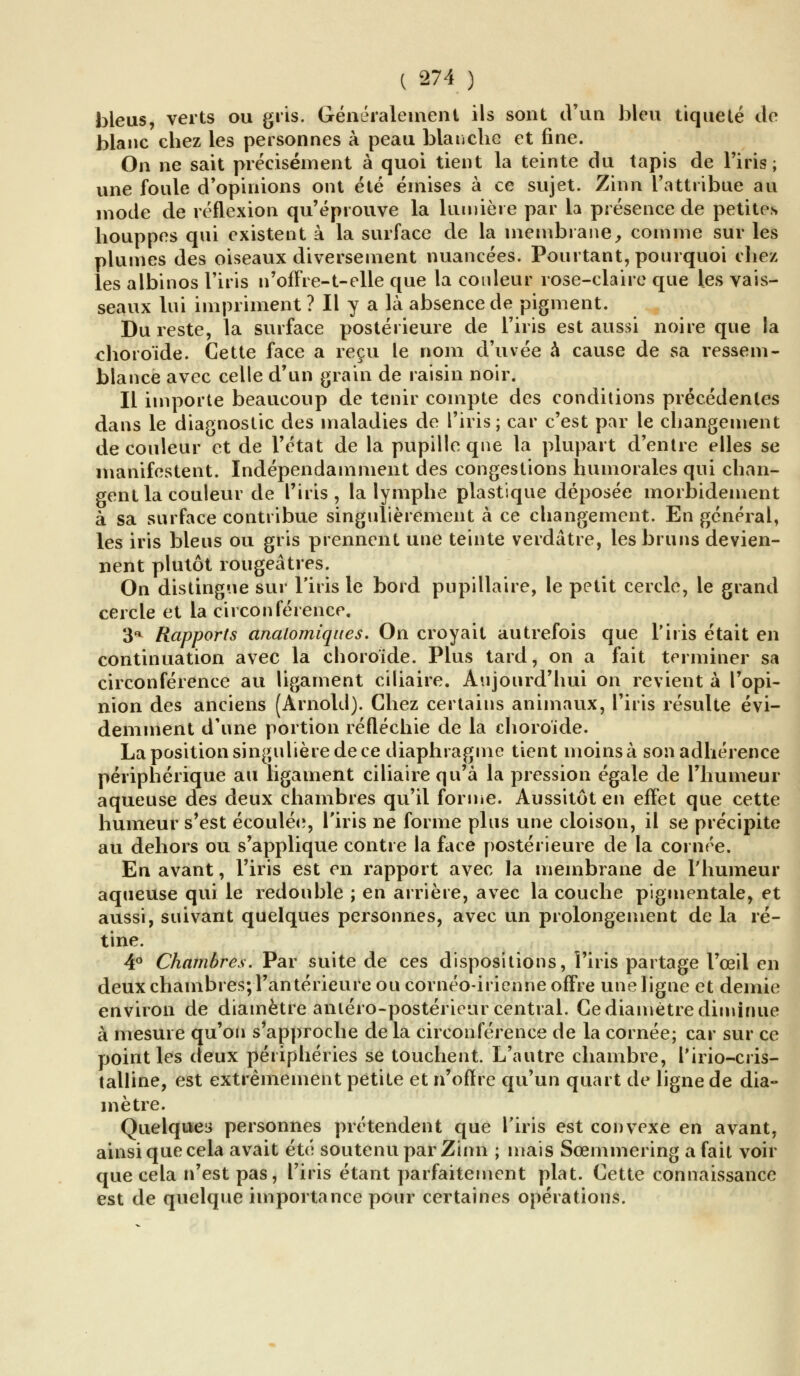 bleus, verts ou gris. Généralement ils sont d'un bleu tiqueté de blanc chez les personnes à peau blanche et fine. On ne sait précisément à quoi tient la teinte du tapis de l'iris; une foule d'opinions ont été émises à ce sujet. Zinn l'attribue au mode de réflexion qu'éprouve la lumière par la présence de petites houppes qui existent à la surface de la membrane, comme sur les plumes des oiseaux diversement nuancées. Pourtant, pourquoi chez les albinos l'iris n'offre-1-elle que la couleur rose-claire que les vais- seaux lui impriment ? Il y a là absence de pigment. Du reste, la surface postérieure de l'iris est aussi noire que la choroïde. Cette face a reçu le nom d'uvée à cause de sa ressem- blance avec celle d'un grain de raisin noir. Il importe beaucoup de tenir compte des conditions précédentes dans le diagnostic des maladies de l'iris; car c'est par le changement de couleur et de l'état de la pupille que la plupart d'entre elles se manifestent. Indépendamment des congestions humorales qui chan- gent la couleur de l'iris, la lymphe plastique déposée morbidement à sa surface contribue singulièrement à ce changement. En général, les iris bleus ou gris prennent une teinte verdâtre, les bruns devien- nent plutôt rougeâtres. On distingue sur l'iris le bord pupillaire, le petit cercle, le grand cercle et la circonférence. 3a Rapports analomiques. On croyait autrefois que l'iris était en continuation avec la choroïde. Plus tard, on a fait terminer sa circonférence au ligament biliaire. Aujourd'hui on revient à l'opi- nion des anciens (Arnold). Chez certains animaux, l'iris résulte évi- demment d'une portion réfléchie de la choroïde. La position singulière de ce diaphragme tient moins à son adhérence périphérique au ligament ciliairequ'à la pression égale de l'humeur aqueuse des deux chambres qu'il forme. Aussitôt en effet que cette humeur s'est écoulée, l'iris ne forme plus une cloison, il se précipite au dehors ou s'applique contre la face postérieure de la cornée. En avant, l'iris est en rapport avec la membrane de l'humeur aqueuse qui le redouble ; en arrière, avec la couche pigmentale, et aussi, suivant quelques personnes, avec un prolongement de la ré- tine. 4° Chambres. Par suite de ces dispositions, l'iris partage l'œil en deux chambres; l'antérieure ou cornéo-irienne offre une ligne et demie environ de diamètre antéro-postérieur central. Ce diamètre diminue à mesure qu'on s'approche de la circonférence de la cornée; car sur ce point les deux périphéries se touchent. L'autre chambre, l'irio-cris- talline, est extrêmement petite et n'offre qu'un quart de ligne de dia- mètre. Quelques personnes prétendent que l'iris est convexe en avant, ainsi que cela avait été soutenu par Zinn ; mais Sœmmering a fait voir que cela n'est pas, l'iris étant parfaitement plat. Cette connaissance est de quelque importance pour certaines opérations.