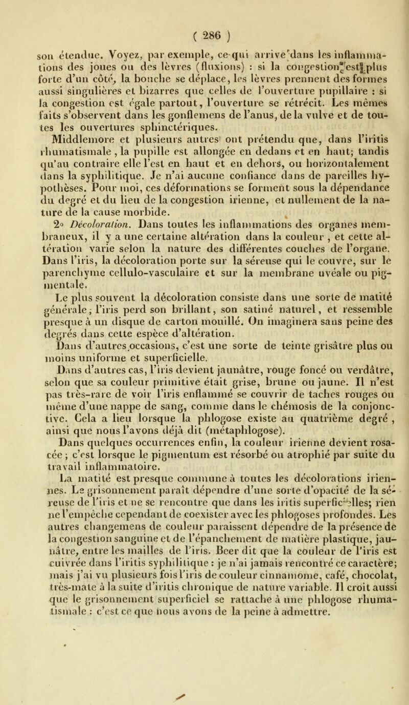 sou étendue. Voyez, par exemple, ce qui arrivejdans les inflamma- tions des joues ou des lèvres (fluxions) : si la congestionfest|;plus forte d'un côté, la bouche se déplace, les lèvres prennent des formes aussi singulières et bizarres que celles de l'ouverture pupillaire : si la congestion est égale partout, l'ouverture se rétrécit. Les mêmes faits s'observent dans les gonflemens de l'anus^ delà vulve et de tou- tes les ouvertures sphinctériques. Middlemore et plusieurs autres ont prétendu que, dans l'iritis rhumatismale ,1a pupille est allongée en dedans et en haut; tandis qu'au contraire elle l'est en haut et en dehors, ou horizontalement dans la syphilitique. Je n'ai aucune confiance dans de pareilles hy- pothèses. Pour moi, ces déformations se forment sous la dépendance du degré et du lieu de la congestion irienne, et nullement de la na- ture de la cause morbide. 2° Décoloration. Dans toutes les inflammations des organes mem- braneux, il y a une certaine altération dans la couleur , et cette al- tération varie selon la nature des différentes couches de l'organe. Dans l'iris, la décoloration porte sur la séreuse qui le couvre, sur le parenchyme cellulo-vasculaire et sur la membrane uvéale ou pig- mentale. Le plus souvent la décoloration consiste dans une sorte de matité générale; l'iris perd son brillant, son satiné naturel, et ressemble presque à un disque de carton mouillé. On imaginera sans peine des degrés dans cette espèce d'altération. Dans d'autres occasions, c'est une sorte de teinte grisâtre plus ou moins uniforme et superficielle. Dans d'autres cas, l'iris devient jaunâtre, rouge foncé ou verdâtre, selon que sa couleur primitive était grise, brune ou jaune. Il n'est pas très-rare de voir l'iris enflammé se couvrir de taches rouges ou même d'une nappe de sang, comme dans le chémosis de la conjonc- tive. Cela a lieu lorsque la phlogose existe au quatrième degré , ainsi que nous l'avons déjà dit (métaphlogose). Dans quelques occurrences enfin, la couleur irienne devient rosa- cée ; c'est lorsque le pigmentum est résorbé ou atrophié par suite du travail inflammatoire. La matité est presque commune à toutes les décolorations irien- nes. Ls grisonnement paraît dépendre d'une sorte d'opacité de la sé- reuse de l'iris et ne se rencontre que dans les iritis superfic:>3lles; rien ne l'empêche cependant de coexister avec les phlogoses profondes. Les autres changemens de couleur paraissent dépendre de la présence de la congestion sanguine et de l'épanchement de matière plastique, jau- nâtre,, entre les mailles de l'iris. Béer dit que la couleur de l'iris est cuivrée dans l'iritis syphilitique : je n'ai jamais rencontré ce caractère; mais j'ai vu plusieurs foisTiris de couleur cinnamome, café, chocolat, très-mate à la suite d'iritis chronique de nature variable. Il croit aussi que le grisonnement superficiel se rattache à une phlogose rhuma- tismale : c'est ce que nous avons de la peine à admettre.